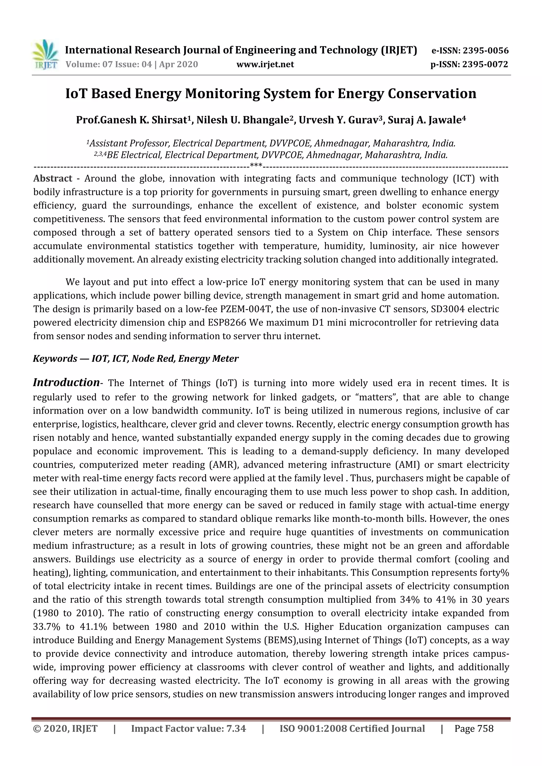 International Research Journal of Engineering and Technology (IRJET) e-ISSN: 2395-0056
Volume: 07 Issue: 04 | Apr 2020 www.irjet.net p-ISSN: 2395-0072
© 2020, IRJET | Impact Factor value: 7.34 | ISO 9001:2008 Certified Journal | Page 758
IoT Based Energy Monitoring System for Energy Conservation
Prof.Ganesh K. Shirsat1, Nilesh U. Bhangale2, Urvesh Y. Gurav3, Suraj A. Jawale4
1Assistant Professor, Electrical Department, DVVPCOE, Ahmednagar, Maharashtra, India.
2,3,4BE Electrical, Electrical Department, DVVPCOE, Ahmednagar, Maharashtra, India.
-----------------------------------------------------------------***--------------------------------------------------------------------------
Abstract - Around the globe, innovation with integrating facts and communique technology (ICT) with
bodily infrastructure is a top priority for governments in pursuing smart, green dwelling to enhance energy
efﬁciency, guard the surroundings, enhance the excellent of existence, and bolster economic system
competitiveness. The sensors that feed environmental information to the custom power control system are
composed through a set of battery operated sensors tied to a System on Chip interface. These sensors
accumulate environmental statistics together with temperature, humidity, luminosity, air nice however
additionally movement. An already existing electricity tracking solution changed into additionally integrated.
We layout and put into effect a low-price IoT energy monitoring system that can be used in many
applications, which include power billing device, strength management in smart grid and home automation.
The design is primarily based on a low-fee PZEM-004T, the use of non-invasive CT sensors, SD3004 electric
powered electricity dimension chip and ESP8266 We maximum D1 mini microcontroller for retrieving data
from sensor nodes and sending information to server thru internet.
Keywords — IOT, ICT, Node Red, Energy Meter
Introduction- The Internet of Things (IoT) is turning into more widely used era in recent times. It is
regularly used to refer to the growing network for linked gadgets, or “matters”, that are able to change
information over on a low bandwidth community. IoT is being utilized in numerous regions, inclusive of car
enterprise, logistics, healthcare, clever grid and clever towns. Recently, electric energy consumption growth has
risen notably and hence, wanted substantially expanded energy supply in the coming decades due to growing
populace and economic improvement. This is leading to a demand-supply deficiency. In many developed
countries, computerized meter reading (AMR), advanced metering infrastructure (AMI) or smart electricity
meter with real-time energy facts record were applied at the family level . Thus, purchasers might be capable of
see their utilization in actual-time, finally encouraging them to use much less power to shop cash. In addition,
research have counselled that more energy can be saved or reduced in family stage with actual-time energy
consumption remarks as compared to standard oblique remarks like month-to-month bills. However, the ones
clever meters are normally excessive price and require huge quantities of investments on communication
medium infrastructure; as a result in lots of growing countries, these might not be an green and affordable
answers. Buildings use electricity as a source of energy in order to provide thermal comfort (cooling and
heating), lighting, communication, and entertainment to their inhabitants. This Consumption represents forty%
of total electricity intake in recent times. Buildings are one of the principal assets of electricity consumption
and the ratio of this strength towards total strength consumption multiplied from 34% to 41% in 30 years
(1980 to 2010). The ratio of constructing energy consumption to overall electricity intake expanded from
33.7% to 41.1% between 1980 and 2010 within the U.S. Higher Education organization campuses can
introduce Building and Energy Management Systems (BEMS),using Internet of Things (IoT) concepts, as a way
to provide device connectivity and introduce automation, thereby lowering strength intake prices campus-
wide, improving power eﬃciency at classrooms with clever control of weather and lights, and additionally
offering way for decreasing wasted electricity. The IoT economy is growing in all areas with the growing
availability of low price sensors, studies on new transmission answers introducing longer ranges and improved
 