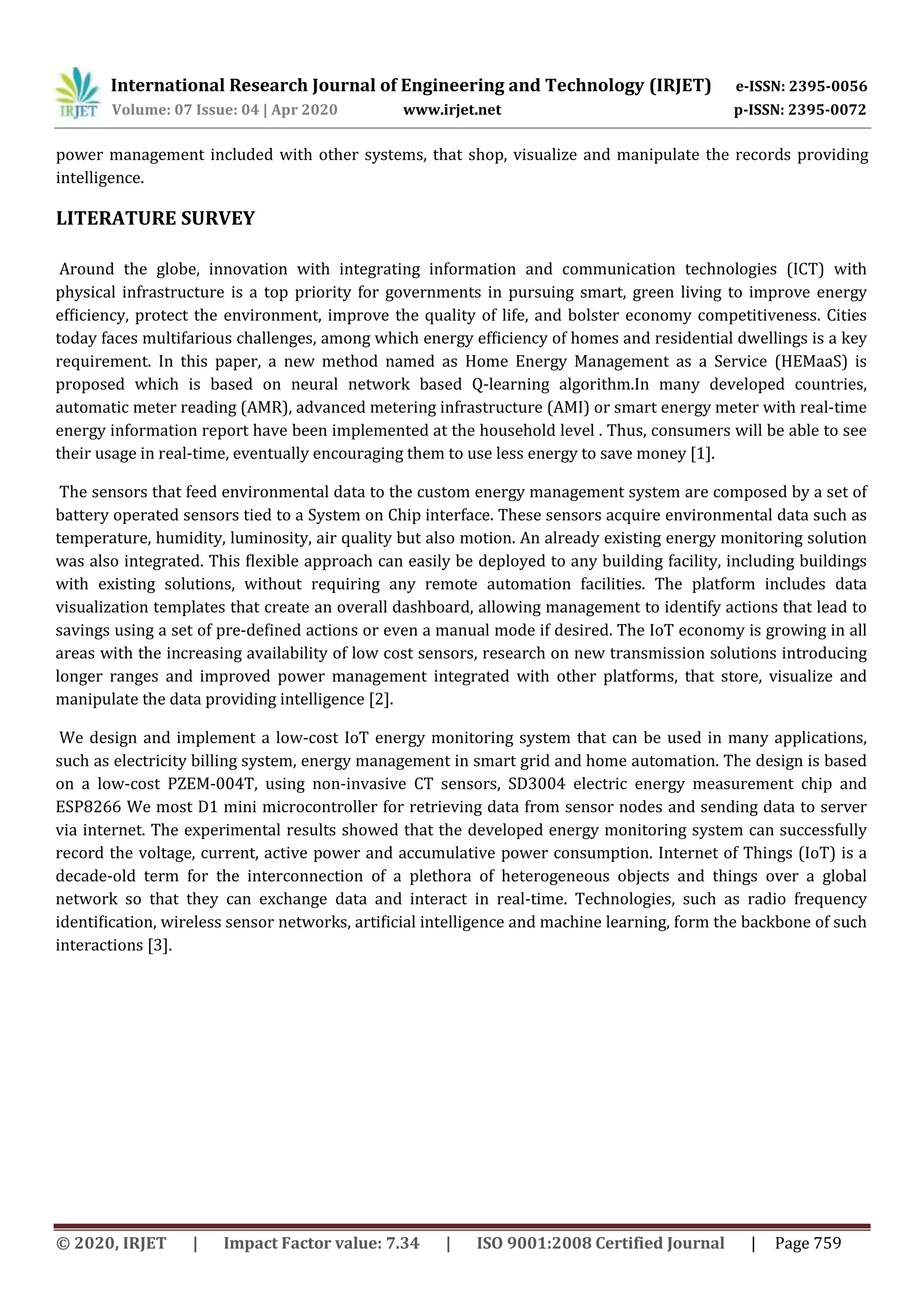 International Research Journal of Engineering and Technology (IRJET) e-ISSN: 2395-0056
Volume: 07 Issue: 04 | Apr 2020 www.irjet.net p-ISSN: 2395-0072
© 2020, IRJET | Impact Factor value: 7.34 | ISO 9001:2008 Certified Journal | Page 759
power management included with other systems, that shop, visualize and manipulate the records providing
intelligence.
LITERATURE SURVEY
Around the globe, innovation with integrating information and communication technologies (ICT) with
physical infrastructure is a top priority for governments in pursuing smart, green living to improve energy
efﬁciency, protect the environment, improve the quality of life, and bolster economy competitiveness. Cities
today faces multifarious challenges, among which energy efﬁciency of homes and residential dwellings is a key
requirement. In this paper, a new method named as Home Energy Management as a Service (HEMaaS) is
proposed which is based on neural network based Q-learning algorithm.In many developed countries,
automatic meter reading (AMR), advanced metering infrastructure (AMI) or smart energy meter with real-time
energy information report have been implemented at the household level . Thus, consumers will be able to see
their usage in real-time, eventually encouraging them to use less energy to save money [1].
The sensors that feed environmental data to the custom energy management system are composed by a set of
battery operated sensors tied to a System on Chip interface. These sensors acquire environmental data such as
temperature, humidity, luminosity, air quality but also motion. An already existing energy monitoring solution
was also integrated. This ﬂexible approach can easily be deployed to any building facility, including buildings
with existing solutions, without requiring any remote automation facilities. The platform includes data
visualization templates that create an overall dashboard, allowing management to identify actions that lead to
savings using a set of pre-deﬁned actions or even a manual mode if desired. The IoT economy is growing in all
areas with the increasing availability of low cost sensors, research on new transmission solutions introducing
longer ranges and improved power management integrated with other platforms, that store, visualize and
manipulate the data providing intelligence [2].
We design and implement a low-cost IoT energy monitoring system that can be used in many applications,
such as electricity billing system, energy management in smart grid and home automation. The design is based
on a low-cost PZEM-004T, using non-invasive CT sensors, SD3004 electric energy measurement chip and
ESP8266 We most D1 mini microcontroller for retrieving data from sensor nodes and sending data to server
via internet. The experimental results showed that the developed energy monitoring system can successfully
record the voltage, current, active power and accumulative power consumption. Internet of Things (IoT) is a
decade-old term for the interconnection of a plethora of heterogeneous objects and things over a global
network so that they can exchange data and interact in real-time. Technologies, such as radio frequency
identiﬁcation, wireless sensor networks, artiﬁcial intelligence and machine learning, form the backbone of such
interactions [3].
 