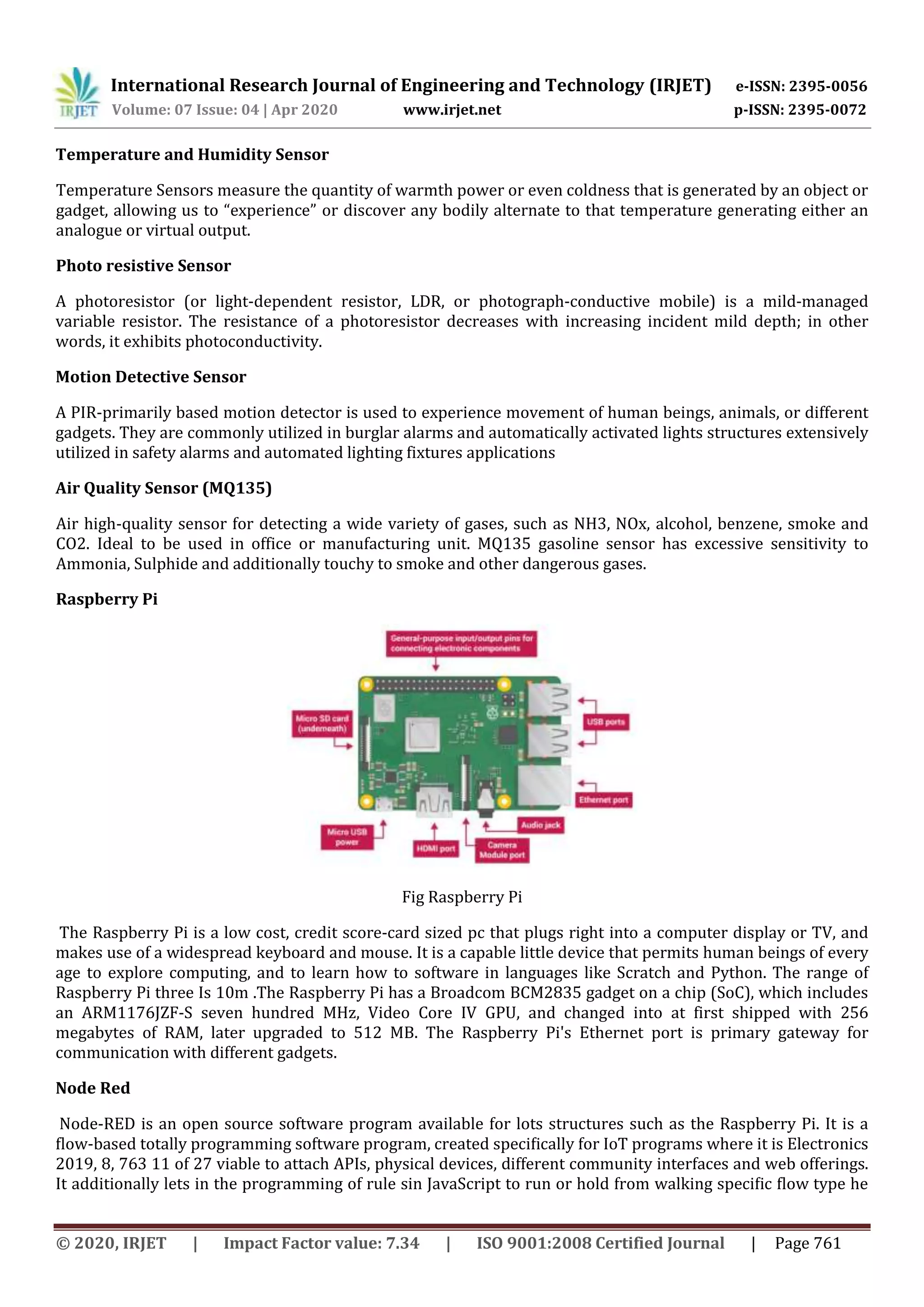 International Research Journal of Engineering and Technology (IRJET) e-ISSN: 2395-0056
Volume: 07 Issue: 04 | Apr 2020 www.irjet.net p-ISSN: 2395-0072
© 2020, IRJET | Impact Factor value: 7.34 | ISO 9001:2008 Certified Journal | Page 761
Temperature and Humidity Sensor
Temperature Sensors measure the quantity of warmth power or even coldness that is generated by an object or
gadget, allowing us to “experience” or discover any bodily alternate to that temperature generating either an
analogue or virtual output.
Photo resistive Sensor
A photoresistor (or light-dependent resistor, LDR, or photograph-conductive mobile) is a mild-managed
variable resistor. The resistance of a photoresistor decreases with increasing incident mild depth; in other
words, it exhibits photoconductivity.
Motion Detective Sensor
A PIR-primarily based motion detector is used to experience movement of human beings, animals, or different
gadgets. They are commonly utilized in burglar alarms and automatically activated lights structures extensively
utilized in safety alarms and automated lighting fixtures applications
Air Quality Sensor (MQ135)
Air high-quality sensor for detecting a wide variety of gases, such as NH3, NOx, alcohol, benzene, smoke and
CO2. Ideal to be used in office or manufacturing unit. MQ135 gasoline sensor has excessive sensitivity to
Ammonia, Sulphide and additionally touchy to smoke and other dangerous gases.
Raspberry Pi
Fig Raspberry Pi
The Raspberry Pi is a low cost, credit score-card sized pc that plugs right into a computer display or TV, and
makes use of a widespread keyboard and mouse. It is a capable little device that permits human beings of every
age to explore computing, and to learn how to software in languages like Scratch and Python. The range of
Raspberry Pi three Is 10m .The Raspberry Pi has a Broadcom BCM2835 gadget on a chip (SoC), which includes
an ARM1176JZF-S seven hundred MHz, Video Core IV GPU, and changed into at first shipped with 256
megabytes of RAM, later upgraded to 512 MB. The Raspberry Pi's Ethernet port is primary gateway for
communication with different gadgets.
Node Red
Node-RED is an open source software program available for lots structures such as the Raspberry Pi. It is a
ﬂow-based totally programming software program, created speciﬁcally for IoT programs where it is Electronics
2019, 8, 763 11 of 27 viable to attach APIs, physical devices, different community interfaces and web offerings.
It additionally lets in the programming of rule sin JavaScript to run or hold from walking speciﬁc ﬂow type he
 