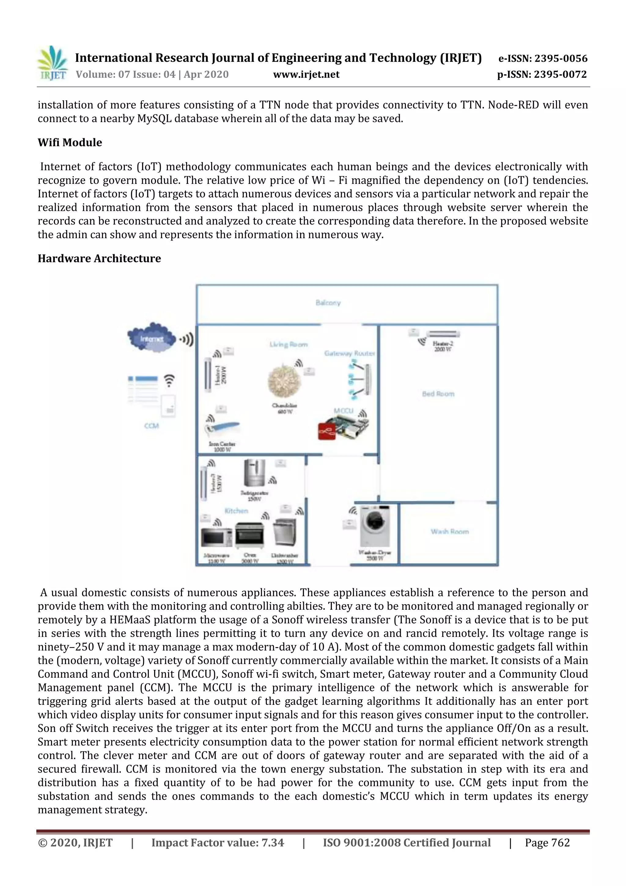 International Research Journal of Engineering and Technology (IRJET) e-ISSN: 2395-0056
Volume: 07 Issue: 04 | Apr 2020 www.irjet.net p-ISSN: 2395-0072
© 2020, IRJET | Impact Factor value: 7.34 | ISO 9001:2008 Certified Journal | Page 762
installation of more features consisting of a TTN node that provides connectivity to TTN. Node-RED will even
connect to a nearby MySQL database wherein all of the data may be saved.
Wifi Module
Internet of factors (IoT) methodology communicates each human beings and the devices electronically with
recognize to govern module. The relative low price of Wi – Fi magnified the dependency on (IoT) tendencies.
Internet of factors (IoT) targets to attach numerous devices and sensors via a particular network and repair the
realized information from the sensors that placed in numerous places through website server wherein the
records can be reconstructed and analyzed to create the corresponding data therefore. In the proposed website
the admin can show and represents the information in numerous way.
Hardware Architecture
A usual domestic consists of numerous appliances. These appliances establish a reference to the person and
provide them with the monitoring and controlling abilties. They are to be monitored and managed regionally or
remotely by a HEMaaS platform the usage of a Sonoff wireless transfer (The Sonoff is a device that is to be put
in series with the strength lines permitting it to turn any device on and rancid remotely. Its voltage range is
ninety–250 V and it may manage a max modern-day of 10 A). Most of the common domestic gadgets fall within
the (modern, voltage) variety of Sonoff currently commercially available within the market. It consists of a Main
Command and Control Unit (MCCU), Sonoff wi-fi switch, Smart meter, Gateway router and a Community Cloud
Management panel (CCM). The MCCU is the primary intelligence of the network which is answerable for
triggering grid alerts based at the output of the gadget learning algorithms It additionally has an enter port
which video display units for consumer input signals and for this reason gives consumer input to the controller.
Son off Switch receives the trigger at its enter port from the MCCU and turns the appliance Off/On as a result.
Smart meter presents electricity consumption data to the power station for normal efﬁcient network strength
control. The clever meter and CCM are out of doors of gateway router and are separated with the aid of a
secured ﬁrewall. CCM is monitored via the town energy substation. The substation in step with its era and
distribution has a fixed quantity of to be had power for the community to use. CCM gets input from the
substation and sends the ones commands to the each domestic’s MCCU which in term updates its energy
management strategy.
 