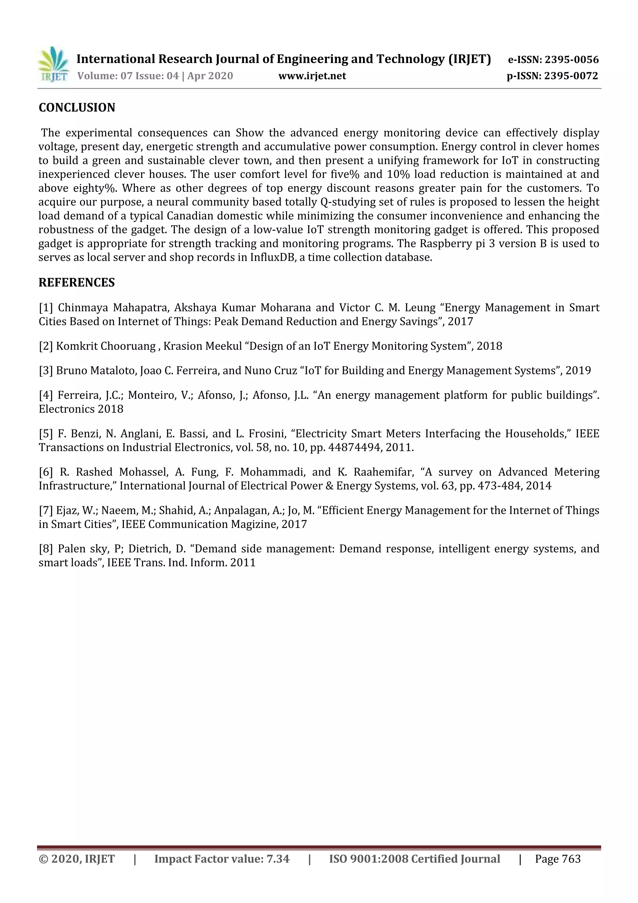 International Research Journal of Engineering and Technology (IRJET) e-ISSN: 2395-0056
Volume: 07 Issue: 04 | Apr 2020 www.irjet.net p-ISSN: 2395-0072
© 2020, IRJET | Impact Factor value: 7.34 | ISO 9001:2008 Certified Journal | Page 763
CONCLUSION
The experimental consequences can Show the advanced energy monitoring device can effectively display
voltage, present day, energetic strength and accumulative power consumption. Energy control in clever homes
to build a green and sustainable clever town, and then present a unifying framework for IoT in constructing
inexperienced clever houses. The user comfort level for five% and 10% load reduction is maintained at and
above eighty%. Where as other degrees of top energy discount reasons greater pain for the customers. To
acquire our purpose, a neural community based totally Q-studying set of rules is proposed to lessen the height
load demand of a typical Canadian domestic while minimizing the consumer inconvenience and enhancing the
robustness of the gadget. The design of a low-value IoT strength monitoring gadget is offered. This proposed
gadget is appropriate for strength tracking and monitoring programs. The Raspberry pi 3 version B is used to
serves as local server and shop records in InfluxDB, a time collection database.
REFERENCES
[1] Chinmaya Mahapatra, Akshaya Kumar Moharana and Victor C. M. Leung “Energy Management in Smart
Cities Based on Internet of Things: Peak Demand Reduction and Energy Savings”, 2017
[2] Komkrit Chooruang , Krasion Meekul “Design of an IoT Energy Monitoring System”, 2018
[3] Bruno Mataloto, Joao C. Ferreira, and Nuno Cruz “IoT for Building and Energy Management Systems”, 2019
[4] Ferreira, J.C.; Monteiro, V.; Afonso, J.; Afonso, J.L. “An energy management platform for public buildings”.
Electronics 2018
[5] F. Benzi, N. Anglani, E. Bassi, and L. Frosini, “Electricity Smart Meters Interfacing the Households,” IEEE
Transactions on Industrial Electronics, vol. 58, no. 10, pp. 44874494, 2011.
[6] R. Rashed Mohassel, A. Fung, F. Mohammadi, and K. Raahemifar, “A survey on Advanced Metering
Infrastructure,” International Journal of Electrical Power & Energy Systems, vol. 63, pp. 473-484, 2014
[7] Ejaz, W.; Naeem, M.; Shahid, A.; Anpalagan, A.; Jo, M. “Efﬁcient Energy Management for the Internet of Things
in Smart Cities”, IEEE Communication Magizine, 2017
[8] Palen sky, P; Dietrich, D. “Demand side management: Demand response, intelligent energy systems, and
smart loads”, IEEE Trans. Ind. Inform. 2011
 