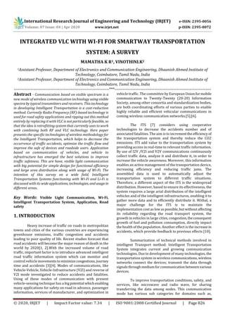 International Research Journal of Engineering and Technology (IRJET) e-ISSN: 2395-0056
Volume: 07 Issue: 04 | Apr 2020 www.irjet.net p-ISSN: 2395-0072
© 2020, IRJET | Impact Factor value: 7.34 | ISO 9001:2008 Certified Journal | Page 826
INTEGRATED VLC WITH WI-FI FOR SMARTWAY TRANSPORTATION
SYSTEM: A SURVEY
MAMATHA K R1, VINOTHINI.K2
1Assistant Professor, Department of Electronics and Communication Engineering, Dhaanish Ahmed Institute of
Technology, Coimbatore, Tamil Nadu, India
2Assistant Professor, Department of Electronics and Communication Engineering, Dhaanish Ahmed Institute of
Technology, Coimbatore, Tamil Nadu, India
---------------------------------------------------------------------***----------------------------------------------------------------------
Abstract - Communication based on visible spectrum is a
new mode of wireless communication technology usingvisible
spectra by typical transmitters and receivers. This technology
in developing Intelligent Transportation is a cost-reduction
method. Currently Radio Frequency (RF)-based technology is
used for road safety applications and ripping out this method
entirely by replacing it with VLC is not particularly feasible, so
that the idea is retrofitting system that currently uses to work
with combining both RF and VLC technology. Here paper
presents the specific technologies of wireless methodology for
the Intelligent Transportation, which helps to decrease the
occurrence of traffic accidents, optimize the traffic flow and
improve the safe of devices and roadside users. Application
based on communication of vehicles, and vehicle to
infrastructure has emerged the best solutions to improve
traffic safetness. This are have, visible light communication
with big potential for simple design for functional efficiency
and large area distribution along with usage of Wi-Fi. The
intention of this survey on a wide field, Intelligent
Transportation Systems functioning with Wi-Fi and Li-Fi is
discussed with its wideapplications, technologies, and usagein
different areas.
Key Words: Visible Light Communication, Wi-Fi,
Intelligent Transportation System, Application, Road
safety
1. INTRODUCTION
Heavy increase of traffic on roads in metropolitan
towns and cities of the various countries are experiencing
greenhouse emissions, traffic congestion and accidents
leading to poor quality of life. Recent studies forecast that
road accidents will become the major reason of death in the
world by 2020[1, 2].With the increased volume of road
traffic, important factor is to introduce advanced intelligent
road traffic information system which can monitor and
control vehicle movementstominimizecongestions,journey
time and accidents [3][4]. Modes of communications, like
Vehicle-Vehicle, Vehicle-Infrastructure (V2I) and reverse of
V2I mode investigated to reduce accidents and fatalities.
Using of these modes of communication with present
vehicle-sensing technique has a bigpotential whichenabling
many applications for safety on road in advance, passenger
information, services of manufacturer, and optimization in
vehicle traffic. The committee by European Unionformobile
communication to Twenty-Twenty (20-20) Information
Society, among other consortia and standardization bodies,
are both coordinating efforts of various parties to enable
highly reliable and efficient vehicular communications in
coming wireless communication networks.[5],[6].
The ITS [7] considers using cooperative
technologies to decrease the accidents number and of
associated fatalities. The aim is to incrementtheefficiencyof
the transportation system and thereby reduce the CO2
emissions. ITS add value to the transportation system by
providing access in real-time to relevant traffic information.
By use of I2V /V2I and V2V communications continuously
collect traffic data, analyze it and distribute it, in order to
increase the vehicle awareness. Moreover, this information
enables an active management of the transportation device,
increasing efficiency and reducing traffic jams. The
assembled data is used to automatically adjust the
transportation system to different traffic situations.
Therefore, a different aspect of the ITS is the widespread
distribution. However, based to ensure its effectiveness, the
system requires a large arial distribution of the intelligent
vehicles and of the intelligent infrastructures, enabling it to
gather more data and to efficiently distribute it. Withal, a
major challenge for the ITS is to maintain the
implementation cost as lowaspossible,butwithoutaffecting
its reliability regarding the road transport system, the
growth in vehicles in large cities, congestion,theconsequent
growth of fuel and pollution consumption, directly impact
the health of the population. Another effect is the increase in
accidents, which provide feedback to previous effects [10].
Summarization of technical methods involved in
intelligent Transport method: Intelligent Transportation
System integrates current and growing communication
technologies. Due to development of many technologies, the
transportation system in wireless communications,wireless
networks connect the devices; transmit the data through
signals throughmediumforcommunication betweenvarious
devices.
To improve transportation conditions, safety, and
services, like microwave and radio wave, for sharing
transferring the data among nodes. This communication
mode has various sub categories for domains such as,
 