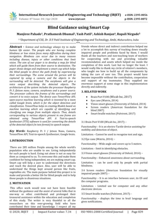 International Research Journal of Engineering and Technology (IRJET) e-ISSN: 2395-0056
Volume: 07 Issue: 04 | Apr 2020 www.irjet.net p-ISSN: 2395-0072
© 2020, IRJET | Impact Factor value: 7.34 | ISO 9001:2008 Certified Journal | Page 839
Blind Guidance using Smart Cap
Manjiree Pahade1, Prathamesh Dhumal2, Yash Patil3, Ashish Ranjan4, Rupali Nirgude5
1-5Department of CSE, Dr. D.Y Patil Institute of Engineering and Technology, Ambi, Maharashtra, India
---------------------------------------------------------------------***----------------------------------------------------------------------
Abstract - Science and technology always try to make
human life easier. The people who are having complete
blindness or low vision faces many difficulties during their
navigation. Blindness can occur due to many reasons
including disease, injury or other conditions that limit
vision. The aim of our paper is to develop a map for blind
which will guide them from their source to destination. The
paper shows design and implement a smart cap which helps
the blind people to direct the path freely by experiencing
their surroundings. The scene around the person will be
captured by using a camera and the objects in the
surrounding will be detected. The earphones will give a
voice output describing the detected objects. The
architecture of the system includes the processor Raspberry
Pi 3 /Jetson nano, camera, earphones and a power source.
The processor collects the frames of the surroundings and
convert it to voice output. The device uses TensorFlow API,
open-source machine learning which is invented by a team
called Google brain, which is for the object detection and
classification. TensorFlow helps in creating Models based on
machine learning which are capable of identifying and
classifying one image from multiple objects. Thus, details
corresponding to various objects present in one frame are
obtained using TensorFlow API. A Text-to-speech
Synthesizer (TTS) software is used for converting the details
of the detected object (in text format) to speech output.
Key Words: Raspberry Pi 3 / Jetson Nano, Camera,
TensorFlow API, Text-to-speech Synthesizer, Google brain.
1.INTRODUCTION
There are 285 million People among the whole world’s
population who are unable to see. Living independently
for such people is hard. Going out alone is not as easy for
them as compared to us. To overcome this and make them
confident for being independent, we are making smart cap.
Smart cap will help a user to understand the directions
and reach the desired place. Also, user will be able to
understand the things kept around person like fruits,
vegetables etc. The main purpose behind this project is to
make and provide a better life for blind people and to help
those people in disastrous situations.
2. MOTIVATION
This office work would now not have been feasible
without the guidance and the assist of several folks that in
one-way or other contributed and prolonged their
treasured assistance within the education and completion
of this study. The writer is very thankful to all the
researchers on this ever-growing field who have
contributed their time and knowledge. I respect all my
friends whose direct and indirect contribution helped me
a lot to accomplish this survey of tracking down visually
impaired people and problems faced by them. I would
thank all the teachers and non-teaching team of workers
for cooperating with me and providing valuable
recommendation and assets which helped me inside the
completion of this work. Last but no longer the least. I
would really like to thank my circle of relative’s members,
who taught me how to build up all the components by
taking the care of user too. This project would have
become impossible without the contribution, cooperation
and support of my teammates. They supplied me
enormous support at some stage in this implementation
directly and indirectly.
3. RELATED WORK
 Brain Port V100 (Wicab Inc, 2017)
 Eye cane (Watrin, 2014)
 Vision smart glasses (University of Oxford, 2014)
 Screen readers (American foundation for the
blind 2007)
 Smart braille watches (Pulvirent, 2017)
3.1 Brain Port V100 (Wicab Inc, 2017): -
Functionality: - It is an electro-Tactile device assisting for
mobility and detection of object.
Limitation: - Cannot be used to recognise text and sign.
3.2 Eye cane (Watrin, 2014): -
Functionality: - Wide angle and covers up to 5 meters.
Limitation: - limit in identifying obstacles.
3.3 Vision smart glasses (University of Oxford, 2014): -
Functionality: - Enhanced awareness about surrounding.
Limitation: - can be used only by people with partial
blindness.
3.4 Screen readers (American foundation for visually
impaired people 2007): -
Functionality: - It is an interface between user, its OS and
the computer programs.
Limitation: - Limited use for computer and any other
electronic devices.
3.5 Smart braille watches (Pulvirent, 2017): -
Functionality: - displays the time in brail language and
gives notifications.
 
