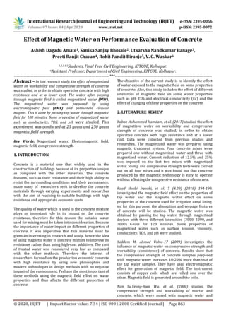 International Research Journal of Engineering and Technology (IRJET) e-ISSN: 2395-0056
Volume: 07 Issue: 04 | Apr 2020 www.irjet.net p-ISSN: 2395-0072
© 2020, IRJET | Impact Factor value: 7.34 | ISO 9001:2008 Certified Journal | Page 863
Effect of Magnetic Water on Performance Evaluation of Concrete
Ashish Dagadu Amate1, Sanika Sanjay Bhosale2, Utkarsha Nandkumar Banage3,
Preeti Ranjit Chavan4, Rohit Pandit Biranje5, V. G. Waskar6
1,2,3,4,5Students, Final Year Civil Engineering, KITCOE, Kolhapur.
6Assistant Professor, Department of Civil Engineering, KITCOE, Kolhapur.
---------------------------------------------------------------------***----------------------------------------------------------------------
Abstract – In this research study, the effect of magnetized
water on workability and compressive strength of concrete
was studied, in order to obtain operative concrete with high
resistance and at a lower cost. The water after passing
through magnetic field is called magnetized water (MW).
The magnetized water was prepared by using
electromagnetic field (EMF) and permanent circular
magnet. This is done by passing tap water through magnetic
field for 180 minutes. Some properties of magnetized water
such as conductivity, TDS, and pH were studied. This
experiment was conducted at 25 gauss and 250 gauss
magnetic field strength.
Key Words: Magnetized water, Electromagnetic field,
magnetic field, compressive strength.
1. INTRODUCTION
Concrete is a material one that widely used in the
construction of buildings because of its properties unique
as compared with the other materials. The concrete
features, such as their resistance and their high ability to
resist the surrounding conditions and their permanence,
made many of researchers seek to develop the concrete
materials through carrying experiments and researches
with the aim of reaching to suitable buildings with high
resistance and appropriate economic costs.
The quality of water which is used in the concrete mixture
plays an important role in its impact on the concrete
resistance, therefore for this reason the suitable water
used for mixing must be taken into consideration. Because
the importance of water impact on different properties of
concrete, it was imperative that this material must be
given an interesting in research and study, hence the idea
of using magnetic water in concrete mixture to improve its
resistance rather than using high-cost additives. The cost
of treated water was considered very low as compared
with the other methods. Therefore the interest of
researchers focused on the production economic concrete
with high resistance by using new philosophies and
modern technologies in design methods with no negative
impact of the environment. Perhaps the most important of
these methods using the magnetic field effect on water
properties and thus affects the different properties of
concrete.
The objective of the current study is to identify the effect
of water exposed to the magnetic field on some properties
of concrete. Also, this study includes the effect of different
intensities of magnetic field on some water properties
such as pH, TDS and electrical conductivity (Ec) and the
effect of changing of these properties on the concrete.
2. LITERATURE REVIEW
Rabab Mohammed Hamdam, et al. (2017) studied the effect
of magnetized water on workability and compressive
strength of concrete was studied, in order to obtain
operative concrete with high resistance and at a lower
cost. Data were collected from previous studies and
researches. The magnetized water was prepared using
magnetic treatment system. Four concrete mixes were
prepared one without magnetized water and three with
magnetized water. Cement reduction of 12.5% and 25%
was imposed on the last two mixes with magnetized
water. Slump and compressive strength tests were carried
out on all four mixes and it was found out that concrete
produced by the magnetic technology is easy to operate
without affecting the compressive resistance of concrete.
Raad Hoobi Irzooki, et al. 7 (4.20) (2018) 194-199.
investigated the magnetic field effect on the properties of
tap water and the magnetic water effect on some
properties of the concrete used for irrigation canal lining,
so, for this purpose, the absorption and seepage features
of concrete will be studied. The magnetic water was
obtained by passing the tap water through magnetized
devices with three different intensities (3000, 5000, and
7000) Gauss for 120 minutes. Some properties of
magnetized water such as surface tension, viscosity,
conductivity, TDS, and pH were studied.
Saddam M. Ahmed Volno-17 (2009) investigates the
influence of magnetic water on compressive strength and
workability (consistence) of concrete. Results show that
the compressive strength of concrete samples prepared
with magnetic water increases 10-20% more than that of
the tap water samples. They have used electromagnetic
effect for generation of magnetic field. The instrument
consists of copper coils which are rolled one over the
other. Magnetic field is generated around the coils.
Nan Su,Yeong-Hwa Wu, et al. (2000) studied the
compressive strength and workability of mortar and
concrete, which were mixed with magnetic water and
 