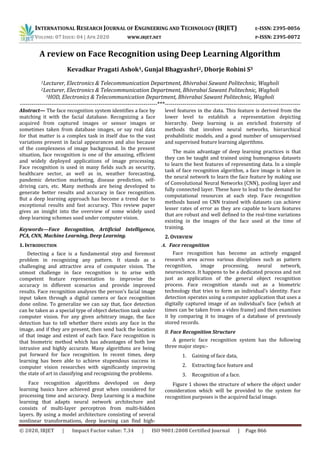INTERNATIONAL RESEARCH JOURNAL OF ENGINEERING AND TECHNOLOGY (IRJET) E-ISSN: 2395-0056
VOLUME: 07 ISSUE: 04 | APR 2020 WWW.IRJET.NET P-ISSN: 2395-0072
© 2020, IRJET | Impact Factor value: 7.34 | ISO 9001:2008 Certified Journal | Page 866
A review on Face Recognition using Deep Learning Algorithm
Kevadkar Pragati Ashok1, Gunjal Bhagyashri2, Dhorje Rohini S3
1Lecturer, Electronics & Telecommunication Department, Bhivrabai Sawant Politechnic, Wagholi
2Lecturer, Electronics & Telecommunication Department, Bhivrabai Sawant Politechnic, Wagholi
3HOD, Electronics & Telecommunication Department, Bhivrabai Sawant Politechnic, Wagholi
----------------------------------------------------------------------***---------------------------------------------------------------------
Abstract— The face recognition system identifies a face by
matching it with the facial database. Recognizing a face
acquired from captured images or sensor images or
sometimes taken from database images, or say real data
for that matter is a complex task in itself due to the vast
variations present in facial appearances and also because
of the complexness of image background. In the present
situation, face recognition is one of the amazing, efficient
and widely deployed applications of image processing.
Face recognition is used in many fields such as security,
healthcare sector, as well as in, weather forecasting,
pandemic detection marketing, disease prediction, self-
driving cars, etc. Many methods are being developed to
generate better results and accuracy in face recognition.
But a deep learning approach has become a trend due to
exceptional results and fast accuracy. This review paper
gives an insight into the overview of some widely used
deep learning schemes used under computer vision.
Keywords—Face Recognition, Artificial Intelligence,
PCA, CNN, Machine Learning, Deep Learning.
1. INTRODUCTION
Detecting a face is a fundamental step and foremost
problem in recognizing any pattern. It stands as a
challenging and attractive area of computer vision. The
utmost challenge in face recognition is to arise with
competent feature representation to improvise the
accuracy in different scenarios and provide improved
results. Face recognition analyses the person’s facial image
input taken through a digital camera or face recognition
done online. To generalize we can say that, face detection
can be taken as a special type of object detection task under
computer vision. For any given arbitrary image, the face
detection has to tell whether there exists any face in the
image, and if they are present, then send back the location
of that image and extent of each face. Face recognition is
that biometric method which has advantages of both low
intrusive and highly accurate. Many algorithms are being
put forward for face recognition. In recent times, deep
learning has been able to achieve stupendous success in
computer vision researches with significantly improving
the state of art in classifying and recognizing the problems.
Face recognition algorithms developed on deep
learning basics have achieved great when considered for
processing time and accuracy. Deep Learning is a machine
learning that adapts neural network architecture and
consists of multi-layer perceptron from multi-hidden
layers. By using a model architecture consisting of several
nonlinear transformations, deep learning can find high-
level features in the data. This feature is derived from the
lower level to establish a representation depicting
hierarchy. Deep learning is an enriched fraternity of
methods that involves neural networks, hierarchical
probabilistic models, and a good number of unsupervised
and supervised feature learning algorithms.
The main advantage of deep learning practices is that
they can be taught and trained using humungous datasets
to learn the best features of representing data. In a simple
task of face recognition algorithm, a face image is taken in
the neural network to learn the face feature by making use
of Convolutional Neural Networks (CNN), pooling layer and
fully connected layer. These have to lead to the demand for
computational resources at each step. Face recognition
methods based on CNN trained with datasets can achieve
lesser rates of error as they are capable to learn features
that are robust and well defined to the real-time variations
existing in the images of the face used at the time of
training.
2. OVERVIEW
A. Face recognition
Face recognition has become an actively engaged
research area across various disciplines such as pattern
recognition, image processing, neural network,
neuroscience. It happens to be a dedicated process and not
just an application of the general object recognition
process. Face recognition stands out as a biometric
technology that tries to form an individual’s identity. Face
detection operates using a computer application that uses a
digitally captured image of an individual’s face (which at
times can be taken from a video frame) and then examines
it by comparing it to images of a database of previously
stored records.
B. Face Recognition Structure
A generic face recognition system has the following
three major steps:-
1. Gaining of face data,
2. Extracting face feature and
3. Recognition of a face.
Figure 1 shows the structure of where the object under
consideration which will be provided to the system for
recognition purposes is the acquired facial image.
 