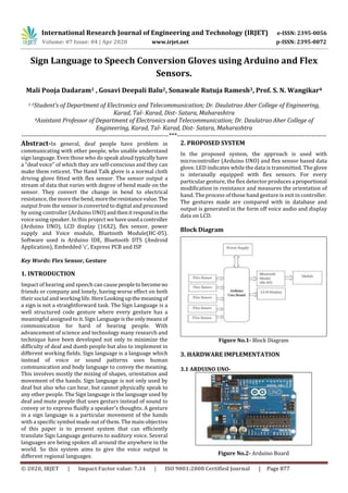 International Research Journal of Engineering and Technology (IRJET) e-ISSN: 2395-0056
Volume: 07 Issue: 04 | Apr 2020 www.irjet.net p-ISSN: 2395-0072
© 2020, IRJET | Impact Factor value: 7.34 | ISO 9001:2008 Certified Journal | Page 877
Sign Language to Speech Conversion Gloves using Arduino and Flex
Sensors.
Mali Pooja Dadaram1 , Gosavi Deepali Balu2, Sonawale Rutuja Ramesh3, Prof. S. N. Wangikar4
1-3Student’s of Department of Electronics and Telecommunication; Dr. Daulatrao Aher College of Engineering,
Karad, Tal- Karad, Dist- Satara, Maharashtra
4Assistant Professor of Department of Electronics and Telecommunication; Dr. Daulatrao Aher College of
Engineering, Karad, Tal- Karad, Dist- Satara, Maharashtra
---------------------------------------------------------------------***----------------------------------------------------------------------
Abstract-In general, deaf people have problem in
communicating with other people, who unable understand
sign language. Even those who do speak aloudtypicallyhave
a “deaf voice” of which they are self-conscious and they can
make them reticent. The Hand Talk glove is a normal cloth
driving glove fitted with flex sensor. The sensor output a
stream of data that varies with degree of bend made on the
sensor. They convert the change in bend to electrical
resistance, the more the bend,morethe resistancevalue.The
output from the sensor is converted to digital and processed
by using controller (Arduino UNO) andthenit respondinthe
voice using speaker. In this project wehaveuseda controller
(Arduino UNO), LCD display (16X2), flex sensor, power
supply and Voice module, Bluetooth Module(HC-05).
Software used is Arduino IDE, Bluetooth DTS (Android
Application), Embedded ‘c’, Express PCB and ISP
Key Words: Flex Sensor, Gesture
1. INTRODUCTION
Impact of hearing and speech can causepeopleto becomeno
friends or company and lonely, having worse effect on both
their social and working life. HereLookingupthemeaningof
a sign is not a straightforward task. The Sign Language is a
well structured code gesture where every gesture has a
meaningful assigned to it. Sign Languageistheonlymeans of
communication for hard of hearing people. With
advancement of science and technology many research and
technique have been developed not only to minimize the
difficulty of deaf and dumb people but also to implement in
different working fields. Sign language is a language which
instead of voice or sound patterns uses human
communication and body language to convey the meaning.
This involves mostly the mixing of shapes, orientation and
movement of the hands. Sign language is not only used by
deaf but also who can hear, but cannot physically speak to
any other people. The Sign language is the language used by
deaf and mute people that uses gesturs instead of sound to
convey or to express fluidly a speaker’s thoughts. A gesture
in a sign language is a particular movement of the hands
with a specific symbol made out of them. The main objective
of this paper is to present system that can efficiently
translate Sign Language gestures to auditory voice. Several
languages are being spoken all around the anywhere in the
world. So this system aims to give the voice output in
different regional languages.
2. PROPOSED SYSTEM
In the proposed system, the approach is used with
microcontroller (Arduino UNO) and flex sensor based data
glove. LED indicates while the data is transmitted. The glove
is interanally equipped with flex sensors. For every
particular gesture, the flex detector produces a proportional
modification in resistance and measures the orientation of
hand. The process of those hand gesture is exit in controller.
The gestures made are compared with in database and
output is generated in the form off voice audio and display
data on LCD.
Block Diagram
Figure No.1- Block Diagram
3. HARDWARE IMPLEMENTATION
3.1 ARDUINO UNO-
Figure No.2- Arduino Board
 