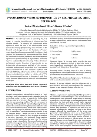 International Research Journal of Engineering and Technology (IRJET) e-ISSN: 2395-0056
Volume: 07 Issue: 04 | April 2020 www.irjet.net p-ISSN: 2395-0072
© 2020, IRJET | Impact Factor value: 7.34 | ISO 9001:2008 Certified Journal | Page 969
EVOLUATION OF VIBRO MOTOR POSITION ON RECIPROCATING VIBRO
SEPARATOR
Vedant J Mehta1, Jayesh V Desai2, Divyang H Pandya3
1PG scholar, Dept. of Mechanical Engineering, LDRP-ITR College, Gujarat, INDIA
2Assistant Professor, Dept. of Mechanical Engineering, LDRP-ITR College, Gujarat, INDIA
3Professor, Dept. of Mechanical Engineering, LDRP-ITR College, Gujarat, INDIA
---------------------------------------------------------------------***----------------------------------------------------------------------
Abstract - The vibro separator is separating the final
product by removing impurities and its principal based on
vibration motion. The capacity of reciprocating vibro
separator is 4 tons per hour. In this research work, try to
increase the capacity of reciprocating vibro separator. In the
Research work, two parameters like foundation of rubber
properties and unbalance mass magnitude &positionarekept
constant. Two parameters like Motor speed and Motor Angel
are considered as variable parameters. Reciprocating vibro
separator of Gajanan Industry at Unjha District Mahesana
Gujarat is used as an Experimental setup. Find out Amplitude
and Dynamic motion behaviour of experimental set up
Reciprocating Vibro separator, with help of vibro analyser
Instrument. Computational model based on of experimental
setup is modelled out in solid works2017 software and
analysed ANSYS 16.2 software. Also Find out Amplitude and
dynamic motion behaviour is observed with the help of FFT,
Time Domain Data and Poincare. In this research work, flow
rate of wheat has been calculated at various motor angle and
motor speed.
Key Words: Vibro Motor, Vibrating Screen, Unbalance
Mass, Vibration Motion Characteristic, ScreenEfficiency
1. INTRODUCTION
Generally, any product is not available in pure form. There
are always some impuritiesaretherein requiredproduct. To
get the final product we have to separate the final product
from raw material so to remove that impuritiesweusevibro
separator as separating machine. The vibro separator is
separating the final product & impurities by using vibration
motion. The motivationisthrough anunbalanced motorwith
a double extended shaft, fitted at both ends with eccentric
weights. The top weight on the motor shaft rotatesina plane
close to the centre of the mass of assembly. Rotation of the
top eccentric weights creates vibration in the horizontal
plane, which causes material to move acrossthescreencloth
to periphery increasing the horizontal throw, causing
oversize material to discharge at a faster rate. The bottom
eccentric weight rotates below the center of mass creating
tilt on the screen giving vibration in vertical and tangential
plane. Increasing the vertical component of motion, this
promotes turnover of material on the screen surfacehelping
maximum quantity of undersizematerial topassthroughthe
screen. Rugged Springs placed over the circular motor base
amplifies the vibration.
In that type of vibro- separator having some basic
component
1. Vibrating Feeder 2. Vibro Motor
3. Vibro Screen 4. Hopper
5. Supports 6. Beam
Vibrating Feeder: A vibrating feeder provide the most
effective and pecuniary method of conveying mass of
materials and most importantly it is the simplest and easiest
means of controlling rate of flow or feed.
Vibrating Screen: Vibrating screen is a kind of sieving
equipment used to discrete material into multiple grades by
grain size as product and for further processing.
Vibro Motor: The vibration is oftenproductbyelectricmotor
with an unbalance mass on its driveshaft.
Hopper: A storage container used in industries and is
provided with additional width and depth for temporary
storage of raw materials, for dust collection etc.
2. LITERATURE REVIEW
The new design does not significantly affect the geometry of
the traditional screens, keeping the same global dimensions
and almost the same mass value. In fact, the aim of this study
was to design a new vibratingscreen having almost thesame
dimensions but that could give a much higher dynamic
structural resistance at frequencies and load amplitudes
much higher that the startingmass.Numerical finiteelement
models were generated to investigate the structural and
dynamic behaviour of a standard vibrating screen. These
analyses allowed the modification of the geometrical
parameters of the traditional screen and to design the new
one. Accurate three-dimension FE models were sogenerated
in order to evaluate the best design solution, in terms of
dynamic structural resistance, able to reduce the stress
values at the most stressed area. Strains at the most stressed
area of the screen were measured in dynamic working
conditions,atdifferentfrequenciesandloadamplitudesthese
stress values were compared with the numerical ones in
 