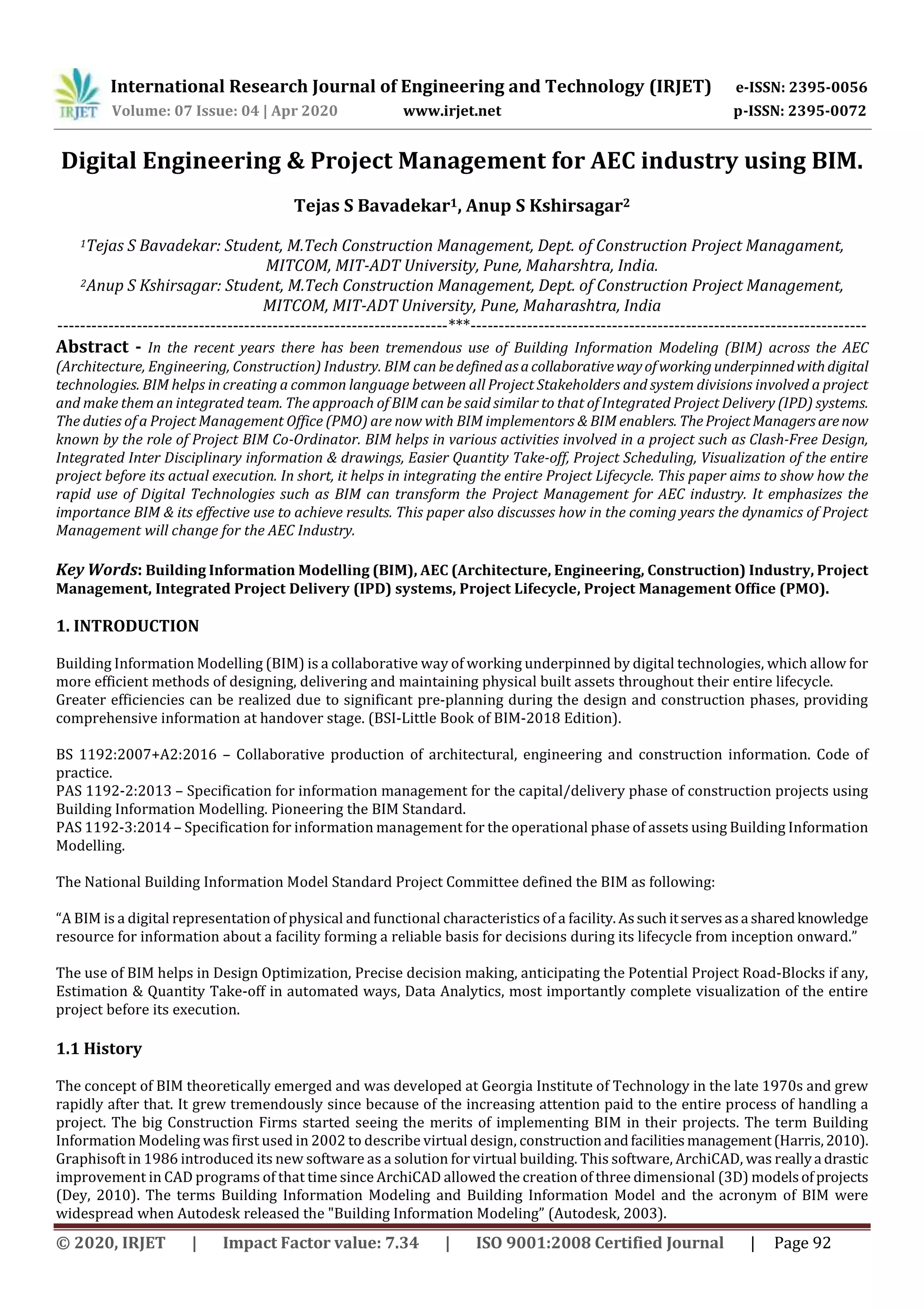 International Research Journal of Engineering and Technology (IRJET) e-ISSN: 2395-0056
Volume: 07 Issue: 04 | Apr 2020 www.irjet.net p-ISSN: 2395-0072
© 2020, IRJET | Impact Factor value: 7.34 | ISO 9001:2008 Certified Journal | Page 92
Digital Engineering & Project Management for AEC industry using BIM.
Tejas S Bavadekar1, Anup S Kshirsagar2
1Tejas S Bavadekar: Student, M.Tech Construction Management, Dept. of Construction Project Managament,
MITCOM, MIT-ADT University, Pune, Maharshtra, India.
2Anup S Kshirsagar: Student, M.Tech Construction Management, Dept. of Construction Project Management,
MITCOM, MIT-ADT University, Pune, Maharashtra, India
---------------------------------------------------------------------***----------------------------------------------------------------------
Abstract - In the recent years there has been tremendous use of Building Information Modeling (BIM) across the AEC
(Architecture, Engineering, Construction) Industry. BIM can bedefinedasacollaborativewayofworkingunderpinnedwithdigital
technologies. BIM helps in creating a common language between all Project Stakeholders and system divisions involved a project
and make them an integrated team. The approach of BIM can be said similar to that of Integrated Project Delivery (IPD) systems.
The duties of a Project Management Office (PMO) are now with BIM implementors & BIM enablers. TheProjectManagersarenow
known by the role of Project BIM Co-Ordinator. BIM helps in various activities involved in a project such as Clash-Free Design,
Integrated Inter Disciplinary information & drawings, Easier Quantity Take-off, Project Scheduling, Visualization of the entire
project before its actual execution. In short, it helps in integrating the entire Project Lifecycle. This paper aims to show how the
rapid use of Digital Technologies such as BIM can transform the Project Management for AEC industry. It emphasizes the
importance BIM & its effective use to achieve results. This paper also discusses how in the coming years the dynamics of Project
Management will change for the AEC Industry.
Key Words: Building Information Modelling (BIM), AEC (Architecture, Engineering, Construction) Industry, Project
Management, Integrated Project Delivery (IPD) systems, Project Lifecycle, Project Management Office (PMO).
1. INTRODUCTION
Building Information Modelling (BIM) is a collaborative way of working underpinned by digital technologies, which allow for
more efficient methods of designing, delivering and maintaining physical built assets throughout their entire lifecycle.
Greater efficiencies can be realized due to significant pre-planning during the design and construction phases, providing
comprehensive information at handover stage. (BSI-Little Book of BIM-2018 Edition).
BS 1192:2007+A2:2016 – Collaborative production of architectural, engineering and construction information. Code of
practice.
PAS 1192-2:2013 – Specification for information management for the capital/delivery phase of construction projects using
Building Information Modelling. Pioneering the BIM Standard.
PAS 1192-3:2014 – Specification for information management for the operational phase of assets using Building Information
Modelling.
The National Building Information Model Standard Project Committee defined the BIM as following:
“A BIM is a digital representation of physical and functional characteristics of a facility.Assuchitservesasa sharedknowledge
resource for information about a facility forming a reliable basis for decisions during its lifecycle from inception onward.”
The use of BIM helps in Design Optimization, Precise decision making, anticipating the Potential Project Road-Blocks if any,
Estimation & Quantity Take-off in automated ways, Data Analytics, most importantly complete visualization of the entire
project before its execution.
1.1 History
The concept of BIM theoretically emerged and was developed at Georgia Institute of Technology in the late 1970s and grew
rapidly after that. It grew tremendously since because of the increasing attention paid to the entire process of handling a
project. The big Construction Firms started seeing the merits of implementing BIM in their projects. The term Building
Information Modeling was first used in 2002 to describe virtual design, constructionandfacilities management(Harris,2010).
Graphisoft in 1986 introduced its new software as a solution for virtual building. This software, ArchiCAD, was reallya drastic
improvement in CAD programs of that time since ArchiCAD allowed the creation of three dimensional (3D) modelsofprojects
(Dey, 2010). The terms Building Information Modeling and Building Information Model and the acronym of BIM were
widespread when Autodesk released the "Building Information Modeling” (Autodesk, 2003).
 