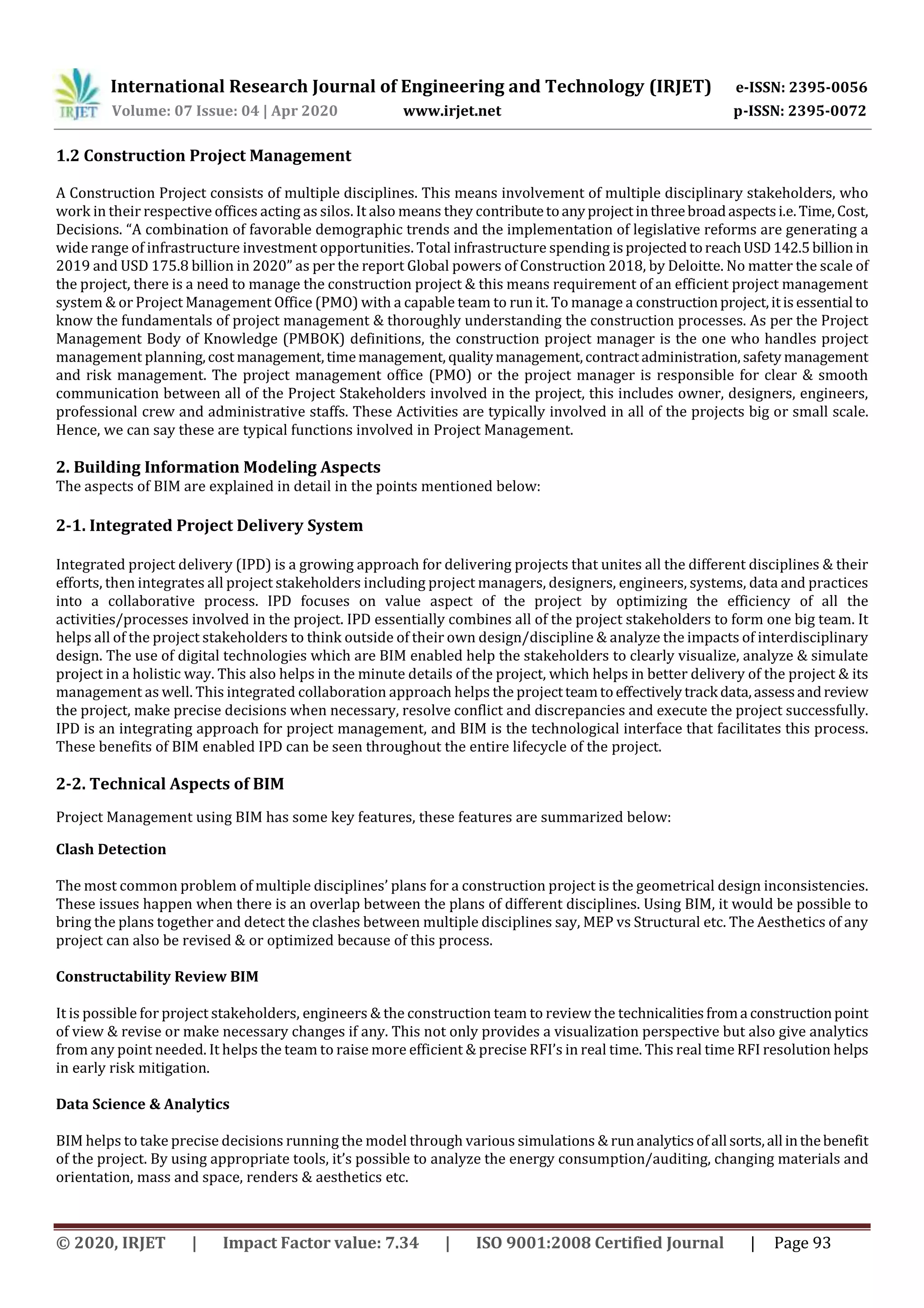 International Research Journal of Engineering and Technology (IRJET) e-ISSN: 2395-0056
Volume: 07 Issue: 04 | Apr 2020 www.irjet.net p-ISSN: 2395-0072
© 2020, IRJET | Impact Factor value: 7.34 | ISO 9001:2008 Certified Journal | Page 93
1.2 Construction Project Management
A Construction Project consists of multiple disciplines. This means involvement of multiple disciplinary stakeholders, who
work in their respective offices acting as silos. It also means they contributetoanyprojectinthreebroadaspectsi.e.Time,Cost,
Decisions. “A combination of favorable demographic trends and the implementation of legislative reforms are generating a
wide range of infrastructure investment opportunities. Total infrastructure spending isprojectedtoreachUSD142.5billionin
2019 and USD 175.8 billion in 2020” as per the report Global powers of Construction 2018, by Deloitte. No matter the scale of
the project, there is a need to manage the construction project & this means requirement of an efficient project management
system & or Project Management Office (PMO) with a capable team to run it. To manage a constructionproject,itisessential to
know the fundamentals of project management & thoroughly understanding the construction processes. As per the Project
Management Body of Knowledge (PMBOK) definitions, the construction project manager is the one who handles project
management planning,cost management,timemanagement, qualitymanagement,contractadministration,safety management
and risk management. The project management office (PMO) or the project manager is responsible for clear & smooth
communication between all of the Project Stakeholders involved in the project, this includes owner, designers, engineers,
professional crew and administrative staffs. These Activities are typically involved in all of the projects big or small scale.
Hence, we can say these are typical functions involved in Project Management.
2. Building Information Modeling Aspects
The aspects of BIM are explained in detail in the points mentioned below:
2-1. Integrated Project Delivery System
Integrated project delivery (IPD) is a growing approach for delivering projects that unites all the different disciplines & their
efforts, then integrates all project stakeholders including project managers, designers, engineers, systems, data and practices
into a collaborative process. IPD focuses on value aspect of the project by optimizing the efficiency of all the
activities/processes involved in the project. IPD essentially combines all of the project stakeholders to form one big team. It
helps all of the project stakeholders to think outside of their own design/discipline & analyze the impacts of interdisciplinary
design. The use of digital technologies which are BIM enabled help the stakeholders to clearly visualize, analyze & simulate
project in a holistic way. This also helps in the minute details of the project, which helps in better delivery of the project & its
management as well. This integrated collaboration approach helps the projectteamtoeffectivelytrack data,assessandreview
the project, make precise decisions when necessary, resolve conflict and discrepancies and execute the project successfully.
IPD is an integrating approach for project management, and BIM is the technological interface that facilitates this process.
These benefits of BIM enabled IPD can be seen throughout the entire lifecycle of the project.
2-2. Technical Aspects of BIM
Project Management using BIM has some key features, these features are summarized below:
Clash Detection
The most common problem of multiple disciplines’ plans for a construction project is the geometrical design inconsistencies.
These issues happen when there is an overlap between the plans of different disciplines. Using BIM, it would be possible to
bring the plans together and detect the clashes between multiple disciplines say, MEP vs Structural etc. The Aesthetics of any
project can also be revised & or optimized because of this process.
Constructability Review BIM
It is possible for project stakeholders, engineers & the construction team to review the technicalities froma constructionpoint
of view & revise or make necessary changes if any. This not only provides a visualization perspective but also give analytics
from any point needed. It helps the team to raise more efficient & precise RFI’s in real time. This real time RFI resolution helps
in early risk mitigation.
Data Science & Analytics
BIM helps to take precise decisions running the model through various simulations & runanalytics ofall sorts,all inthebenefit
of the project. By using appropriate tools, it’s possible to analyze the energy consumption/auditing, changing materials and
orientation, mass and space, renders & aesthetics etc.
 