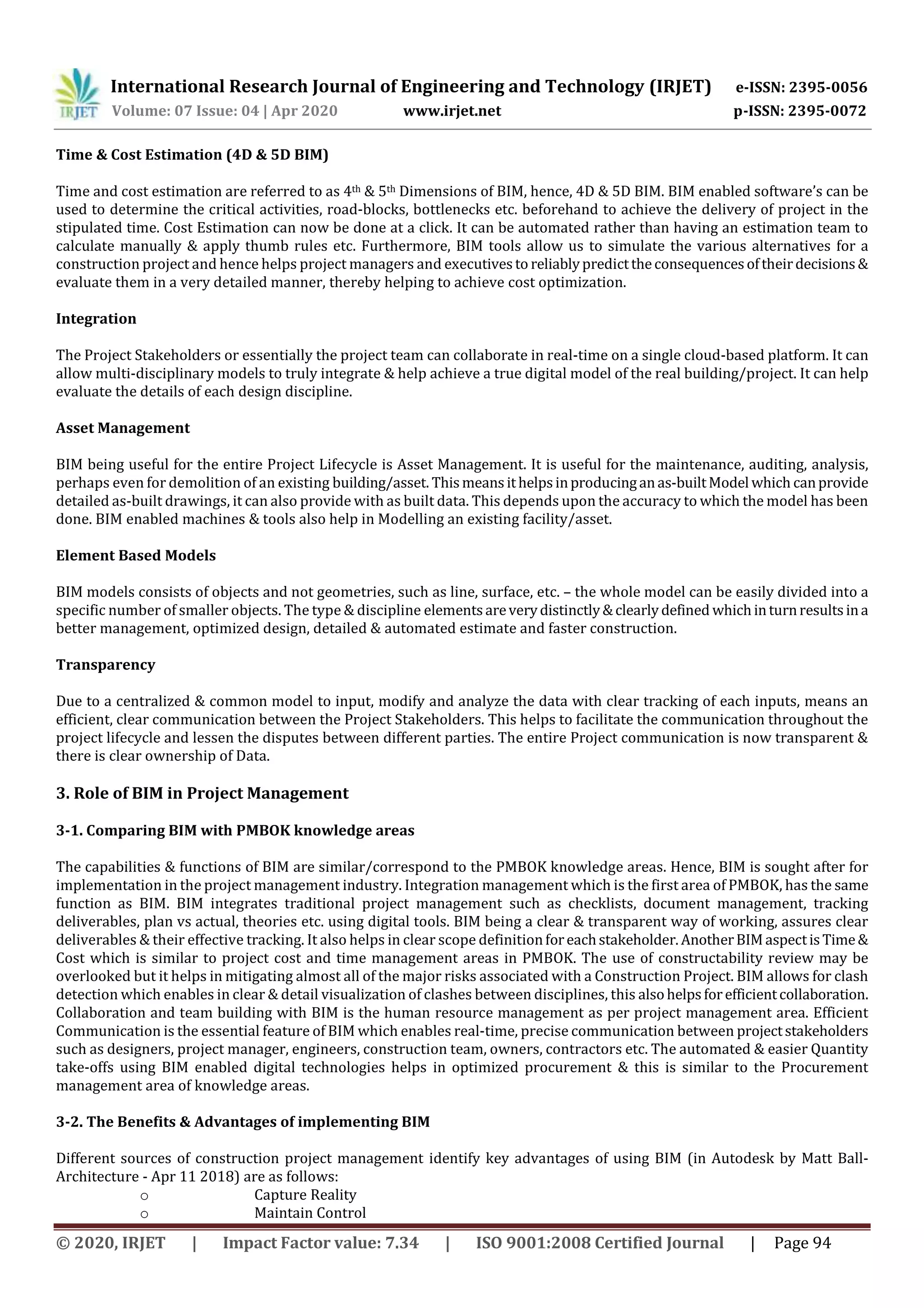 International Research Journal of Engineering and Technology (IRJET) e-ISSN: 2395-0056
Volume: 07 Issue: 04 | Apr 2020 www.irjet.net p-ISSN: 2395-0072
© 2020, IRJET | Impact Factor value: 7.34 | ISO 9001:2008 Certified Journal | Page 94
Time & Cost Estimation (4D & 5D BIM)
Time and cost estimation are referred to as 4th & 5th Dimensions of BIM, hence, 4D & 5D BIM. BIM enabled software’s can be
used to determine the critical activities, road-blocks, bottlenecks etc. beforehand to achieve the delivery of project in the
stipulated time. Cost Estimation can now be done at a click. It can be automated rather than having an estimation team to
calculate manually & apply thumb rules etc. Furthermore, BIM tools allow us to simulate the various alternatives for a
construction project and hence helps project managers and executives to reliablypredicttheconsequencesoftheirdecisions &
evaluate them in a very detailed manner, thereby helping to achieve cost optimization.
Integration
The Project Stakeholders or essentially the project team can collaborate in real-time on a single cloud-based platform. It can
allow multi-disciplinary models to truly integrate & help achieve a true digital model of the real building/project. It can help
evaluate the details of each design discipline.
Asset Management
BIM being useful for the entire Project Lifecycle is Asset Management. It is useful for the maintenance, auditing, analysis,
perhaps even for demolition of an existing building/asset. Thismeans ithelpsinproducinganas-builtModel which canprovide
detailed as-built drawings, it can also provide with as built data. This depends upon the accuracy to which the model has been
done. BIM enabled machines & tools also help in Modelling an existing facility/asset.
Element Based Models
BIM models consists of objects and not geometries, such as line, surface, etc. – the whole model can be easily divided into a
specific number of smaller objects. The type & discipline elements areverydistinctly&clearlydefined whichinturnresults ina
better management, optimized design, detailed & automated estimate and faster construction.
Transparency
Due to a centralized & common model to input, modify and analyze the data with clear tracking of each inputs, means an
efficient, clear communication between the Project Stakeholders. This helps to facilitate the communication throughout the
project lifecycle and lessen the disputes between different parties. The entire Project communication is now transparent &
there is clear ownership of Data.
3. Role of BIM in Project Management
3-1. Comparing BIM with PMBOK knowledge areas
The capabilities & functions of BIM are similar/correspond to the PMBOK knowledge areas. Hence, BIM is sought after for
implementation in the project management industry. Integration management which is the first area of PMBOK, has the same
function as BIM. BIM integrates traditional project management such as checklists, document management, tracking
deliverables, plan vs actual, theories etc. using digital tools. BIM being a clear & transparent way of working, assures clear
deliverables & their effective tracking. It also helps in clear scope definitionforeachstakeholder.AnotherBIMaspectisTime&
Cost which is similar to project cost and time management areas in PMBOK. The use of constructability review may be
overlooked but it helps in mitigating almost all of the major risks associated with a Construction Project. BIM allows for clash
detection which enables in clear & detail visualization of clashes between disciplines, this alsohelpsforefficientcollaboration.
Collaboration and team building with BIM is the human resource management as per project management area. Efficient
Communication is the essential feature of BIM which enables real-time, precise communication between projectstakeholders
such as designers, project manager, engineers, construction team, owners, contractors etc. The automated & easier Quantity
take-offs using BIM enabled digital technologies helps in optimized procurement & this is similar to the Procurement
management area of knowledge areas.
3-2. The Benefits & Advantages of implementing BIM
Different sources of construction project management identify key advantages of using BIM (in Autodesk by Matt Ball-
Architecture - Apr 11 2018) are as follows:
o Capture Reality
o Maintain Control
 