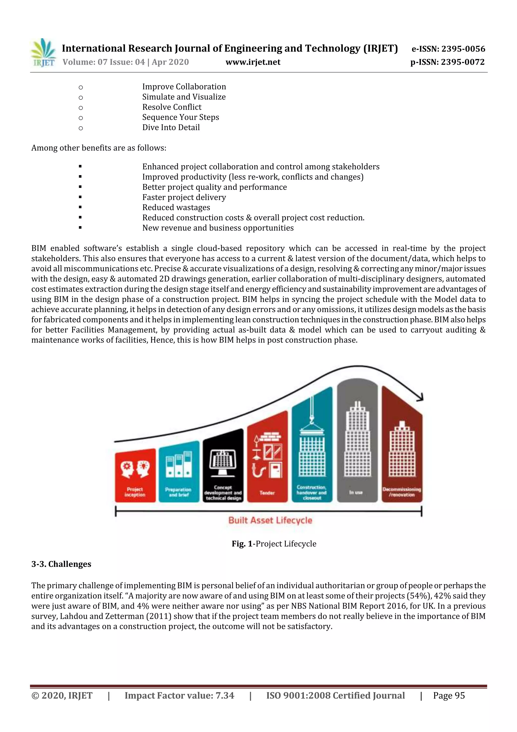 International Research Journal of Engineering and Technology (IRJET) e-ISSN: 2395-0056
Volume: 07 Issue: 04 | Apr 2020 www.irjet.net p-ISSN: 2395-0072
© 2020, IRJET | Impact Factor value: 7.34 | ISO 9001:2008 Certified Journal | Page 95
o Improve Collaboration
o Simulate and Visualize
o Resolve Conflict
o Sequence Your Steps
o Dive Into Detail
Among other benefits are as follows:
 Enhanced project collaboration and control among stakeholders
 Improved productivity (less re-work, conflicts and changes)
 Better project quality and performance
 Faster project delivery
 Reduced wastages
 Reduced construction costs & overall project cost reduction.
 New revenue and business opportunities
BIM enabled software’s establish a single cloud-based repository which can be accessed in real-time by the project
stakeholders. This also ensures that everyone has access to a current & latest version of the document/data, which helps to
avoid all miscommunications etc. Precise & accurate visualizations of a design, resolving & correcting anyminor/majorissues
with the design, easy & automated 2D drawings generation, earlier collaboration of multi-disciplinary designers, automated
cost estimates extraction during the design stage itself and energy efficiencyandsustainability improvementareadvantages of
using BIM in the design phase of a construction project. BIM helps in syncing the project schedule with the Model data to
achieve accurate planning, it helps in detection of any design errors and or any omissions, it utilizes designmodelsasthebasis
for fabricated components and it helps in implementing lean constructiontechniquesintheconstructionphase.BIM alsohelps
for better Facilities Management, by providing actual as-built data & model which can be used to carryout auditing &
maintenance works of facilities, Hence, this is how BIM helps in post construction phase.
Fig. 1-Project Lifecycle
3-3. Challenges
The primary challenge of implementing BIM is personal belief of an individual authoritarian or group ofpeopleorperhaps the
entire organization itself. “A majority are now aware of and using BIM on at least some of their projects (54%), 42% said they
were just aware of BIM, and 4% were neither aware nor using” as per NBS National BIM Report 2016, for UK. In a previous
survey, Lahdou and Zetterman (2011) show that if the project team members do not really believe in the importance of BIM
and its advantages on a construction project, the outcome will not be satisfactory.
 