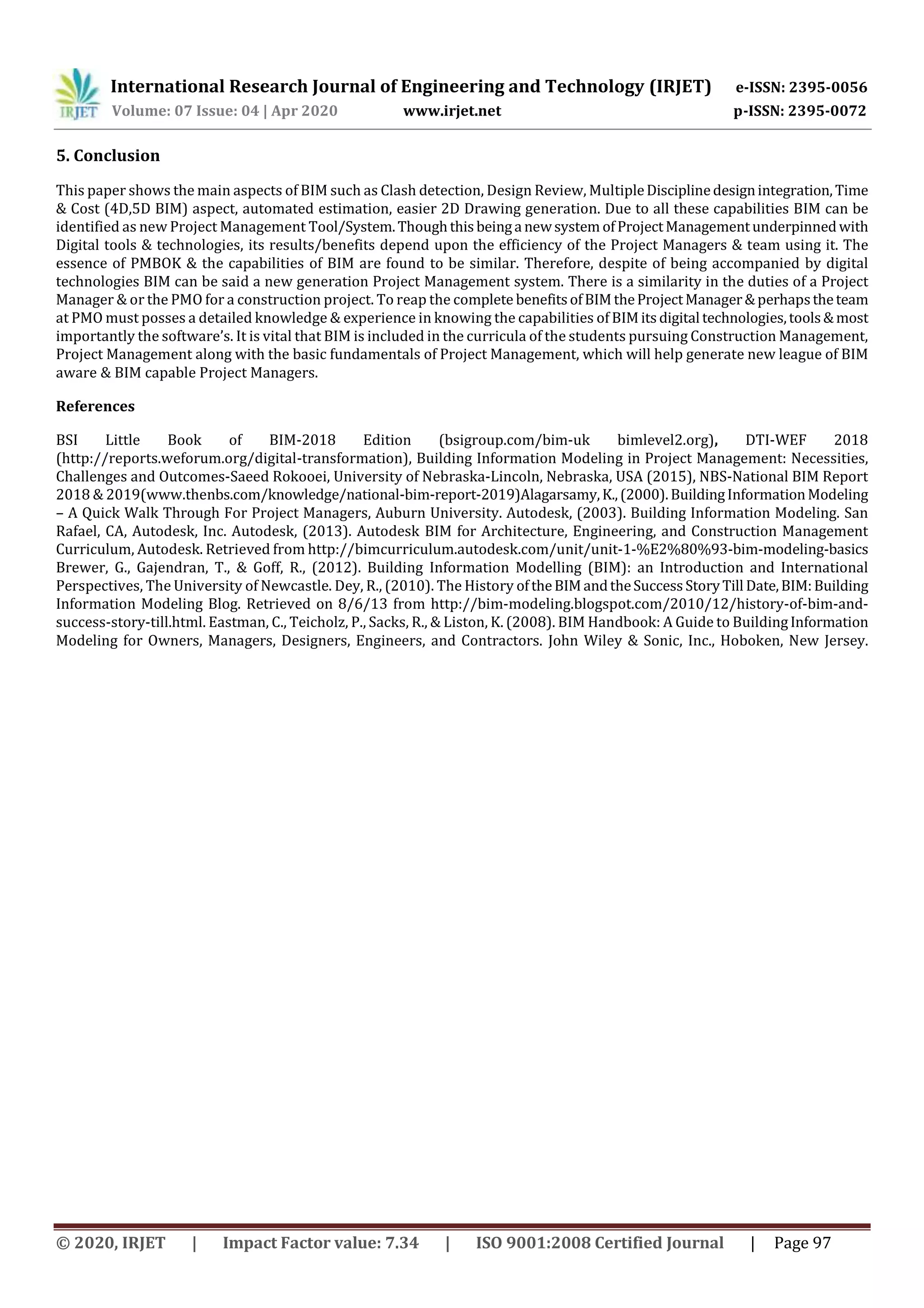 International Research Journal of Engineering and Technology (IRJET) e-ISSN: 2395-0056
Volume: 07 Issue: 04 | Apr 2020 www.irjet.net p-ISSN: 2395-0072
© 2020, IRJET | Impact Factor value: 7.34 | ISO 9001:2008 Certified Journal | Page 97
5. Conclusion
This paper shows the main aspects of BIM such as Clash detection, Design Review, MultipleDisciplinedesignintegration,Time
& Cost (4D,5D BIM) aspect, automated estimation, easier 2D Drawing generation. Due to all these capabilities BIM can be
identified as new Project Management Tool/System.Thoughthis beinga newsystem ofProjectManagementunderpinnedwith
Digital tools & technologies, its results/benefits depend upon the efficiency of the Project Managers & team using it. The
essence of PMBOK & the capabilities of BIM are found to be similar. Therefore, despite of being accompanied by digital
technologies BIM can be said a new generation Project Management system. There is a similarity in the duties of a Project
Manager & or the PMO for a construction project. To reap the complete benefitsofBIMtheProjectManager&perhapstheteam
at PMO must posses a detailed knowledge & experience in knowing the capabilities of BIM its digital technologies,tools&most
importantly the software’s. It is vital that BIM is included in the curricula of the students pursuing Construction Management,
Project Management along with the basic fundamentals of Project Management, which will help generate new league of BIM
aware & BIM capable Project Managers.
References
BSI Little Book of BIM-2018 Edition (bsigroup.com/bim-uk bimlevel2.org), DTI-WEF 2018
(http://reports.weforum.org/digital-transformation), Building Information Modeling in Project Management: Necessities,
Challenges and Outcomes-Saeed Rokooei, University of Nebraska-Lincoln, Nebraska, USA (2015), NBS-National BIM Report
2018 & 2019(www.thenbs.com/knowledge/national-bim-report-2019)Alagarsamy,K.,(2000).BuildingInformationModeling
– A Quick Walk Through For Project Managers, Auburn University. Autodesk, (2003). Building Information Modeling. San
Rafael, CA, Autodesk, Inc. Autodesk, (2013). Autodesk BIM for Architecture, Engineering, and Construction Management
Curriculum, Autodesk. Retrieved from http://bimcurriculum.autodesk.com/unit/unit-1-%E2%80%93-bim-modeling-basics
Brewer, G., Gajendran, T., & Goff, R., (2012). Building Information Modelling (BIM): an Introduction and International
Perspectives, The University of Newcastle. Dey, R., (2010). The History oftheBIMandtheSuccess StoryTill Date,BIM:Building
Information Modeling Blog. Retrieved on 8/6/13 from http://bim-modeling.blogspot.com/2010/12/history-of-bim-and-
success-story-till.html. Eastman, C., Teicholz, P., Sacks, R., & Liston, K. (2008). BIM Handbook: A Guide to BuildingInformation
Modeling for Owners, Managers, Designers, Engineers, and Contractors. John Wiley & Sonic, Inc., Hoboken, New Jersey.
 