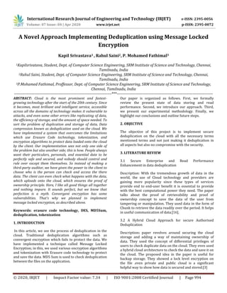 International Research Journal of Engineering and Technology (IRJET) e-ISSN: 2395-0056
Volume: 07 Issue: 04 | Apr 2020 www.irjet.net p-ISSN: 2395-0072
© 2020, IRJET | Impact Factor value: 7.34 | ISO 9001:2008 Certified Journal | Page 994
A Novel Approach Implementing Deduplication using Message Locked
Encryption
Kapil Srivastava1 , Rahul Saini2, P. Mohamed Fathimal3
1Kapilsrivatava, Student, Dept. of Computer Science Engineering, SRM Institute of Science and Technology, Chennai,
Tamilnadu, India
2Rahul Saini, Student, Dept. of Computer Science Engineering, SRM Institute of Science and Technology, Chennai,
Tamilnadu, India
3P.Mohamed Fathimal, Proffessor, Dept. of Computer Science Engineering, SRM Institute of Science and Technology,
Chennai, Tamilnadu, India
------------------------------------------------------------------------***-----------------------------------------------------------------------
ABSTRACT: Cloud is the most prominent and fastest-
growing technology after the start of the 20th century. Since
it becomes, most brilliant and intelligent service, accessible
across all the domains of technology makes it vulnerable to
attacks, and even some other errors like replicating of data,
the efficiency of storage, and the amount of space needed. To
sort the problem of duplication and storage of data, Data
compression known as deduplication used on the cloud. We
have implemented a system that overcomes the limitations
which use Erasure Code technology, tokenization, and
encryption algorithms to protect data loaded onto the cloud
by the client. Our implementation sees not only one side of
the problem but also another side; this is how. People always
want their particulars, personals, and essential date to be
perfectly safe and secured, and nobody should control and
rule over except them themselves. So instead of making a
third-party auditor, we have given the power to the client to
choose who is the person can check and access the there
data. The client can even check what happens with the data,
which uploads onto the cloud, which ensures the proof of
ownership principle. Here, I like all good things all together
and nothing impure. It sounds perfect, but we know that
perfection is a myth. Convergent encryption has some
vulnerabilities. That's why we planned to implement
message locked encryption, as described above.
Keywords: erasure code technology, DES, MD5Sum,
deduplication, tokenization
1. INTRODUCTION
In this article, we see the process of deduplication in the
cloud. Traditional deduplication algorithms such as
convergent encryption which fails to protect the data. We
have implemented a technique called Message Locked
Encryption; in this, we used various encryption algorithms
and tokenization with Erasure code technology to protect
and save the data. MD5 Sum is used to check deduplication
between the files on the application.
Our paper is organized as follows. First, we formally
review the present state of data storing and read
performance. Second, we introduce our approach. Third,
we present our experimental methodology. Finally, we
highlight our conclusions and outline future steps.
2. OBJECTIVE
The objective of this project is to implement secure
deduplication on the cloud with all the necessary terms
mentioned terms and not just making it deduplication in
all aspects but also no compromise with the security.
3. LITERATURE REVIEW
3.1 Secure Enterprise and Read Performance
Enhancement in data deduplication
Description: With the tremendous growth of data in the
world, the use of Cloud technology and providers are
gaining more popularity since these types of services
provide end to end-user benefit it is essential to provide
with the best computational power they need. The paper
talks about the proof of retrievability and proof of
ownership concept to save the data of the user from
tampering or manipulation. They used data in the form of
Chunk to retrieve the data readily over the period. It helps
in useful communication of data.[16].
3.2 A Hybrid Cloud Approach for secure Authorised
Deduplication
Description: paper revolves around securing the cloud
storage and adding a way of maintaining ownership of
data. They used the concept of differential privileges of
users to check duplicate data on the cloud. They even used
a hybrid cloud architecture to check the data and save it on
the cloud. The proposed idea in the paper is useful for
backup storage. They showed a lock level encryption on
the file .even private and public cloud is a significant
helpful way to show how data is secured and stored.[3]
 