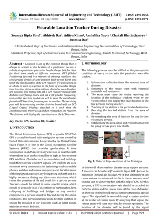International Research Journal of Engineering and Technology (IRJET) e-ISSN: 2395-0056
Volume: 07 Issue: 04 | Apr 2020 www.irjet.net p-ISSN: 2395-0072
© 2020, IRJET | Impact Factor value: 7.34 | ISO 9001:2008 Certified Journal | Page 999
Wearable Location Tracker During Disaster
Soumya Dipta Boral1, Abhisek Das1, Aditya Khare1, Ambalika Gupta1, Chaitali Bhattacharyya1
Susmita Das2
1B.Tech Student, Dept. of Electronics and Instrumentation Engineering, Narula Institute of Technology, West
Bengal, India
2Assistant Professor, Dept. of Electronics and Instrumentation Engineering, Narula Institute of Technology, West
Bengal, India
---------------------------------------------------------------------***----------------------------------------------------------------------
Abstract - Location is one of the common things that is
always in search as the location of a particular person, a
vehicle or a particular place also. People always look for them
for their own needs at different moments. GPS (Global
Positioning System) is a network of orbiting satellites that
send precise details of their position back to the Earth and
track the exact location of the GPS receiver. If it is mounted on
a vehicle or even on a person in the form of wearable things,
then tracking of the location in times of need or even disasters
are possible. The motive is to set a GPS receiver module with
Arduino interfacing board and set a RF (Radio Frequency)
transmitter receiver module as well to send the coordinates
from the GPS receiver from one part to another. The receiving
part will be containing another Arduino board with an LCD
(Liquid Crystal Display) attached to it such that the
coordinates will travel along and be received by the receiver.
The Arduino will display the coordinates on the LCD screen.
Key Words: GPS, Location, RF, Disaster
1. INTRODUCTION
The Global Positioning System (GPS) originally NAVSTAR
GPS is a satellite-based radio navigation system owned by
United States Government & operated by the United States
Space Force. It is one of the Global Navigation Satellite
Systems (GNSS) that provides geo-location & time
information to a GPS receiver anywhere on or nearthe earth
where there is an unobstructed line of sight to four or more
GPS satellites. Obstacles such as mountains and buildings
block the relatively weak GPS signals. GPS trackers are used
in almost every communication technology such as mobile
phones, watches and in some computers also.Locationisone
of the important aspects of any living being on Earthanditis
highly necessary during any disastrous situations which
raises the question of life and death for a certain person.
Trackers should be inbuilt in some specific device which
should be available to all of us. In times of earthquakes,fires,
collapsing of buildings and bridges or any medical
emergencies a person should be tracked during the above
conditions. The particular device could be mini watches or
should be installed in our wearable such as wrist bands,
neck ties or waist belts etc.
2. METHODOLOGY
The following process must be fulfilled as the prerequisite
condition of every victim with the particular wearable
tracker.
1. Information collection from the nearest area of
disaster.
2. Departure of the rescue team with essential
materials and equipment.
3. The team must carry the device receiving the
location of the individual trackers worn by the
victims which will display the exact location of the
live persons during disaster.
4. Tracking of the victims in the particulardestination.
5. Rescuing the tracked victims from the area of
disaster.
6. Re-searching the area of disaster for any further
victimized person.
7. Establishing the area as null andreconstructionwill
be going to take place henceforth.
Fig. 1: Pictorial Representation of the Prototype
In this world of uncertainty, disasters may happen anytime.
A disaster can be natural (Tsunami in Japan,2011) or can be
manmade (Bhopal gas leakage,1984). But ultimately it can
cause serious harm to mankind. So, in these cases rescue of
victims can be done very fast with the help of GPS. For this
purpose, a GPS trans-receiver pair should be attached to
both the victim and the rescue team. At the time of disaster
or after the victim should press a buttontotransmita special
signal. This signal will bereceivedthrougha receivermodule
at the center of rescue team. By analyzing that signal, the
rescue team will start searching for rescue operation. The
location of the disaster will be found by the signal
 