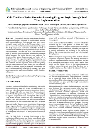 International Research Journal of Engineering and Technology (IRJET) e-ISSN: 2395-0056
Volume: 07 Issue: 04 | Apr 2020 www.irjet.net p-ISSN: 2395-0072
© 2020, IRJET | Impact Factor value: 7.34 | ISO 9001:2008 Certified Journal | Page 1057
Colt: The Code Series Game for Learning Program Logic through Real
Time Implementation
Jadhav Kshitija1, Jagtap Abhilasha2, Kolte Tejal3, Kshirsagar Varsha4, Mrs. Dhuttargi Sonali5
1,2,3,4U.G. Student, Department of Information Technology, Bharati Vidyapeeth's College of Engineering for Women,
Pune, Maharashtra, India1,2,3,4
5Assistant Professor, Department of Information Technology, Bharati Vidyapeeth’s College of Engineering for
Women Pune, Maharashtra, India
---------------------------------------------------------------------***----------------------------------------------------------------------
Abstract - Unknowingly learning styles now-a-days have
unavoidably become a limitation for improving the learning
performance of a learner. Unfortunately, many times when a
concept is taught to the learner he/she may not get a clear
idea as it lacks the real-time implementation part. Therefore,
this study proposes an alternative method for students or
novice learners where they can implement theirlogicinareal-
time environment. Colt: The Code Series Game is a web-based
game for learning and practicingtheprogramminglanguage-
related concepts for novice learners and students. The
structure of the game, design concepts and model will be
studied through this paper. Concept of Serious Gaming and
Racing Games are combined in this game. Thegameconsistsof
the hardware and the software part where the gaming
concepts are made familiar to the learner first with thehelpof
software. In addition to this the player has to apply logic and
play a racing game which will utilize the hardware part of the
game and real-time application of the logic used by the player
will be seen.
Key Words: Video Games,SeriousGames,IoT, Programming,
Arduino, Node MCU
1. INTRODUCTION
For every student, child and adult video games are just for
fun entertainment. It's a way to take a break from work to
relax and enjoy. But video games are more than that we
know they provide a fun and social form of entertainment,
more than that they encourage for work in a team and help
to improve cooperation while playing with other players.
They make children comfortable with technology and
improve their self-confidence and self-esteem in dealing
with technology as they improve more and more in games.
A parent, teacher focuses more attention on the potential
danger of games than the potential importance and benefits
of video games. If we look for it, video games are a powerful
tool to help children develop their certain life skills not only
by puzzle games but also with all other potentiallybeneficial
games.
Colt: The Code Series is a game that is going to be a
combination of Racing game and Coding game. This is going
to be a platform for fun, entertainment and to enjoy coding.
In this paper, we are discussing the process and information
required for the graphical computer game "Colt: The code
Series" with a combined approach of Racing game and
Serious game.
Games are the most ancient and time-honoured vehicles for
education.[1] We have puzzles to learn the logic,
mathematical games to enhance basic math skills, and even
reading games to increase reading ability.[1] Also today lots
of android applications are available in the market for
children that provide education funnily and entertainingly
through games.
While learning basic programming skills, students who are
assigned to program in a games will develop the ability to
formulate algorithms to solve particular problems, and will
do so not only because they are having fun in creating these
games, but also they are driven by the desire to solve the
problems imposed to create something that they can be
proud of creating and show to their friends and relatives.
2. LITERATURE REVIEW
The game is based on the learning mechanism used to learn
and practice the programming language Python. There are
lots of games like Racing games, Action, Arcade, Strategy
gamesand also differentsportsgamesareavailablecurrently
in the market. A new game genre that people are mostly not
aware of is serious game.
A Serious Game which is alsocalled appliedgamesisatypeof
game designed for a primary purpose other than pure
entertainment. These games are used by industries like
Defense, Education, Scientific exploration, Health care,
Emergency management, City planning, Engineering, and
Politics. Mostly in the serious games simulations are created
for the user practice, for example, medical students practice
critical operations through these kinds of simulations,alsoin
the military for the damage of the missiles these simulations
are created. So, we can say that serious games are Electronic
games whose main purpose is “Serious” and not to simply
entertain. The primary purpose can be to teach or train in
areas suchasEducation,Healthcare,Advertising,Politics,etc.
This same approach we are applying here for the Colt: The
code series where the primary focus is given to the learning,
practicing and training student for programming in Python
along with focus on entertainment through racing. The
players will compete againsteach other by completinglevels
as fast as possible.
 