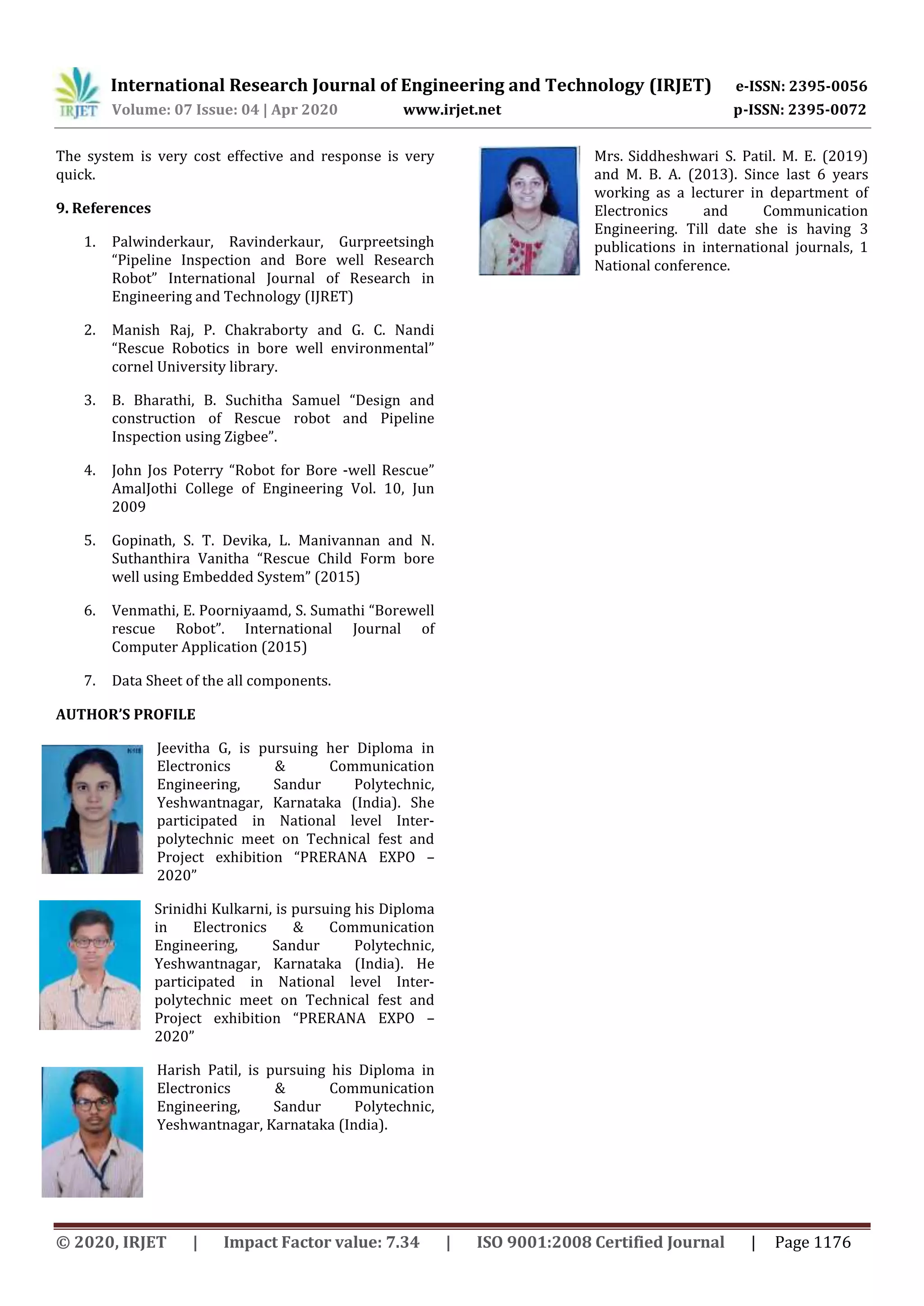 International Research Journal of Engineering and Technology (IRJET) e-ISSN: 2395-0056
Volume: 07 Issue: 04 | Apr 2020 www.irjet.net p-ISSN: 2395-0072
© 2020, IRJET | Impact Factor value: 7.34 | ISO 9001:2008 Certified Journal | Page 1176
The system is very cost effective and response is very
quick.
9. References
1. Palwinderkaur, Ravinderkaur, Gurpreetsingh
“Pipeline Inspection and Bore well Research
Robot” International Journal of Research in
Engineering and Technology (IJRET)
2. Manish Raj, P. Chakraborty and G. C. Nandi
“Rescue Robotics in bore well environmental”
cornel University library.
3. B. Bharathi, B. Suchitha Samuel “Design and
construction of Rescue robot and Pipeline
Inspection using Zigbee”.
4. John Jos Poterry “Robot for Bore -well Rescue”
AmalJothi College of Engineering Vol. 10, Jun
2009
5. Gopinath, S. T. Devika, L. Manivannan and N.
Suthanthira Vanitha “Rescue Child Form bore
well using Embedded System” (2015)
6. Venmathi, E. Poorniyaamd, S. Sumathi “Borewell
rescue Robot”. International Journal of
Computer Application (2015)
7. Data Sheet of the all components.
AUTHOR’S PROFILE
Jeevitha G, is pursuing her Diploma in
Electronics & Communication
Engineering, Sandur Polytechnic,
Yeshwantnagar, Karnataka (India). She
participated in National level Inter-
polytechnic meet on Technical fest and
Project exhibition “PRERANA EXPO –
2020”
Srinidhi Kulkarni, is pursuing his Diploma
in Electronics & Communication
Engineering, Sandur Polytechnic,
Yeshwantnagar, Karnataka (India). He
participated in National level Inter-
polytechnic meet on Technical fest and
Project exhibition “PRERANA EXPO –
2020”
Harish Patil, is pursuing his Diploma in
Electronics & Communication
Engineering, Sandur Polytechnic,
Yeshwantnagar, Karnataka (India).
Mrs. Siddheshwari S. Patil. M. E. (2019)
and M. B. A. (2013). Since last 6 years
working as a lecturer in department of
Electronics and Communication
Engineering. Till date she is having 3
publications in international journals, 1
National conference.
 