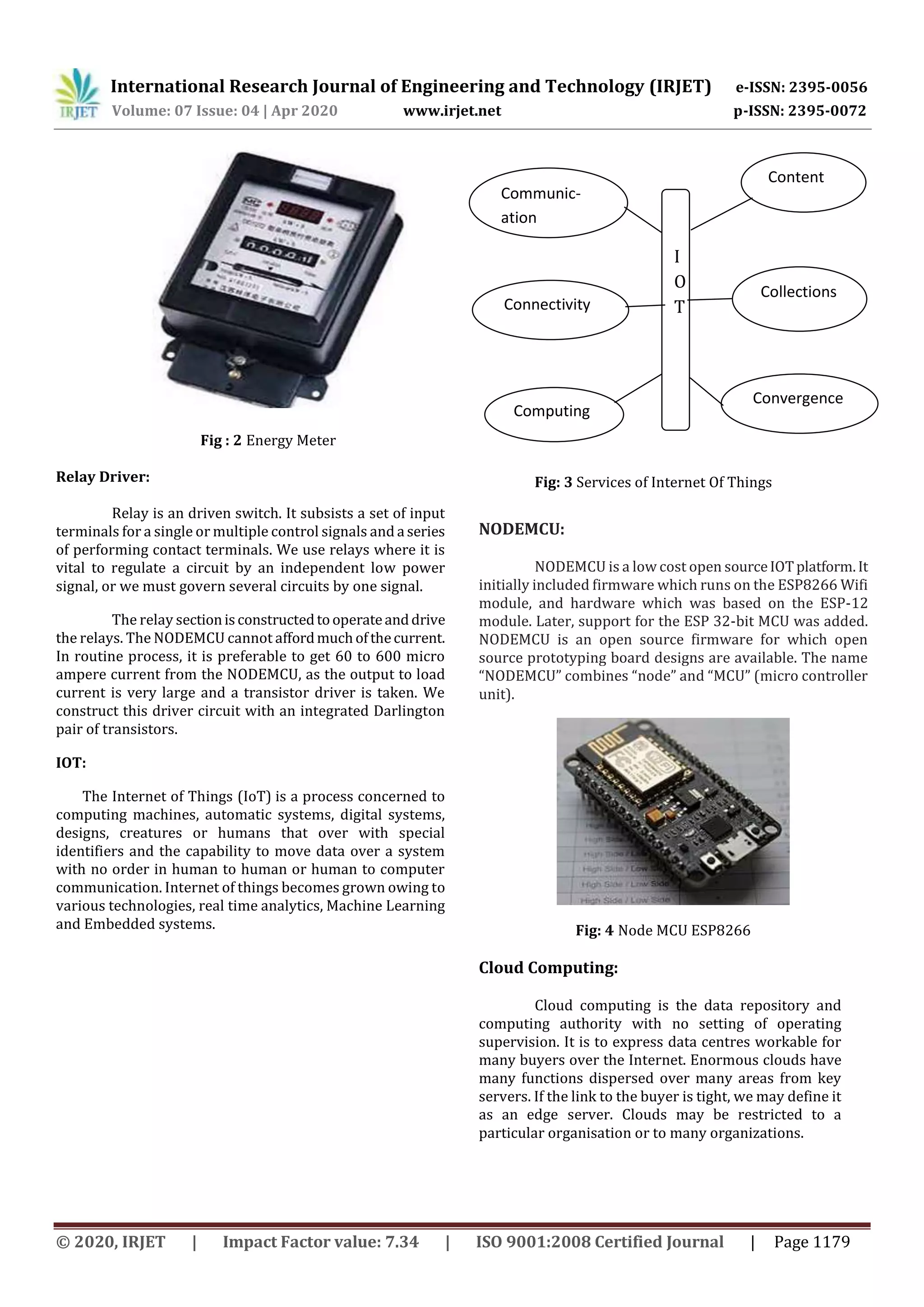 International Research Journal of Engineering and Technology (IRJET) e-ISSN: 2395-0056
Volume: 07 Issue: 04 | Apr 2020 www.irjet.net p-ISSN: 2395-0072
© 2020, IRJET | Impact Factor value: 7.34 | ISO 9001:2008 Certified Journal | Page 1179
Fig : 2 Energy Meter
Relay Driver:
Relay is an driven switch. It subsists a set of input
terminals for a single or multiple control signals and a series
of performing contact terminals. We use relays where it is
vital to regulate a circuit by an independent low power
signal, or we must govern several circuits by one signal.
The relay sectionisconstructedtooperateanddrive
the relays. The NODEMCU cannot affordmuchofthecurrent.
In routine process, it is preferable to get 60 to 600 micro
ampere current from the NODEMCU, as the output to load
current is very large and a transistor driver is taken. We
construct this driver circuit with an integrated Darlington
pair of transistors.
IOT:
The Internet of Things (IoT) is a process concerned to
computing machines, automatic systems, digital systems,
designs, creatures or humans that over with special
identifiers and the capability to move data over a system
with no order in human to human or human to computer
communication. Internet of things becomes grown owing to
various technologies, real time analytics, Machine Learning
and Embedded systems.
Fig: 3 Services of Internet Of Things
NODEMCU:
NODEMCU is a low cost open sourceIOTplatform.It
initially included firmware which runs on the ESP8266 Wifi
module, and hardware which was based on the ESP-12
module. Later, support for the ESP 32-bit MCU was added.
NODEMCU is an open source firmware for which open
source prototyping board designs are available. The name
“NODEMCU” combines “node” and “MCU” (micro controller
unit).
Fig: 4 Node MCU ESP8266
Cloud Computing:
Cloud computing is the data repository and
computing authority with no setting of operating
supervision. It is to express data centres workable for
many buyers over the Internet. Enormous clouds have
many functions dispersed over many areas from key
servers. If the link to the buyer is tight, we may define it
as an edge server. Clouds may be restricted to a
particular organisation or to many organizations.
Communic-
ation
Convergence
Computing
Collections
Connectivity
Content
I
O
T
 