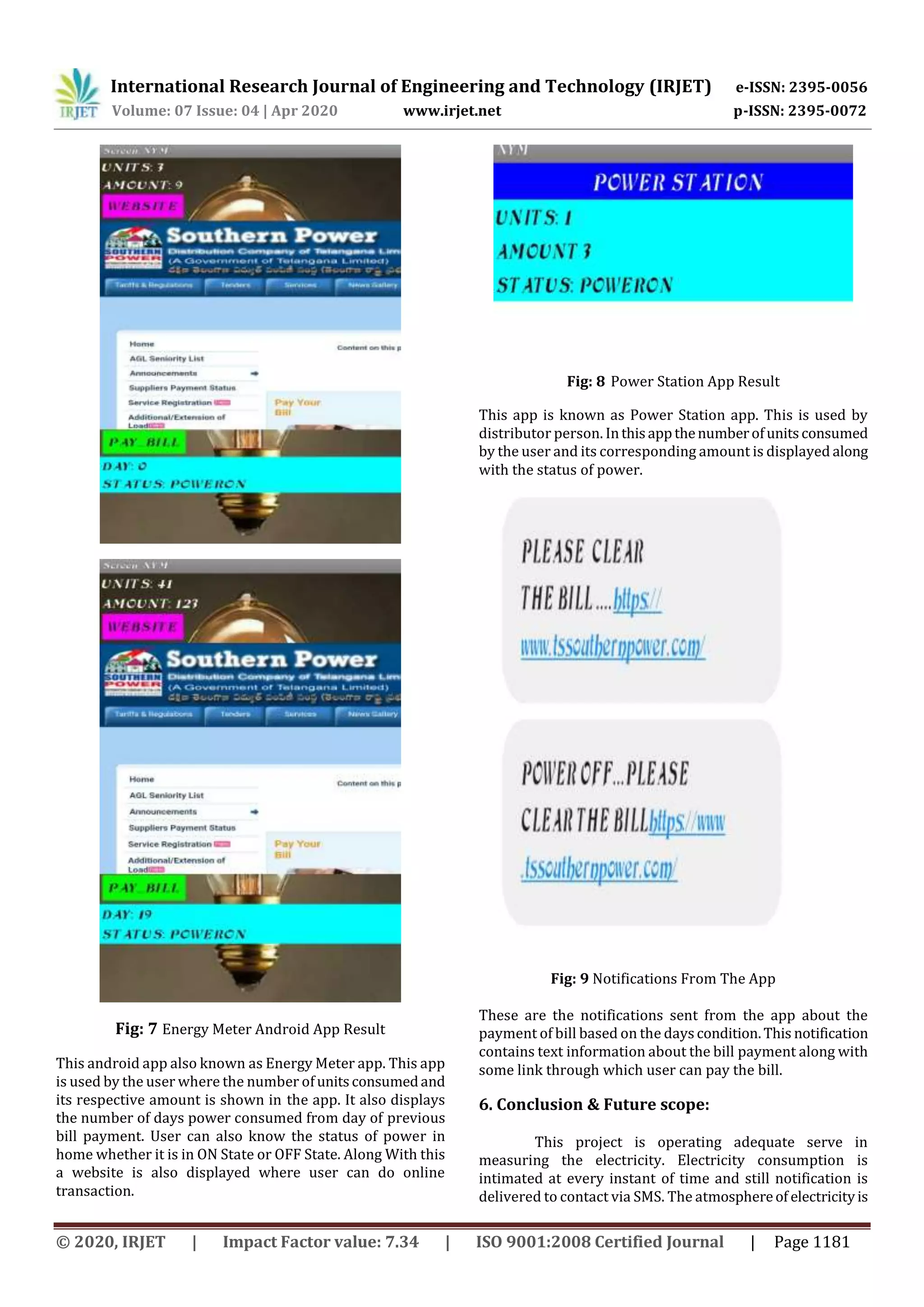 International Research Journal of Engineering and Technology (IRJET) e-ISSN: 2395-0056
Volume: 07 Issue: 04 | Apr 2020 www.irjet.net p-ISSN: 2395-0072
© 2020, IRJET | Impact Factor value: 7.34 | ISO 9001:2008 Certified Journal | Page 1181
Fig: 7 Energy Meter Android App Result
This android app also known as Energy Meter app. This app
is used by the user where the number ofunitsconsumedand
its respective amount is shown in the app. It also displays
the number of days power consumed from day of previous
bill payment. User can also know the status of power in
home whether it is in ON State or OFF State. Along With this
a website is also displayed where user can do online
transaction.
Fig: 8 Power Station App Result
This app is known as Power Station app. This is used by
distributor person. Inthisappthenumberofunitsconsumed
by the user and its corresponding amount is displayed along
with the status of power.
Fig: 9 Notifications From The App
These are the notifications sent from the app about the
payment of bill based on the days condition.This notification
contains text information about the bill payment along with
some link through which user can pay the bill.
6. Conclusion & Future scope:
This project is operating adequate serve in
measuring the electricity. Electricity consumption is
intimated at every instant of time and still notification is
delivered to contact via SMS. The atmosphereof electricityis
 