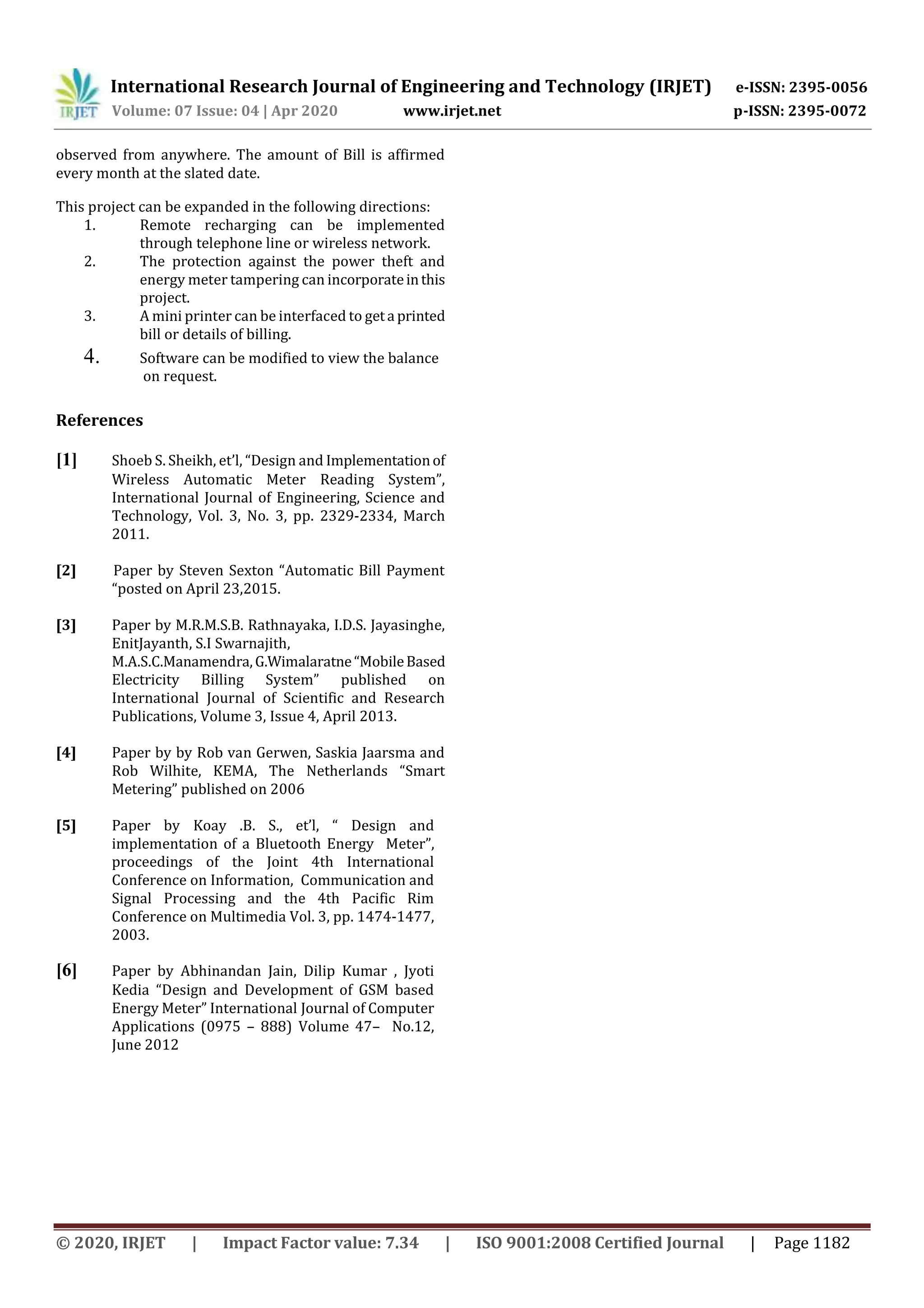 International Research Journal of Engineering and Technology (IRJET) e-ISSN: 2395-0056
Volume: 07 Issue: 04 | Apr 2020 www.irjet.net p-ISSN: 2395-0072
© 2020, IRJET | Impact Factor value: 7.34 | ISO 9001:2008 Certified Journal | Page 1182
observed from anywhere. The amount of Bill is affirmed
every month at the slated date.
This project can be expanded in the following directions:
1. Remote recharging can be implemented
through telephone line or wireless network.
2. The protection against the power theft and
energy meter tampering can incorporateinthis
project.
3. A mini printer can be interfaced to geta printed
bill or details of billing.
4. Software can be modified to view the balance
on request.
References
[1] Shoeb S. Sheikh, et’l, “Design and Implementationof
Wireless Automatic Meter Reading System”,
International Journal of Engineering, Science and
Technology, Vol. 3, No. 3, pp. 2329-2334, March
2011.
[2] Paper by Steven Sexton “Automatic Bill Payment
“posted on April 23,2015.
[3] Paper by M.R.M.S.B. Rathnayaka, I.D.S. Jayasinghe,
EnitJayanth, S.I Swarnajith,
M.A.S.C.Manamendra,G.Wimalaratne“MobileBased
Electricity Billing System” published on
International Journal of Scientific and Research
Publications, Volume 3, Issue 4, April 2013.
[4] Paper by by Rob van Gerwen, Saskia Jaarsma and
Rob Wilhite, KEMA, The Netherlands “Smart
Metering” published on 2006
[5] Paper by Koay .B. S., et’l, “ Design and
implementation of a Bluetooth Energy Meter”,
proceedings of the Joint 4th International
Conference on Information, Communication and
Signal Processing and the 4th Pacific Rim
Conference on Multimedia Vol. 3, pp. 1474-1477,
2003.
[6] Paper by Abhinandan Jain, Dilip Kumar , Jyoti
Kedia “Design and Development of GSM based
Energy Meter” International Journal of Computer
Applications (0975 – 888) Volume 47– No.12,
June 2012
 