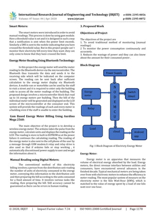 International Research Journal of Engineering and Technology (IRJET) e-ISSN: 2395-0056
Volume: 07 Issue: 04 | Apr 2020 www.irjet.net p-ISSN: 2395-0072
© 2020, IRJET | Impact Factor value: 7.34 | ISO 9001:2008 Certified Journal | Page 1178
Smart Meters:
The smart meters were introducedinordertoavoid
manual readings. This process is done by using gsm module.
Here a threshold value is set and it is designed in such a way
that a notification is sent when the power limit exceeds.
Similarly a SMS is sent to the mobile indicatingthatyouhave
crossed the threshold value. But in this project people can’ t
monitor their electricity bill every time they want ,they can
only come to know that they have crossed the limit.
EnergyMeterReadingUsingBluetoothTechnology:
In this project the energy meter will send the meter
reading to the Bluetooth device via the microcontroller. The
Bluetooth thus transmits the data and sends it to the
receiving side which will be indicated on the computer
screen. The reading can be sent back after sufficient
calculation to the energy meter display via Bluetooth
devices. A mobile van or motorbike can be used by the staff
to visit a street and it is required to enter only the building
code to access all the meter readings of the building. The
proposed design involves a microcontroller block that read
up to 16 energy meters per building. Then the bill of the
individual meter will be generated and displayedontheLCD
screen of the microcontroller at the consumer end. This
system will provide the readings of each and every meter in
a building even if the staff is unable to enter the building.
Gsm Based Energy Meter Billing Using Aurdino
Mega 2560:
The main objective of the project is to develop a
wireless energy meter. The arduino takes the pulse fromthe
energy meter, calculate units and displaysthereadingonthe
LCD. The reading is store in built in EEPROM so at the power
failure it continues the calculating reading. The reading of
the energy meter is also sent to the cell phone of the user by
a message through GSM modem.A relay and relay drive is
also used so that if arduino fails or stop working , it
automatically discontinued power supply to userandweget
the information about it.
Manual Reading using Digital Meters:
The conventional method of this electricity
billing involves a person from the distribution unit reading
the number of units of electricity consumed in the energy
meter, conveying this information to the distribution unit
and then preparing the bill according to theunitsconsumed
for a fixed amount of time. It involves various tasks like
reading, then preparing the bill. Still accuracy cannot be
guaranteed as there can be errors in human reading.
3. Proposed Work
Objectives of Project
The objectives of the project are
1. To avoid traditional method of monitoring (manual
readings)
2 To monitor the power consumption continuously and
accurately.
3. Reduces the wastage of power and they can also know
about the amount for their consumed power .
Block Diagram
Fig: 1 Block Diagram of Electricty Energy Meter
Energy Meter:
Energy meter is an apparatus that measures the
volume of electrical energy absorbed by the load. Energy
meters, the direct revenue interface between utilities and
consumers, have encountered several advances in the
finished decade. Typical mechanical meters are being taken
over from with electronic meters to enhancethe efficiencyin
meter reading. The most popular system of measure on the
electricity meter is the Kilo Watt Hour [kWh], which is
matched to the value of energy spent by a load of one kilo
watt over one hour.
Relay
Load
N
O
D
E
M
C
U
cloud
Energy
meter
Switch
(days)
Power Supply
Android
app
 