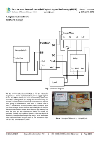 International Research Journal of Engineering and Technology (IRJET) e-ISSN: 2395-0056
Volume: 07 Issue: 04 | Apr 2020 www.irjet.net p-ISSN: 2395-0072
© 2020, IRJET | Impact Factor value: 7.34 | ISO 9001:2008 Certified Journal | Page 1180
4. Implementation of work:
SCHEMATIC DIAGRAM
Fig: 5 Schematic Diagram
All the components are connected as per the schematic
diagram.As a step of implementation power supply is given
to the NODEMCU .When the load is connected, NODEMCU
collect the readings from the energy meter continuouslyand
this data will be stored in temporary variable, whenever the
days going on incremented form zero to certain date i.e
day=25 information or units will sent to the cloud then from
the cloud user get data in android app. Its respectiveamount
for units consumed is shown in the android app. Though the
app the user get the notification about electricity bill
payment. Same action repeated in day=28alsoandwhenthe
month is completed automatically power is off and again
information updated in application at the same time user
can get text message notification.
5. Results :
Fig: 6 Prototype Of Electricity Energy Meter
D2
D5
D6
Load
EnergyMeter
S1 S2 L1 L2
ButtonSwitch
VccGndOut Relay
Vcc Gnd Out
~
Gnd
Vcc
Gnd
Vcc
ESP8266
 