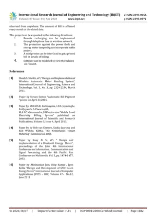International Research Journal of Engineering and Technology (IRJET) e-ISSN: 2395-0056
Volume: 07 Issue: 04 | Apr 2020 www.irjet.net p-ISSN: 2395-0072
© 2020, IRJET | Impact Factor value: 7.34 | ISO 9001:2008 Certified Journal | Page 1182
observed from anywhere. The amount of Bill is affirmed
every month at the slated date.
This project can be expanded in the following directions:
1. Remote recharging can be implemented
through telephone line or wireless network.
2. The protection against the power theft and
energy meter tampering can incorporateinthis
project.
3. A mini printer can be interfaced to geta printed
bill or details of billing.
4. Software can be modified to view the balance
on request.
References
[1] Shoeb S. Sheikh, et’l, “Design and Implementationof
Wireless Automatic Meter Reading System”,
International Journal of Engineering, Science and
Technology, Vol. 3, No. 3, pp. 2329-2334, March
2011.
[2] Paper by Steven Sexton “Automatic Bill Payment
“posted on April 23,2015.
[3] Paper by M.R.M.S.B. Rathnayaka, I.D.S. Jayasinghe,
EnitJayanth, S.I Swarnajith,
M.A.S.C.Manamendra,G.Wimalaratne“MobileBased
Electricity Billing System” published on
International Journal of Scientific and Research
Publications, Volume 3, Issue 4, April 2013.
[4] Paper by by Rob van Gerwen, Saskia Jaarsma and
Rob Wilhite, KEMA, The Netherlands “Smart
Metering” published on 2006
[5] Paper by Koay .B. S., et’l, “ Design and
implementation of a Bluetooth Energy Meter”,
proceedings of the Joint 4th International
Conference on Information, Communication and
Signal Processing and the 4th Pacific Rim
Conference on Multimedia Vol. 3, pp. 1474-1477,
2003.
[6] Paper by Abhinandan Jain, Dilip Kumar , Jyoti
Kedia “Design and Development of GSM based
Energy Meter” International Journal of Computer
Applications (0975 – 888) Volume 47– No.12,
June 2012
 