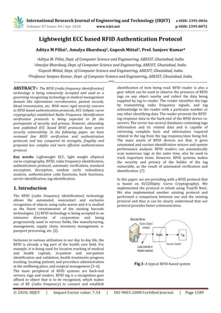 International Research Journal of Engineering and Technology (IRJET) e-ISSN: 2395-0056
Volume: 07 Issue: 04 | Apr 2020 www.irjet.net p-ISSN: 2395-0072
© 2020, IRJET | Impact Factor value: 7.34 | ISO 9001:2008 Certified Journal | Page 1189
Lightweight ECC based RFID Authentication Protocol
Aditya M Pillai1, Amulya Bhardwaj2, Gopesh Mittal3, Prof. Sanjeev Kumar4
1Aditya M. Pillai, Dept. of Computer Science and Engineering, ABESIT, Ghaziabad, India.
2Amulya Bhardwaj, Dept. of Computer Science and Engineering, ABESIT, Ghaziabad, India.
3Gopesh Mittal, Dept. of Computer Science and Engineering, ABESIT, Ghaziabad, India.
4Professor Sanjeev Kumar, Dept. of Computer Science and Engineering, ABESIT, Ghaziabad, India.
----------------------------------------------------------------------***---------------------------------------------------------------------
ABSTRACT:- The RFID (radio frequency identification)
technology is being extensively accepted and used as a
governing recognizing technology in medical management
domain like information corroboration, patient records,
blood transmission, etc. With more rigid security concern
to RFID based authentication protocols, ECC (elliptic curve
cryptography) established Radio Frequency Identification
verification protocols is being expected to fit the
prerequisite of security and privacy. However, abounding
new published ECC based RFID protocols have severe
security vulnerability. In the following paper, we have
reviewed few RFID verification and authentication
protocols and has compared its strengths, fragility and
proposed less complex and more efficient authentication
protocol.
Key words: Lightweight ECC, light weight elliptical
curve cryptography, RFID, radio frequency identification,
authentication protocol, automatic verification, standard
encryption, decryption, random cyclic redundancy
analysis, authentication code functions, hash functions,
server-identification, tag-identification.
1. Introduction
The RFID (radio frequency identification) technology
allows the automated, noncontact and exclusive
recognition of objects using radio waves and it is studied
as the finest reinstatement of the existing barcode
technologies. [1] RFID technology is being accepted in an
extensive diversity of corporation and being
progressively used in various fields, like manufacturing,
management, supply chain, inventory management, e-
passport processing, etc. [2].
Inclusion to various utilization in our day to day life, the
RFID is already a big part of the health care field. For
example, it is being used for location tracking of medical
and health capitals, in-patient and out-patient
identification and validation, health treatments progress
tracking, locating patients and procedure administration
at the wellbeing place, and surgical management [3–6].
The main peripheral of RFID systems are back-end
servers, tags and readers. RFID tag is a recognition gear
affixed to object that is to be recognized, which makes
use of RF (radio frequency) to connect and establish
identification of item being read. RFID reader is also a
gear which can be used to observe the presence of RFID
tags on any object nearby and collect the data being
supplied by tag to reader. The reader identifies the tags
by transmitting radio frequency signals, and tag
acknowledge to the reader with a particular number or
any other identifying data. The reader promote the RFID
tag response data to the back-end of the RFID device i.e.
servers. The server has several databases containing tags
information and its related data and is capable of
retrieving complete facts and information required
related to the tag from the tag response/data being fed.
The main assets of RFID devices are that, it gives
automated and various identification seizure and system
performance analysis. RFID readers can automatically
scan numerous tags at the same time, also be used to
track important items. However, RFID systems makes
the security and privacy of the holder of the tag
vulnerable, as the result of automated verification and
identification .[7]
In this paper, we are providing with a RFID protocol that
is based on ECC(Elliptic Curve Cryptography). We
implemented the protocol in telosb using TinyOS NesC.
We also implemented another existing protocol and
performed a comparison between our and the existing
protocol and thus it can be clearly understood that our
protocol provides faster communication.
Fig.1: A typical RFID-based system
 