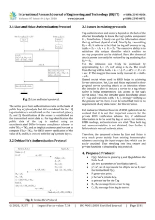 International Research Journal of Engineering and Technology (IRJET) e-ISSN: 2395-0056
Volume: 07 Issue: 04 | Apr 2020 www.irjet.net p-ISSN: 2395-0072
© 2020, IRJET | Impact Factor value: 7.34 | ISO 9001:2008 Certified Journal | Page 1191
3.1 Liao and Hsiao Authentication Protocol
Fig. 2: Liao and hsiao’s protocol.
The writer gave their authentication rules on the basis of
public key cryptanalysis but did considered the fact 1)
tag-attestation is established on the transmitted privacy
ZT, and 2) Identification of the server is established on
the transmitted secret data xT. For tag-identification the
public data of the tag is masked using an
unauthenticated Diffie-Helmann compliance scheme to
solve TKT1 = TKS1 and an implicit authenticated variant to
compute TKT2= TKS2. For RFID server verification of the
value of R1 and R2 is crossed with the tag’s private key xT.
3.2 Debiao He’s Authentication Protocol
Fig. 3: Debiao He’s Protocol
3.3 Issues in existing protocols
Tag-authentication and secrecy depend on the lack of the
attacker knowledge to know the tag’s public component
ZT . Nonetheless, it freely can get the information about
the tag, without physical attack, Directly by transmitting
R2 = −PS. It referes to fact that the tag will convey to tag,
AuthT = ZT − r1PS + r1 PS = ZT. The executive ability is to
withdraw this unique identifier which enables no
secrecy properties can be obtained. Here, the elemental
attack prones can easily be reduced by tag analyzing that
R2 = −PS .
Yet, the intrusion can freely be continued by
approximating R2= −PS +αP along α ∈R ZN. The result
from the tag will be AuthT = ZT+ r1 (−P S+ αP) + r1 PS = ZT
+ α r1 P. The mugger thus now easily recovers ZT = AuthT
− αR1.
Shared secret when used in RFID helps in achieving
Server-attestation. Yet, Liao and Hsiao explained in their
proposal server spoofing attack as an intrusion where
the intruder is able to imitate a server to a tag whose
safety is being compromised (i.e. access to the tag’s
secret data). Thus, the intruder gains knowledge about
xT - tag and transmits xT(R1 + R2 ), strongly verifying as
the genuine server. Here, it can be noted that there is no
requirement of any data even r2 for this intrusion.
For mutual verification theorem of RFID system it can be
contend that it is not that important concern for the
private RFID verification scheme. Yet, if additional
information is to be send by tag or sever, for instance,
RFID readings, authentications are vital. Thus both tag
and server-attestation is not obtained, thus further it
fails to obtain mutual authentication.
Therefore, the proposed scheme by Liao and Hsiao is
very much prone mainly from existing homomorphic
schemes consisting the input-output data which can be
easily attacked. Thus resulting into less secure and
private functions is obtained by this protocol.
4. Proposed Protocol
 F(q): field size is given by q and F(q) defines the
finite field.
 a,b: two parameters of an elliptic curve E.
 y2 =x3 +ax+b represents the elliptic curve E, over
the limited field F(q).
 P: generator point.
 y: Server’s private key.
 x: private key for the Tag
 R1 , R4: message from server to tag.
 C1 , R2 :message from tag to server.
 