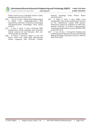 International Research Journal of Engineering and Technology (IRJET) e-ISSN: 2395-0056
Volume: 07 Issue: 04 | Apr 2020 www.irjet.net p-ISSN: 2395-0072
© 2020, IRJET | Impact Factor value: 7.34 | ISO 9001:2008 Certified Journal | Page 1195
Things, Giusto D, Lera A, Morabito G,Atzori L (eds):
Springer New York, 397–407, 2010.
[26] C. Lv, H. Li, J. Ma, Y. Zhang, Vulnerability analysis
of elliptic curve cryptography–based RFID
authentication protocols, Transactions on Emerging
Telecommunications Technologies 23(7) (2012)
618-624.
[27] Y. Liao, C. Hsiao, A secure ECC-based RFID
authentication scheme integrated with ID-verifier
transfer protocol, Ad Hoc Networks, 2013, doi:
10.1016/j.adhoc.2013.02.004.
[28] R. Peeters, J. Hermans, Attack on Liao and
Hsiao’s Secure ECC- based RFID Authentication
Scheme integrated with ID-Verifier Transfer
Protocol. Cryptology ePrint Archive, Report
2013/399, 2013.
[29] G. Godor, N. Giczi, S. Imre, Elliptic curve
cryptography based mutual authentication protocol
for low computational capacity RFID systems-
performance analysis by simulations. In: IEEE inter-
national conference on wireless communications,
networking and information security (WCNIS), IEEE,
pp 650–657, 2010.
[30] X. Cao, W. Kou, A Pairing-free Identity-based
Authenticated Key Agreement Protocol with Minimal
Message Exchanges, Information Sciences, 180 (15),
2895–2903, 2010.
 