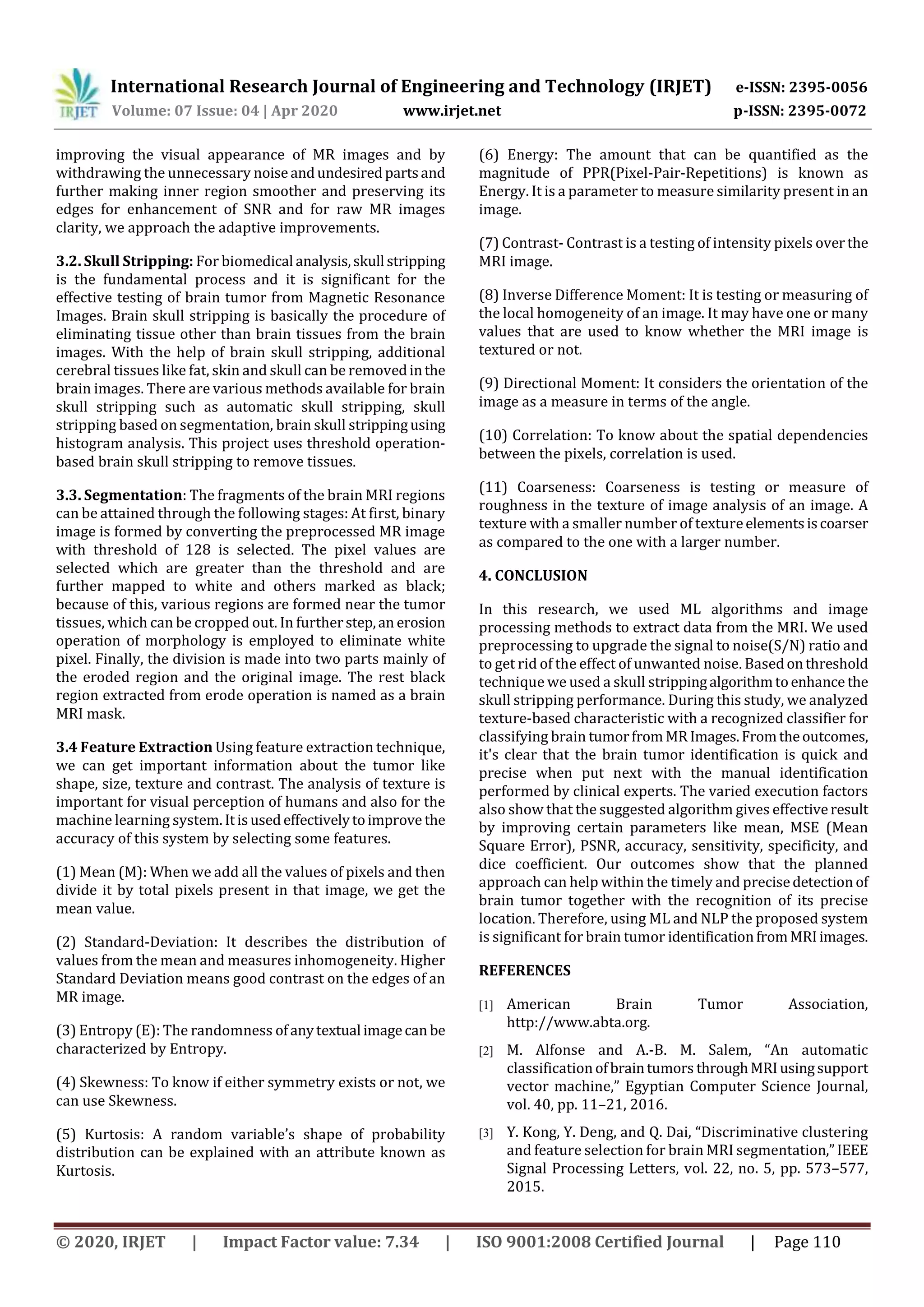 International Research Journal of Engineering and Technology (IRJET) e-ISSN: 2395-0056 Volume: 07 Issue: 04 | Apr 2020 www.irjet.net p-ISSN: 2395-0072 © 2020, IRJET | Impact Factor value: 7.34 | ISO 9001:2008 Certified Journal | Page 110 improving the visual appearance of MR images and by withdrawing the unnecessary noiseandundesiredpartsand further making inner region smoother and preserving its edges for enhancement of SNR and for raw MR images clarity, we approach the adaptive improvements. 3.2. Skull Stripping: For biomedical analysis,skull stripping is the fundamental process and it is significant for the effective testing of brain tumor from Magnetic Resonance Images. Brain skull stripping is basically the procedure of eliminating tissue other than brain tissues from the brain images. With the help of brain skull stripping, additional cerebral tissues like fat, skin and skull can be removedinthe brain images. There are various methods available for brain skull stripping such as automatic skull stripping, skull stripping based on segmentation, brain skull strippingusing histogram analysis. This project uses threshold operation- based brain skull stripping to remove tissues. 3.3. Segmentation: The fragments of the brain MRI regions can be attained through the following stages: At first, binary image is formed by converting the preprocessed MR image with threshold of 128 is selected. The pixel values are selected which are greater than the threshold and are further mapped to white and others marked as black; because of this, various regions are formed near the tumor tissues, which can be cropped out. In furtherstep,an erosion operation of morphology is employed to eliminate white pixel. Finally, the division is made into two parts mainly of the eroded region and the original image. The rest black region extracted from erode operation is named as a brain MRI mask. 3.4 Feature Extraction Using feature extraction technique, we can get important information about the tumor like shape, size, texture and contrast. The analysis of texture is important for visual perception of humans and also for the machine learning system. Itisusedeffectivelytoimprove the accuracy of this system by selecting some features. (1) Mean (M): When we add all the values of pixels and then divide it by total pixels present in that image, we get the mean value. (2) Standard-Deviation: It describes the distribution of values from the mean and measures inhomogeneity. Higher Standard Deviation means good contrast on the edges of an MR image. (3) Entropy (E): The randomness ofanytextual imagecan be characterized by Entropy. (4) Skewness: To know if either symmetry exists or not, we can use Skewness. (5) Kurtosis: A random variable’s shape of probability distribution can be explained with an attribute known as Kurtosis. (6) Energy: The amount that can be quantified as the magnitude of PPR(Pixel-Pair-Repetitions) is known as Energy. It is a parameter to measure similarity present in an image. (7) Contrast- Contrast is a testing of intensity pixels overthe MRI image. (8) Inverse Difference Moment: It is testing or measuring of the local homogeneity of an image. It may have one or many values that are used to know whether the MRI image is textured or not. (9) Directional Moment: It considers the orientation of the image as a measure in terms of the angle. (10) Correlation: To know about the spatial dependencies between the pixels, correlation is used. (11) Coarseness: Coarseness is testing or measure of roughness in the texture of image analysis of an image. A texture with a smaller number of textureelementsiscoarser as compared to the one with a larger number. 4. CONCLUSION In this research, we used ML algorithms and image processing methods to extract data from the MRI. We used preprocessing to upgrade the signal to noise(S/N) ratio and to get rid of the effect of unwanted noise. Basedonthreshold technique we used a skull strippingalgorithmtoenhance the skull stripping performance. During this study, we analyzed texture-based characteristic with a recognized classifier for classifying brain tumorfrom MR Images.Fromtheoutcomes, it's clear that the brain tumor identification is quick and precise when put next with the manual identification performed by clinical experts. The varied execution factors also show that the suggested algorithm gives effectiveresult by improving certain parameters like mean, MSE (Mean Square Error), PSNR, accuracy, sensitivity, specificity, and dice coefficient. Our outcomes show that the planned approach can help within the timely and precisedetection of brain tumor together with the recognition of its precise location. Therefore, using ML and NLP the proposed system is significant for brain tumor identificationfromMRIimages. REFERENCES [1] American Brain Tumor Association, http://www.abta.org. [2] M. Alfonse and A.-B. M. Salem, “An automatic classificationofbraintumors throughMRIusingsupport vector machine,” Egyptian Computer Science Journal, vol. 40, pp. 11–21, 2016. [3] Y. Kong, Y. Deng, and Q. Dai, “Discriminative clustering and feature selection for brain MRI segmentation,”IEEE Signal Processing Letters, vol. 22, no. 5, pp. 573–577, 2015. 