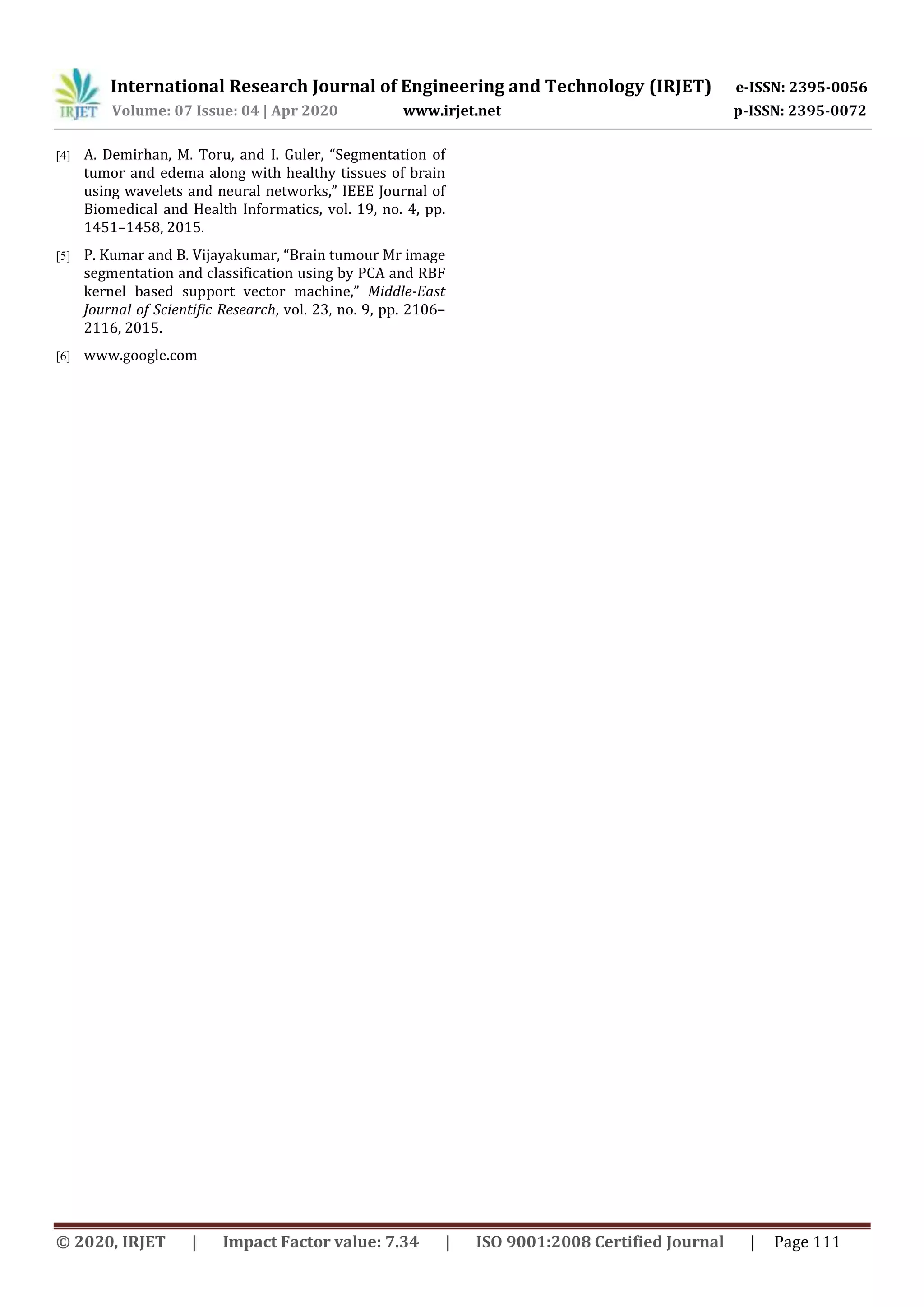 International Research Journal of Engineering and Technology (IRJET) e-ISSN: 2395-0056 Volume: 07 Issue: 04 | Apr 2020 www.irjet.net p-ISSN: 2395-0072 © 2020, IRJET | Impact Factor value: 7.34 | ISO 9001:2008 Certified Journal | Page 111 [4] A. Demirhan, M. Toru, and I. Guler, “Segmentation of tumor and edema along with healthy tissues of brain using wavelets and neural networks,” IEEE Journal of Biomedical and Health Informatics, vol. 19, no. 4, pp. 1451–1458, 2015. [5] P. Kumar and B. Vijayakumar, “Brain tumour Mr image segmentation and classification using by PCA and RBF kernel based support vector machine,” Middle-East Journal of Scientific Research, vol. 23, no. 9, pp. 2106– 2116, 2015. [6] www.google.com 