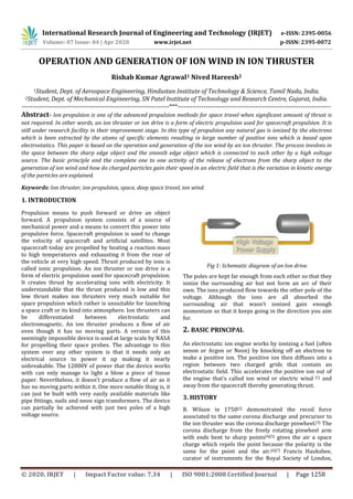International Research Journal of Engineering and Technology (IRJET) e-ISSN: 2395-0056
Volume: 07 Issue: 04 | Apr 2020 www.irjet.net p-ISSN: 2395-0072
© 2020, IRJET | Impact Factor value: 7.34 | ISO 9001:2008 Certified Journal | Page 1258
OPERATION AND GENERATION OF ION WIND IN ION THRUSTER
Rishab Kumar Agrawal1 Nived Hareesh2
1Student, Dept. of Aerospace Engineering, Hindustan Institute of Technology & Science, Tamil Nadu, India.
2Student, Dept. of Mechanical Engineering, SN Patel Institute of Technology and Research Centre, Gujarat, India.
--------------------------------------------------------------------***-----------------------------------------------------------------------
Abstract- Ion propulsion is one of the advanced propulsion methods for space travel when significant amount of thrust is
not required. In other words, an ion thruster or ion drive is a form of electric propulsion used for spacecraft propulsion. It is
still under research facility in their improvement stage. In this type of propulsion any natural gas is ionized by the electrons
which is been extracted by the atoms of specific elements resulting in large number of positive ions which is based upon
electrostatics. This paper is based on the operation and generation of the ion wind by an ion thruster. The process involves in
the space between the sharp edge object and the smooth edge object which is connected to each other by a high voltage
source. The basic principle and the complete one to one activity of the release of electrons from the sharp object to the
generation of ion wind and how do charged particles gain their speed in an electric field that is the variation in kinetic energy
of the particles are explained.
Keywords: Ion thruster, ion propulsion, space, deep space travel, ion wind.
1. INTRODUCTION
Propulsion means to push forward or drive an object
forward. A propulsion system consists of a source of
mechanical power and a means to convert this power into
propulsive force. Spacecraft propulsion is used to change
the velocity of spacecraft and artificial satellites. Most
spacecraft today are propelled by heating a reaction mass
to high temperatures and exhausting it from the rear of
the vehicle at very high speed. Thrust produced by ions is
called ionic propulsion. An ion thruster or ion drive is a
form of electric propulsion used for spacecraft propulsion.
It creates thrust by accelerating ions with electricity. It
understandable that the thrust produced is low and this
low thrust makes ion thrusters very much suitable for
space propulsion which rather is unsuitable for launching
a space craft or its kind into atmosphere. Ion thrusters can
be differentiated between electrostatic and
electromagnetic. An ion thruster produces a flow of air
even though it has no moving parts. A version of this
seemingly impossible device is used at large scale by NASA
for propelling their space probes. The advantage to this
system over any other system is that it needs only an
electrical source to power it up making it nearly
unbreakable. The 12000V of power that the device works
with can only manage to light a blow a piece of tissue
paper. Nevertheless, it doesn’t produce a flow of air as it
has no moving parts within it. One more notable thing is, it
can just be built with very easily available materials like
pipe fittings, nails and neon sign transformers. The device
can partially be achieved with just two poles of a high
voltage source.
Fig 1: Schematic diagram of an Ion drive.
The poles are kept far enough from each other so that they
ionize the surrounding air but not form an arc of their
own. The ions produced flow towards the other pole of the
voltage. Although the ions are all absorbed the
surrounding air that wasn’t ionized gain enough
momentum so that it keeps going in the direction you aim
for.
2. BASIC PRINCIPAL
An electrostatic ion engine works by ionizing a fuel (often
xenon or Argon or Neon) by knocking off an electron to
make a positive ion. The positive ion then diffuses into a
region between two charged grids that contain an
electrostatic field. This accelerates the positive ion out of
the engine that’s called ion wind or electric wind [1] and
away from the spacecraft thereby generating thrust.
3. HISTORY
B. Wilson in 1750[2] demonstrated the recoil force
associated to the same corona discharge and precursor to
the ion thruster was the corona discharge pinwheel.[3] The
corona discharge from the freely rotating pinwheel arm
with ends bent to sharp points[4][5] gives the air a space
charge which repels the point because the polarity is the
same for the point and the air.[6][7] Francis Hauksbee,
curator of instruments for the Royal Society of London,
 