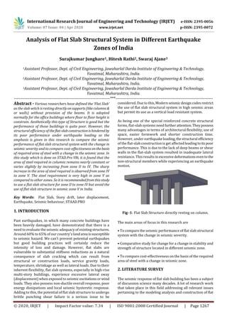 International Research Journal of Engineering and Technology (IRJET) e-ISSN: 2395-0056
Volume: 07 Issue: 04 | Apr 2020 www.irjet.net p-ISSN: 2395-0072
© 2020, IRJET | Impact Factor value: 7.34 | ISO 9001:2008 Certified Journal | Page 1267
Analysis of Flat Slab Structural System in Different Earthquake
Zones of India
Surajkumar Junghare1, Hitesh Rathi2, Swaraj Ajane3
1Assistant Professor, Dept. of Civil Engineering, Jawaharlal Darda Institute of Engineering & Technology,
Yavatmal, Maharashtra, India.
2Assistant Professor, Dept. of Civil Engineering, Jawaharlal Darda Institute of Engineering & Technology,
Yavatmal, Maharashtra, India.
3Assistant Professor, Dept. of Civil Engineering, Jawaharlal Darda Institute of Engineering & Technology,
Yavatmal, Maharashtra, India.
---------------------------------------------------------------------***----------------------------------------------------------------------
Abstract - Various researchers have defined the ‘Flat Slab’
as the slab witch is resting directlyonsupports(likecolumns&
or walls) without provision of the beams. It is adopted
normally for the office buildings where floor to floor height is
constrain. Aesthetically this type of Structure is good but the
performance of those buildings is quite poor. However, the
structural efficiency of theflat-slabconstructionishinderedby
its poor performance under earthquake loading so the
emphasis is given in this research to compare the seismic
performance of flat slab structural system with the change in
seismic severity and to compare cost-effectivenessonthebasis
of required area of steel with a change in the seismic zone. In
this study which is done on STAD.Pro V8i, it is found that the
area of steel required in columns remains nearly constant or
varies slightly by increasing from zone II to IV. The sharp
increase in the area of steel required is observed from zone IV
to zone V. The steel requirement is very high in zone V as
compared to other zones. So it is recommendedfromthisstudy
to use a flat slab structure for zone II to zone IV but avoid the
use of flat slab structure in seismic zone V in India.
Key Words: Flat Slab, Story drift, later displacement,
Earthquake, Seismic behaviour, STAAD.PRO
1. INTRODUCTION
Past earthquakes, in which many concrete buildings have
been heavily damaged, have demonstrated that there is a
need to evaluate the seismic adequacy of existingstructures.
Around 60% to 65% of our country's landarea issusceptible
to seismic hazard. We can’t prevent potential earthquakes
but good building practices will certainly reduce the
intensity of loss and damage. However, flat slabs are
vulnerable to substantial stiffness reductions as a natural
consequence of slab cracking which can result from
structural or construction loads, service gravity loads,
temperature, shrinkage as well as lateral loads. Due to their
inherent flexibility, flat slab systems, especially in high-rise
multi-story buildings, experience excessive lateral sway
(displacement) when exposed to seismic excitationsorwind
loads. They also possess non-ductile overall response, poor
energy dissipations and local seismic hysteretic response.
Adding to this, the potential of flat slab structure to undergo
brittle punching shear failure is a serious issue to be
considered. Due to this,Modernseismicdesigncodesrestrict
the use of flat slab structural system in high seismic areas
but permit its use as a vertical load resistant system.
As being one of the special reinforced concrete structural
forms, flat-slab systems need furtherattention.Theypossess
many advantages in terms of architectural flexibility, use of
space, easier formwork and shorter construction time.
However, under earthquake loading,thestructural efficiency
of the flat-slab construction is get affected leadingtoitspoor
performance. This is due to the lack of deep beams or shear
walls in the flat-slab system resulted in inadequate lateral
resistance. This results inexcessivedeformationseventothe
non-structural members while experiencing an earthquake
motion.
Fig -1: Flat Slab Structure directly resting on column.
The main areas of focus in this research are
• To compare the seismic performance of flat slab structural
system with the change in seismic severity.
• Comparative study for change for a change in stability and
strength of structure located in different seismic zone.
• To compare cost-effectiveness on the basis of the required
area of steel with a change in seismic zone.
2. LITERATURE SURVEY
The seismic response of fiat slab building has been a subject
of discussion science many decades. A lot of research work
that taken place in this field addressing all relevant issues
pertaining to the modeling analysis and construction of flat
 