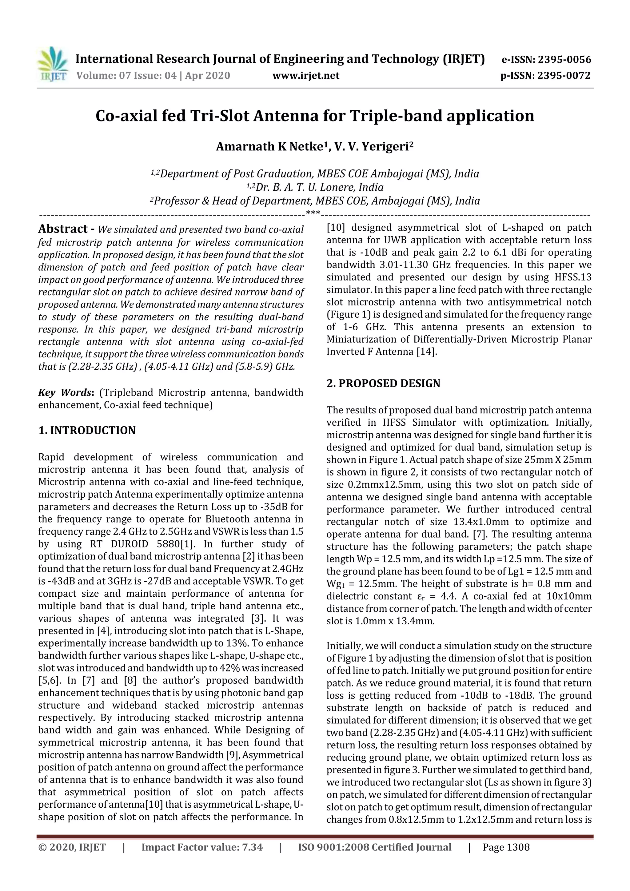 International Research Journal of Engineering and Technology (IRJET) e-ISSN: 2395-0056
Volume: 07 Issue: 04 | Apr 2020 www.irjet.net p-ISSN: 2395-0072
© 2020, IRJET | Impact Factor value: 7.34 | ISO 9001:2008 Certified Journal | Page 1308
Co-axial fed Tri-Slot Antenna for Triple-band application
Amarnath K Netke1, V. V. Yerigeri2
1,2Department of Post Graduation, MBES COE Ambajogai (MS), India
1,2Dr. B. A. T. U. Lonere, India
2Professor & Head of Department, MBES COE, Ambajogai (MS), India
---------------------------------------------------------------------***----------------------------------------------------------------------
Abstract - We simulated and presented two band co-axial
fed microstrip patch antenna for wireless communication
application. In proposed design, it has been found that theslot
dimension of patch and feed position of patch have clear
impact on good performance of antenna. We introducedthree
rectangular slot on patch to achieve desired narrow band of
proposed antenna. Wedemonstratedmanyantennastructures
to study of these parameters on the resulting dual-band
response. In this paper, we designed tri-band microstrip
rectangle antenna with slot antenna using co-axial-fed
technique, it support the three wireless communication bands
that is (2.28-2.35 GHz) , (4.05-4.11 GHz) and (5.8-5.9) GHz.
Key Words: (Tripleband Microstrip antenna, bandwidth
enhancement, Co-axial feed technique)
1. INTRODUCTION
Rapid development of wireless communication and
microstrip antenna it has been found that, analysis of
Microstrip antenna with co-axial and line-feed technique,
microstrip patch Antenna experimentally optimize antenna
parameters and decreases the Return Loss up to -35dB for
the frequency range to operate for Bluetooth antenna in
frequency range 2.4 GHz to 2.5GHz andVSWR islessthan1.5
by using RT DUROID 5880[1]. In further study of
optimization of dual band microstrip antenna [2] ithasbeen
found that the return loss for dual bandFrequencyat2.4GHz
is -43dB and at 3GHz is -27dB and acceptable VSWR. To get
compact size and maintain performance of antenna for
multiple band that is dual band, triple band antenna etc.,
various shapes of antenna was integrated [3]. It was
presented in [4], introducing slot into patch that is L-Shape,
experimentally increase bandwidth up to 13%. To enhance
bandwidth further various shapes like L-shape,U-shapeetc.,
slot was introduced andbandwidth upto42%wasincreased
[5,6]. In [7] and [8] the author’s proposed bandwidth
enhancement techniques that is by using photonic band gap
structure and wideband stacked microstrip antennas
respectively. By introducing stacked microstrip antenna
band width and gain was enhanced. While Designing of
symmetrical microstrip antenna, it has been found that
microstripantenna hasnarrowBandwidth [9],Asymmetrical
position of patch antenna on ground affect the performance
of antenna that is to enhance bandwidth it was also found
that asymmetrical position of slot on patch affects
performance of antenna[10] thatis asymmetrical L-shape,U-
shape position of slot on patch affects the performance. In
[10] designed asymmetrical slot of L-shaped on patch
antenna for UWB application with acceptable return loss
that is -10dB and peak gain 2.2 to 6.1 dBi for operating
bandwidth 3.01-11.30 GHz frequencies. In this paper we
simulated and presented our design by using HFSS.13
simulator. In this paper a line feedpatchwiththreerectangle
slot microstrip antenna with two antisymmetrical notch
(Figure 1) is designed and simulated for thefrequencyrange
of 1-6 GHz. This antenna presents an extension to
Miniaturization of Differentially-Driven Microstrip Planar
Inverted F Antenna [14].
2. PROPOSED DESIGN
The results of proposed dual band microstrip patch antenna
verified in HFSS Simulator with optimization. Initially,
microstrip antenna was designed for single band further it is
designed and optimized for dual band, simulation setup is
shown in Figure 1. Actual patch shape of size 25mm X 25mm
is shown in figure 2, it consists of two rectangular notch of
size 0.2mmx12.5mm, using this two slot on patch side of
antenna we designed single band antenna with acceptable
performance parameter. We further introduced central
rectangular notch of size 13.4x1.0mm to optimize and
operate antenna for dual band. [7]. The resulting antenna
structure has the following parameters; the patch shape
length Wp = 12.5 mm, and its width Lp =12.5 mm. The size of
the ground plane has been found to be of Lg1 = 12.5 mm and
Wg1 = 12.5mm. The height of substrate is h= 0.8 mm and
dielectric constant εr = 4.4. A co-axial fed at 10x10mm
distance from corner of patch. The length andwidthofcenter
slot is 1.0mm x 13.4mm.
Initially, we will conduct a simulation study on the structure
of Figure 1 by adjusting the dimension of slot that is position
of fed line to patch. Initially we put ground position forentire
patch. As we reduce ground material, it is found that return
loss is getting reduced from -10dB to -18dB. The ground
substrate length on backside of patch is reduced and
simulated for different dimension; it is observed that we get
two band (2.28-2.35GHz)and(4.05-4.11GHz)withsufficient
return loss, the resulting return loss responses obtained by
reducing ground plane, we obtain optimized return loss as
presented in figure 3. Further we simulated togetthirdband,
we introduced two rectangular slot (Ls as shown in figure 3)
on patch, we simulated fordifferentdimensionofrectangular
slot on patch to get optimum result,dimensionofrectangular
changes from 0.8x12.5mm to 1.2x12.5mm and return loss is
 