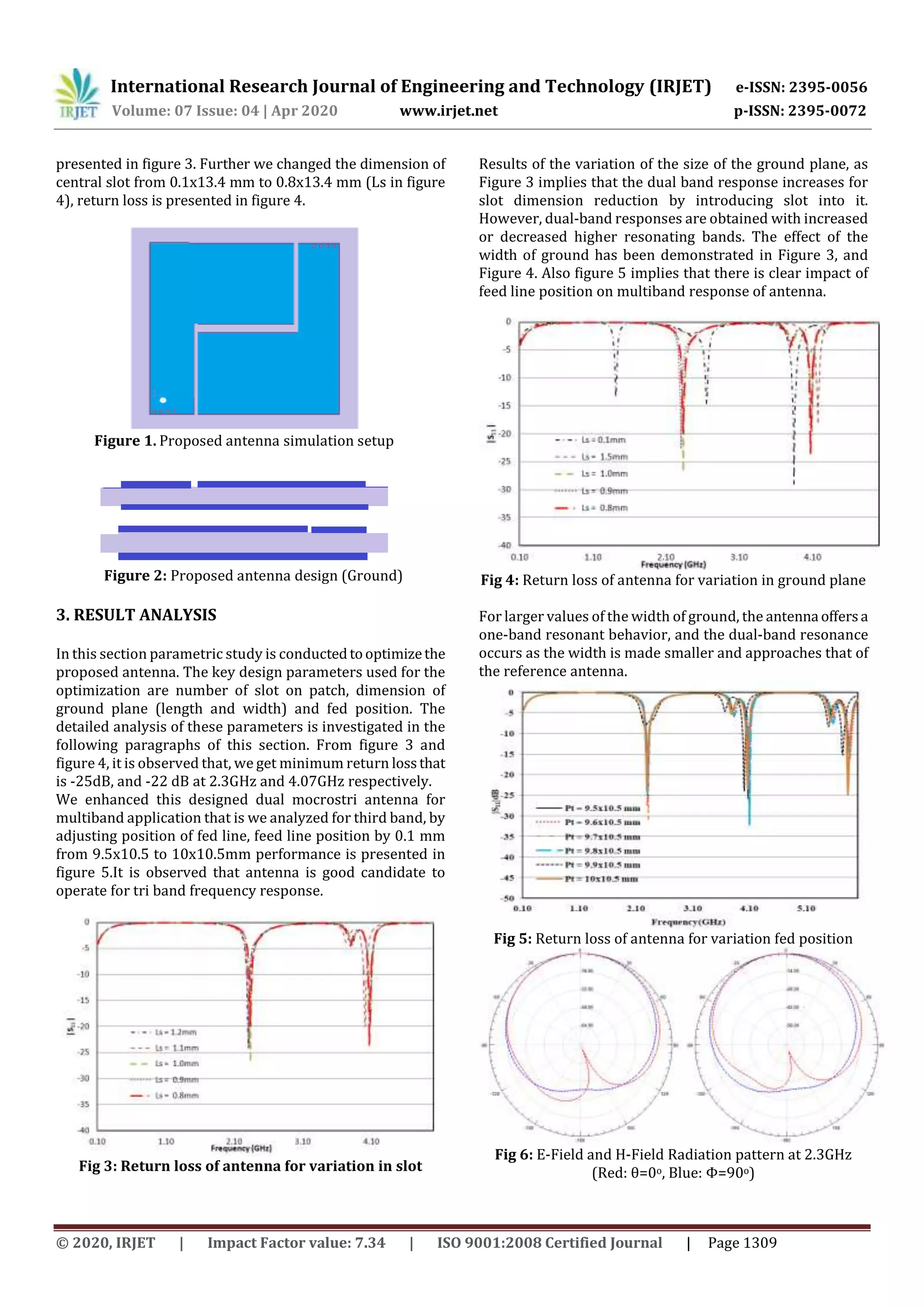 International Research Journal of Engineering and Technology (IRJET) e-ISSN: 2395-0056
Volume: 07 Issue: 04 | Apr 2020 www.irjet.net p-ISSN: 2395-0072
© 2020, IRJET | Impact Factor value: 7.34 | ISO 9001:2008 Certified Journal | Page 1309
presented in figure 3. Further we changed the dimension of
central slot from 0.1x13.4 mm to 0.8x13.4 mm (Ls in figure
4), return loss is presented in figure 4.
Figure 1. Proposed antenna simulation setup
Figure 2: Proposed antenna design (Ground)
3. RESULT ANALYSIS
In this section parametric study is conductedtooptimizethe
proposed antenna. The key design parameters used for the
optimization are number of slot on patch, dimension of
ground plane (length and width) and fed position. The
detailed analysis of these parameters is investigated in the
following paragraphs of this section. From figure 3 and
figure 4, it is observed that, we get minimum return lossthat
is -25dB, and -22 dB at 2.3GHz and 4.07GHz respectively.
We enhanced this designed dual mocrostri antenna for
multiband application that is we analyzed for third band, by
adjusting position of fed line, feed line position by 0.1 mm
from 9.5x10.5 to 10x10.5mm performance is presented in
figure 5.It is observed that antenna is good candidate to
operate for tri band frequency response.
Fig 3: Return loss of antenna for variation in slot
Results of the variation of the size of the ground plane, as
Figure 3 implies that the dual band response increases for
slot dimension reduction by introducing slot into it.
However, dual-band responses are obtained with increased
or decreased higher resonating bands. The effect of the
width of ground has been demonstrated in Figure 3, and
Figure 4. Also figure 5 implies that there is clear impact of
feed line position on multiband response of antenna.
Fig 4: Return loss of antenna for variation in ground plane
For larger values of the width of ground, the antenna offers a
one-band resonant behavior, and the dual-band resonance
occurs as the width is made smaller and approaches that of
the reference antenna.
Fig 5: Return loss of antenna for variation fed position
Fig 6: E-Field and H-Field Radiation pattern at 2.3GHz
(Red: θ=0o, Blue: Φ=90o)
 