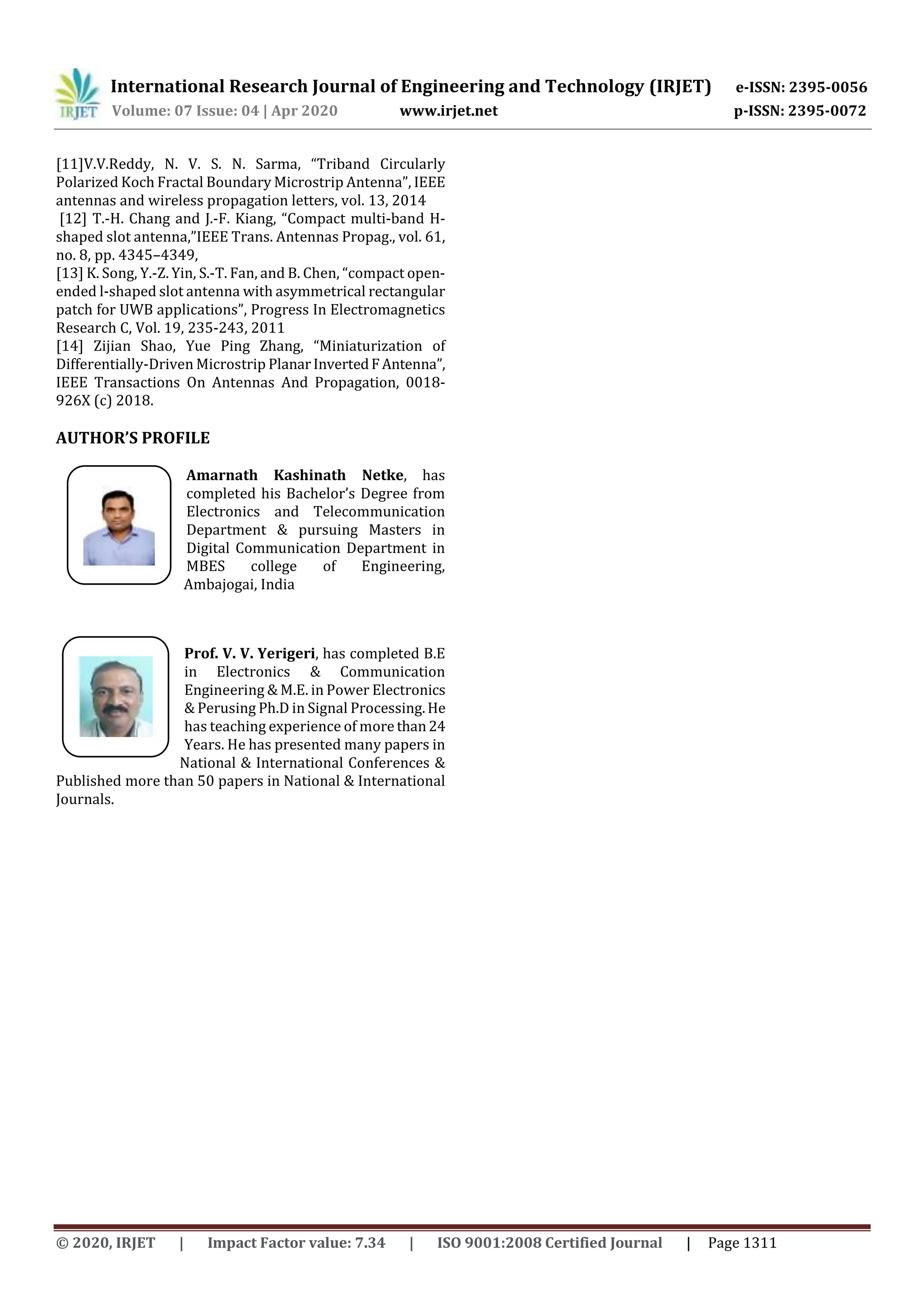 International Research Journal of Engineering and Technology (IRJET) e-ISSN: 2395-0056
Volume: 07 Issue: 04 | Apr 2020 www.irjet.net p-ISSN: 2395-0072
© 2020, IRJET | Impact Factor value: 7.34 | ISO 9001:2008 Certified Journal | Page 1311
[11]V.V.Reddy, N. V. S. N. Sarma, “Triband Circularly
Polarized Koch Fractal Boundary Microstrip Antenna”, IEEE
antennas and wireless propagation letters, vol. 13, 2014
[12] T.-H. Chang and J.-F. Kiang, “Compact multi-band H-
shaped slot antenna,”IEEE Trans. Antennas Propag., vol. 61,
no. 8, pp. 4345–4349,
[13] K. Song, Y.-Z. Yin, S.-T. Fan, and B. Chen, “compact open-
ended l-shaped slot antenna with asymmetrical rectangular
patch for UWB applications”, Progress In Electromagnetics
Research C, Vol. 19, 235-243, 2011
[14] Zijian Shao, Yue Ping Zhang, “Miniaturization of
Differentially-Driven Microstrip PlanarInvertedFAntenna”,
IEEE Transactions On Antennas And Propagation, 0018-
926X (c) 2018.
AUTHOR’S PROFILE
Amarnath Kashinath Netke, has
completed his Bachelor’s Degree from
Electronics and Telecommunication
Department & pursuing Masters in
Digital Communication Department in
MBES college of Engineering,
Ambajogai, India
Prof. V. V. Yerigeri, has completed B.E
in Electronics & Communication
Engineering & M.E. in Power Electronics
& Perusing Ph.D in Signal Processing.He
has teaching experience of more than24
Years. He has presented many papers in
National & International Conferences &
Published more than 50 papers in National & International
Journals.
 