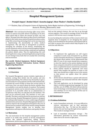 International Research Journal of Engineering and Technology (IRJET) e-ISSN: 2395-0056
Volume: 07 Issue: 04 | Apr 2020 www.irjet.net p-ISSN: 2395-0072
© 2020, IRJET | Impact Factor value: 7.34 | ISO 9001:2008 Certified Journal | Page 1415
Hospital Management System
Pranjali Anpan1, Roshni Udasi2, Susneha Jagtap3, Shon Thakre4, Chalika Kamble5
1,2,3,4,5Student, Dept. of Computer Science & Engineering, Datta Meghe Institute of Engineering, Technology &
Research, Wardha, Maharashtra, India
---------------------------------------------------------------------***----------------------------------------------------------------------
Abstract - Here web based technology offers many online
services in almost every field. Almost everything can be done
online which help to reduce the amount of tasks, cost, and
efforts. The paper describes about an idea of such a web based
platform that make many medical/hospital proceduresonline
using Web, networking technology that can beveryimportant
in implementing the functionality of online medical
management. This will help in management of patients,
managing the schedules of the doctors, maintaining the
records of patients which can beaccessedthroughouthospital.
Storing, managing, communicating, analyzing and updating
the patient details online. Thus by implementing this web
based application using customizedapplicationprogramming
we can manage many tasks that are usually time consuming
and inconvenient.
Key words- Medical Equipment, Medical Equipment
Management, Hospital Information System, Clinical
Engineering Department
1. INTRODUCTION
1.1 Overview
The hospital Management system includes registration of
patients, sorting their details into the system, and also
computerized billing. The software has the facility to give a
search facility for every patients and the staff automatically.
It include the search facility to know the current status of
each room. User can search about the doctor whether they
are available or not and the details of a patient. The hospital
management system can be entered using a username and
password. It is accessible either by an administrator or
receptionist. Only they can add data into the database. The
data can be retrieved easily. The interface is very user-
friendly. The data is well protected for personal use and fast
data processing. Hospital Management System is designed
for multispecialty hospitals, to covera widerangeofhospital
administration processes. Hospital Management System isa
useful to improve the management of hospital in the area of
clinical process analysis and activity-based costing.Hospital
Management System enables you to develop your
organization and improve effectiveness and quality ofwork.
1.2 Motivation
The real motivation for the hospital management system
project is to make easy process of all the management
process like patients registration, billing, doctors
appointment, doctors prescription,etc. Wealwaysseethatto
find out the patient’s history, the user has to go through
various registers. This results in wastage of time. So by this
system it will become easy to manage all process.
So now by taking the motivation of this scenario which was
regularly done in hospitals we are designing this system
which can be benefited for the patients and hospital staff.So,
we'd like to possess this system which help hospital to do
work fast and effective.
1.3 Objectives
i. To implement this application we will require
computers in each room of hospital for e.g. All the
wards of hospital should have a computertoupdate
the details about patient, all the departments like
MRI, CT scan, X-ray rooms should have computers
to store the reports on the system database and all
these computers should be in network anditshould
have an updated browsers and internet connection.
ii. Every patient should be registered, and every
person who handles the patients in some or the
other way should have a login access to the system
so that person can update about the patient
relatively.
iii. All the doctors should have a system with internet
connection and connected with the other hospital
computers.
iv. This web application can be developed by using
object oriented programming languages for front
end like .net, C#, HTML, CSS which will provide the
latest technology in developing quite user friendly
user interface so it is very easy for all the user to
understand the system.
2. METHODOLOGY
2.1 Problem Definition
 Lack of immediate retrievals: - It is very difficult to
retrieve information and to find particular
information like- E.g. - To find out the patient’s
history, the user has to go throughvariousregisters.
This results in wastage of time.
 Lack of immediate information storage: - The
information generated by various transactions
takes time to be stored at right place.
 