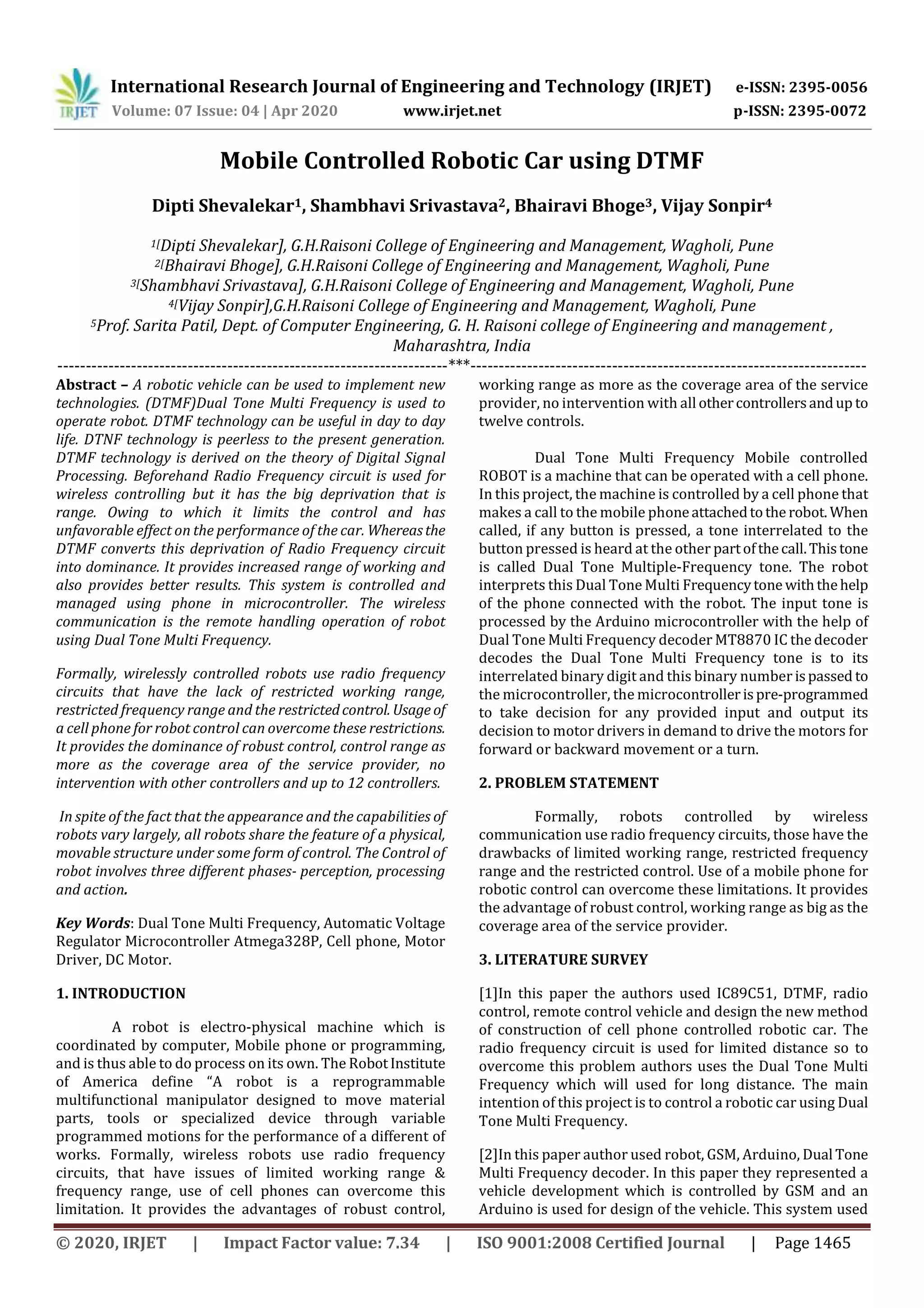 International Research Journal of Engineering and Technology (IRJET) e-ISSN: 2395-0056
Volume: 07 Issue: 04 | Apr 2020 www.irjet.net p-ISSN: 2395-0072
© 2020, IRJET | Impact Factor value: 7.34 | ISO 9001:2008 Certified Journal | Page 1465
Mobile Controlled Robotic Car using DTMF
Dipti Shevalekar1, Shambhavi Srivastava2, Bhairavi Bhoge3, Vijay Sonpir4
1[Dipti Shevalekar], G.H.Raisoni College of Engineering and Management, Wagholi, Pune
2[Bhairavi Bhoge], G.H.Raisoni College of Engineering and Management, Wagholi, Pune
3[Shambhavi Srivastava], G.H.Raisoni College of Engineering and Management, Wagholi, Pune
4[Vijay Sonpir],G.H.Raisoni College of Engineering and Management, Wagholi, Pune
5Prof. Sarita Patil, Dept. of Computer Engineering, G. H. Raisoni college of Engineering and management ,
Maharashtra, India
---------------------------------------------------------------------***----------------------------------------------------------------------
Abstract – A robotic vehicle can be used to implement new
technologies. (DTMF)Dual Tone Multi Frequency is used to
operate robot. DTMF technology can be useful in day to day
life. DTNF technology is peerless to the present generation.
DTMF technology is derived on the theory of Digital Signal
Processing. Beforehand Radio Frequency circuit is used for
wireless controlling but it has the big deprivation that is
range. Owing to which it limits the control and has
unfavorable effect on the performance of the car. Whereasthe
DTMF converts this deprivation of Radio Frequency circuit
into dominance. It provides increased range of working and
also provides better results. This system is controlled and
managed using phone in microcontroller. The wireless
communication is the remote handling operation of robot
using Dual Tone Multi Frequency.
Formally, wirelessly controlled robots use radio frequency
circuits that have the lack of restricted working range,
restricted frequency range and the restrictedcontrol. Usage of
a cell phone for robot control can overcome these restrictions.
It provides the dominance of robust control, control range as
more as the coverage area of the service provider, no
intervention with other controllers and up to 12 controllers.
In spite of the fact that the appearance and the capabilities of
robots vary largely, all robots share the feature of a physical,
movable structure under some form of control. The Control of
robot involves three different phases- perception, processing
and action.
Key Words: Dual Tone Multi Frequency, Automatic Voltage
Regulator Microcontroller Atmega328P, Cell phone, Motor
Driver, DC Motor.
1. INTRODUCTION
A robot is electro-physical machine which is
coordinated by computer, Mobile phone or programming,
and is thus able to do process on its own. The RobotInstitute
of America define “A robot is a reprogrammable
multifunctional manipulator designed to move material
parts, tools or specialized device through variable
programmed motions for the performance of a different of
works. Formally, wireless robots use radio frequency
circuits, that have issues of limited working range &
frequency range, use of cell phones can overcome this
limitation. It provides the advantages of robust control,
working range as more as the coverage area of the service
provider, no intervention with all othercontrollersandup to
twelve controls.
Dual Tone Multi Frequency Mobile controlled
ROBOT is a machine that can be operated with a cell phone.
In this project, the machine is controlled by a cell phone that
makes a call to the mobile phoneattachedtothe robot. When
called, if any button is pressed, a tone interrelated to the
button pressed is heard at the other partofthecall.This tone
is called Dual Tone Multiple-Frequency tone. The robot
interprets this Dual Tone Multi Frequencytone withthehelp
of the phone connected with the robot. The input tone is
processed by the Arduino microcontroller with the help of
Dual Tone Multi Frequency decoder MT8870 IC the decoder
decodes the Dual Tone Multi Frequency tone is to its
interrelated binary digit and this binary number ispassed to
the microcontroller, the microcontrollerispre-programmed
to take decision for any provided input and output its
decision to motor drivers in demand to drive the motors for
forward or backward movement or a turn.
2. PROBLEM STATEMENT
Formally, robots controlled by wireless
communication use radio frequency circuits, those have the
drawbacks of limited working range, restricted frequency
range and the restricted control. Use of a mobile phone for
robotic control can overcome these limitations. It provides
the advantage of robust control, working range as big as the
coverage area of the service provider.
3. LITERATURE SURVEY
[1]In this paper the authors used IC89C51, DTMF, radio
control, remote control vehicle and design the new method
of construction of cell phone controlled robotic car. The
radio frequency circuit is used for limited distance so to
overcome this problem authors uses the Dual Tone Multi
Frequency which will used for long distance. The main
intention of this project is to control a robotic car using Dual
Tone Multi Frequency.
[2]In this paper author used robot, GSM, Arduino, Dual Tone
Multi Frequency decoder. In this paper they represented a
vehicle development which is controlled by GSM and an
Arduino is used for design of the vehicle. This system used
 