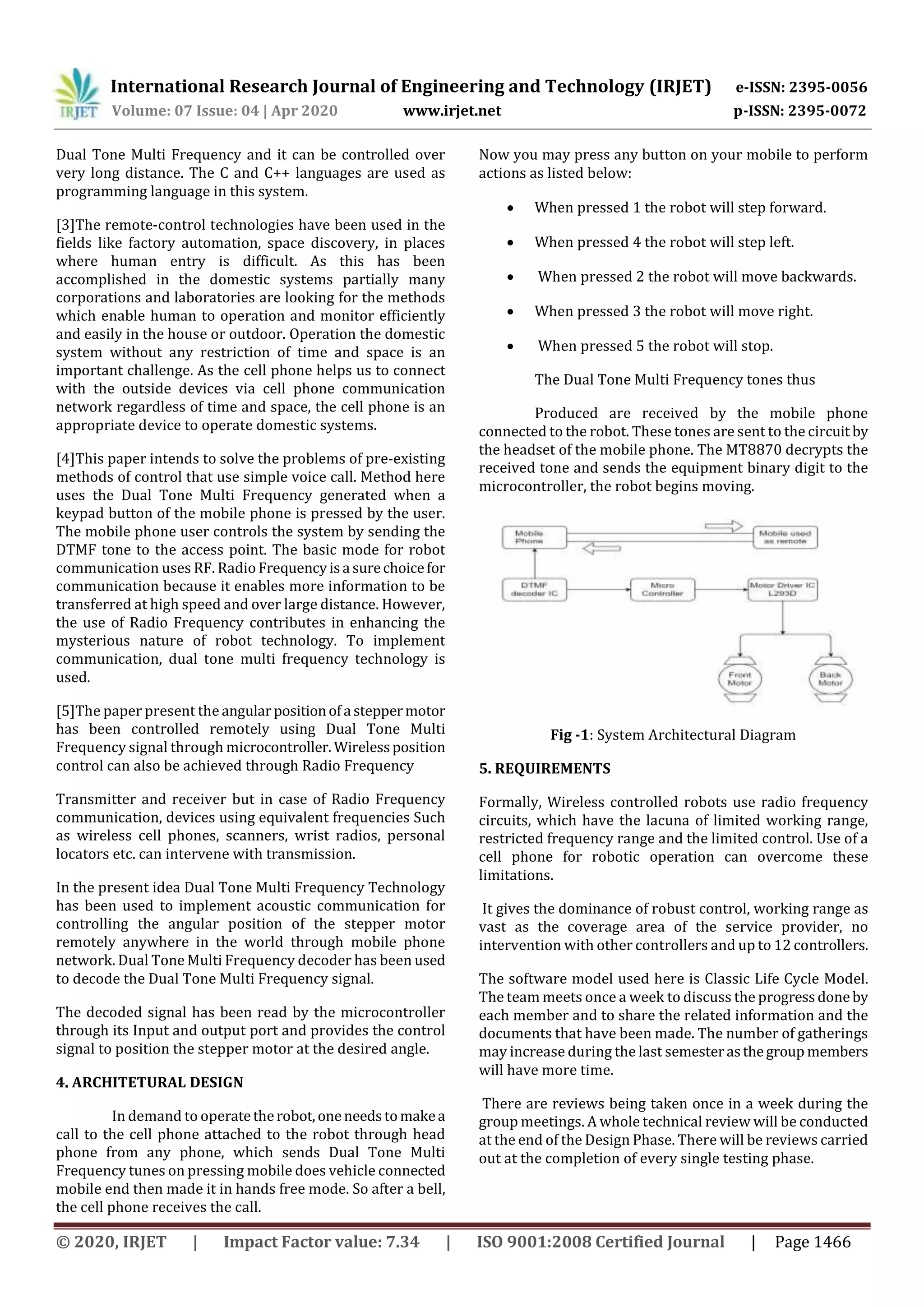 International Research Journal of Engineering and Technology (IRJET) e-ISSN: 2395-0056
Volume: 07 Issue: 04 | Apr 2020 www.irjet.net p-ISSN: 2395-0072
© 2020, IRJET | Impact Factor value: 7.34 | ISO 9001:2008 Certified Journal | Page 1466
Dual Tone Multi Frequency and it can be controlled over
very long distance. The C and C++ languages are used as
programming language in this system.
[3]The remote-control technologies have been used in the
fields like factory automation, space discovery, in places
where human entry is difficult. As this has been
accomplished in the domestic systems partially many
corporations and laboratories are looking for the methods
which enable human to operation and monitor efficiently
and easily in the house or outdoor. Operation the domestic
system without any restriction of time and space is an
important challenge. As the cell phone helps us to connect
with the outside devices via cell phone communication
network regardless of time and space, the cell phone is an
appropriate device to operate domestic systems.
[4]This paper intends to solve the problems of pre-existing
methods of control that use simple voice call. Method here
uses the Dual Tone Multi Frequency generated when a
keypad button of the mobile phone is pressed by the user.
The mobile phone user controls the system by sending the
DTMF tone to the access point. The basic mode for robot
communication uses RF. Radio Frequencyisa surechoicefor
communication because it enables more information to be
transferred at high speed and over large distance. However,
the use of Radio Frequency contributes in enhancing the
mysterious nature of robot technology. To implement
communication, dual tone multi frequency technology is
used.
[5]The paper present the angularpositionofa steppermotor
has been controlled remotely using Dual Tone Multi
Frequency signal through microcontroller. Wirelessposition
control can also be achieved through Radio Frequency
Transmitter and receiver but in case of Radio Frequency
communication, devices using equivalent frequencies Such
as wireless cell phones, scanners, wrist radios, personal
locators etc. can intervene with transmission.
In the present idea Dual Tone Multi Frequency Technology
has been used to implement acoustic communication for
controlling the angular position of the stepper motor
remotely anywhere in the world through mobile phone
network. Dual Tone Multi Frequency decoder has been used
to decode the Dual Tone Multi Frequency signal.
The decoded signal has been read by the microcontroller
through its Input and output port and provides the control
signal to position the stepper motor at the desired angle.
4. ARCHITETURAL DESIGN
In demand to operatetherobot,oneneedstomakea
call to the cell phone attached to the robot through head
phone from any phone, which sends Dual Tone Multi
Frequency tunes on pressing mobile does vehicle connected
mobile end then made it in hands free mode. So after a bell,
the cell phone receives the call.
Now you may press any button on your mobile to perform
actions as listed below:
 When pressed 1 the robot will step forward.
 When pressed 4 the robot will step left.
 When pressed 2 the robot will move backwards.
 When pressed 3 the robot will move right.
 When pressed 5 the robot will stop.
The Dual Tone Multi Frequency tones thus
Produced are received by the mobile phone
connected to the robot. These tones are sent to the circuit by
the headset of the mobile phone. The MT8870 decrypts the
received tone and sends the equipment binary digit to the
microcontroller, the robot begins moving.
Fig -1: System Architectural Diagram
5. REQUIREMENTS
Formally, Wireless controlled robots use radio frequency
circuits, which have the lacuna of limited working range,
restricted frequency range and the limited control. Use of a
cell phone for robotic operation can overcome these
limitations.
It gives the dominance of robust control, working range as
vast as the coverage area of the service provider, no
intervention with other controllers and up to 12 controllers.
The software model used here is Classic Life Cycle Model.
The team meets once a week to discuss the progressdoneby
each member and to share the related information and the
documents that have been made. The number of gatherings
may increase during the last semesterasthegroup members
will have more time.
There are reviews being taken once in a week during the
group meetings. A whole technical review will be conducted
at the end of the Design Phase. There will be reviews carried
out at the completion of every single testing phase.
 