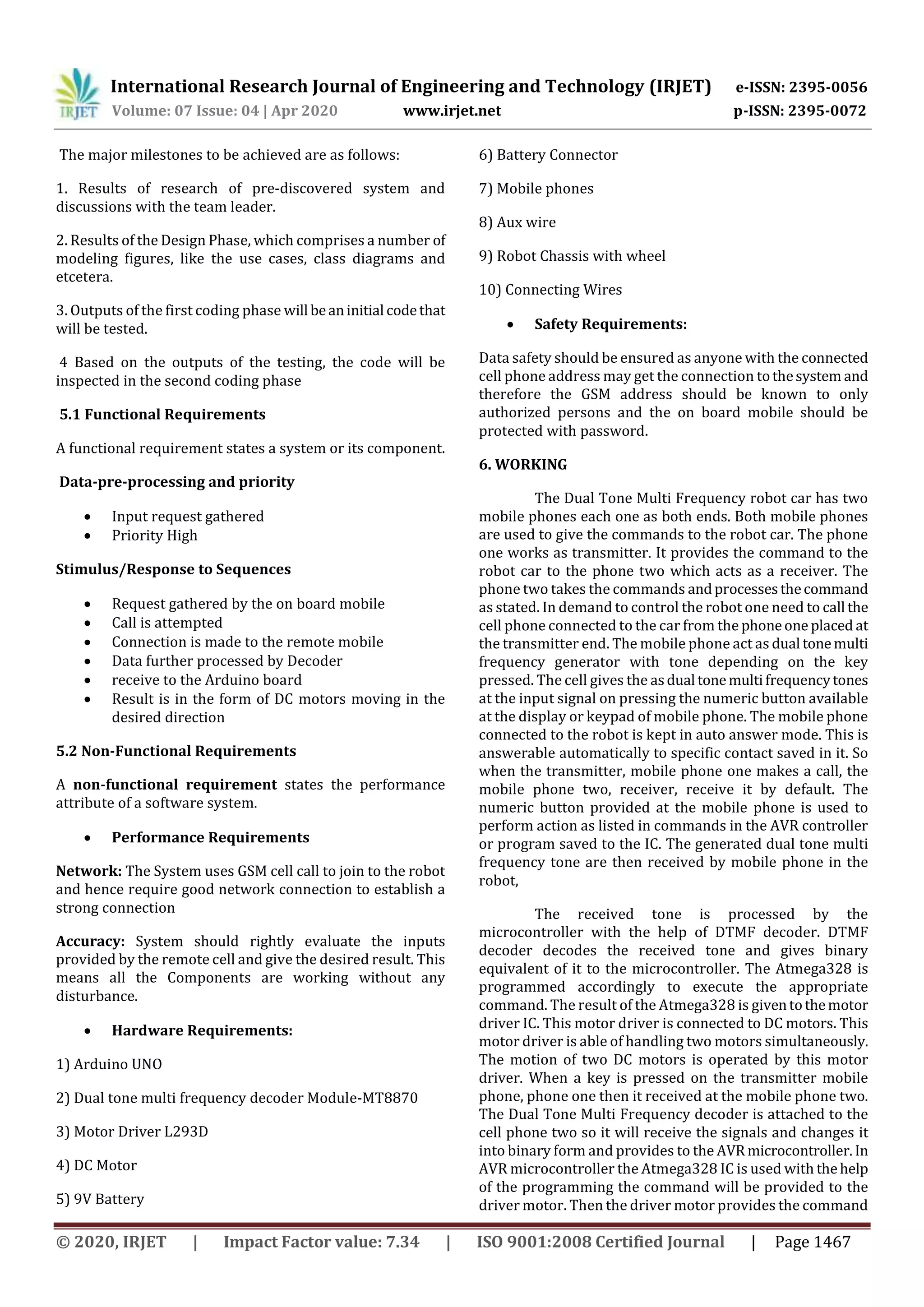 International Research Journal of Engineering and Technology (IRJET) e-ISSN: 2395-0056
Volume: 07 Issue: 04 | Apr 2020 www.irjet.net p-ISSN: 2395-0072
© 2020, IRJET | Impact Factor value: 7.34 | ISO 9001:2008 Certified Journal | Page 1467
The major milestones to be achieved are as follows:
1. Results of research of pre-discovered system and
discussions with the team leader.
2. Results of the Design Phase, which comprises a number of
modeling figures, like the use cases, class diagrams and
etcetera.
3. Outputs of the first coding phase will beaninitial codethat
will be tested.
4 Based on the outputs of the testing, the code will be
inspected in the second coding phase
5.1 Functional Requirements
A functional requirement states a system or its component.
Data-pre-processing and priority
 Input request gathered
 Priority High
Stimulus/Response to Sequences
 Request gathered by the on board mobile
 Call is attempted
 Connection is made to the remote mobile
 Data further processed by Decoder
 receive to the Arduino board
 Result is in the form of DC motors moving in the
desired direction
5.2 Non-Functional Requirements
A non-functional requirement states the performance
attribute of a software system.
 Performance Requirements
Network: The System uses GSM cell call to join to the robot
and hence require good network connection to establish a
strong connection
Accuracy: System should rightly evaluate the inputs
provided by the remote cell and give the desired result. This
means all the Components are working without any
disturbance.
 Hardware Requirements:
1) Arduino UNO
2) Dual tone multi frequency decoder Module-MT8870
3) Motor Driver L293D
4) DC Motor
5) 9V Battery
6) Battery Connector
7) Mobile phones
8) Aux wire
9) Robot Chassis with wheel
10) Connecting Wires
 Safety Requirements:
Data safety should be ensured as anyone with the connected
cell phone address may get the connection tothesystem and
therefore the GSM address should be known to only
authorized persons and the on board mobile should be
protected with password.
6. WORKING
The Dual Tone Multi Frequency robot car has two
mobile phones each one as both ends. Both mobile phones
are used to give the commands to the robot car. The phone
one works as transmitter. It provides the command to the
robot car to the phone two which acts as a receiver. The
phone two takes the commands andprocessesthecommand
as stated. In demand to control the robot one need to call the
cell phone connected to the car from the phoneone placed at
the transmitter end. The mobile phone act as dual tonemulti
frequency generator with tone depending on the key
pressed. The cell gives the asdual tonemultifrequencytones
at the input signal on pressing the numeric button available
at the display or keypad of mobile phone. The mobile phone
connected to the robot is kept in auto answer mode. This is
answerable automatically to specific contact saved in it. So
when the transmitter, mobile phone one makes a call, the
mobile phone two, receiver, receive it by default. The
numeric button provided at the mobile phone is used to
perform action as listed in commands in the AVR controller
or program saved to the IC. The generated dual tone multi
frequency tone are then received by mobile phone in the
robot,
The received tone is processed by the
microcontroller with the help of DTMF decoder. DTMF
decoder decodes the received tone and gives binary
equivalent of it to the microcontroller. The Atmega328 is
programmed accordingly to execute the appropriate
command. The result of the Atmega328 is giventothemotor
driver IC. This motor driver is connected to DC motors. This
motor driver is able of handling two motors simultaneously.
The motion of two DC motors is operated by this motor
driver. When a key is pressed on the transmitter mobile
phone, phone one then it received at the mobile phone two.
The Dual Tone Multi Frequency decoder is attached to the
cell phone two so it will receive the signals and changes it
into binary form and provides to the AVR microcontroller. In
AVR microcontroller the Atmega328 IC is used with thehelp
of the programming the command will be provided to the
driver motor. Then the driver motor provides the command
 