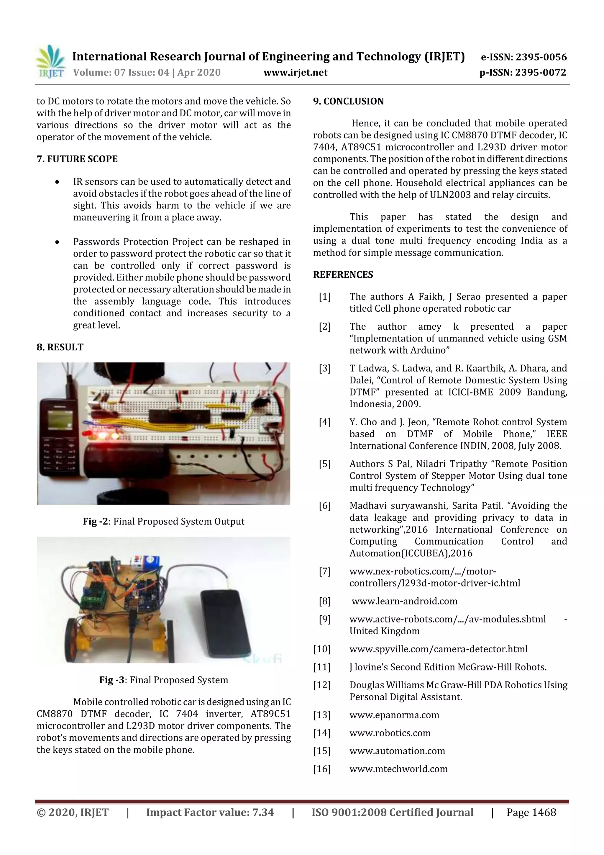 International Research Journal of Engineering and Technology (IRJET) e-ISSN: 2395-0056
Volume: 07 Issue: 04 | Apr 2020 www.irjet.net p-ISSN: 2395-0072
© 2020, IRJET | Impact Factor value: 7.34 | ISO 9001:2008 Certified Journal | Page 1468
to DC motors to rotate the motors and move the vehicle. So
with the help of driver motor and DC motor, car will move in
various directions so the driver motor will act as the
operator of the movement of the vehicle.
7. FUTURE SCOPE
 IR sensors can be used to automatically detect and
avoid obstacles if the robot goes ahead of the line of
sight. This avoids harm to the vehicle if we are
maneuvering it from a place away.
 Passwords Protection Project can be reshaped in
order to password protect the robotic car so that it
can be controlled only if correct password is
provided. Either mobile phone should be password
protected or necessary alterationshouldbe madein
the assembly language code. This introduces
conditioned contact and increases security to a
great level.
8. RESULT
Fig -2: Final Proposed System Output
Fig -3: Final Proposed System
Mobile controlled robotic car isdesignedusinganIC
CM8870 DTMF decoder, IC 7404 inverter, AT89C51
microcontroller and L293D motor driver components. The
robot’s movements and directions are operated by pressing
the keys stated on the mobile phone.
9. CONCLUSION
Hence, it can be concluded that mobile operated
robots can be designed using IC CM8870 DTMF decoder, IC
7404, AT89C51 microcontroller and L293D driver motor
components. The position of the robot indifferentdirections
can be controlled and operated by pressing the keys stated
on the cell phone. Household electrical appliances can be
controlled with the help of ULN2003 and relay circuits.
This paper has stated the design and
implementation of experiments to test the convenience of
using a dual tone multi frequency encoding India as a
method for simple message communication.
REFERENCES
[1] The authors A Faikh, J Serao presented a paper
titled Cell phone operated robotic car
[2] The author amey k presented a paper
“Implementation of unmanned vehicle using GSM
network with Arduino”
[3] T Ladwa, S. Ladwa, and R. Kaarthik, A. Dhara, and
Dalei, “Control of Remote Domestic System Using
DTMF” presented at ICICI-BME 2009 Bandung,
Indonesia, 2009.
[4] Y. Cho and J. Jeon, “Remote Robot control System
based on DTMF of Mobile Phone,” IEEE
International Conference INDIN, 2008, July 2008.
[5] Authors S Pal, Niladri Tripathy “Remote Position
Control System of Stepper Motor Using dual tone
multi frequency Technology”
[6] Madhavi suryawanshi, Sarita Patil. “Avoiding the
data leakage and providing privacy to data in
networking”,2016 International Conference on
Computing Communication Control and
Automation(ICCUBEA),2016
[7] www.nex-robotics.com/.../motor-
controllers/l293d-motor-driver-ic.html
[8] www.learn-android.com
[9] www.active-robots.com/.../av-modules.shtml -
United Kingdom
[10] www.spyville.com/camera-detector.html
[11] J lovine’s Second Edition McGraw-Hill Robots.
[12] Douglas Williams Mc Graw-Hill PDA Robotics Using
Personal Digital Assistant.
[13] www.epanorma.com
[14] www.robotics.com
[15] www.automation.com
[16] www.mtechworld.com
 