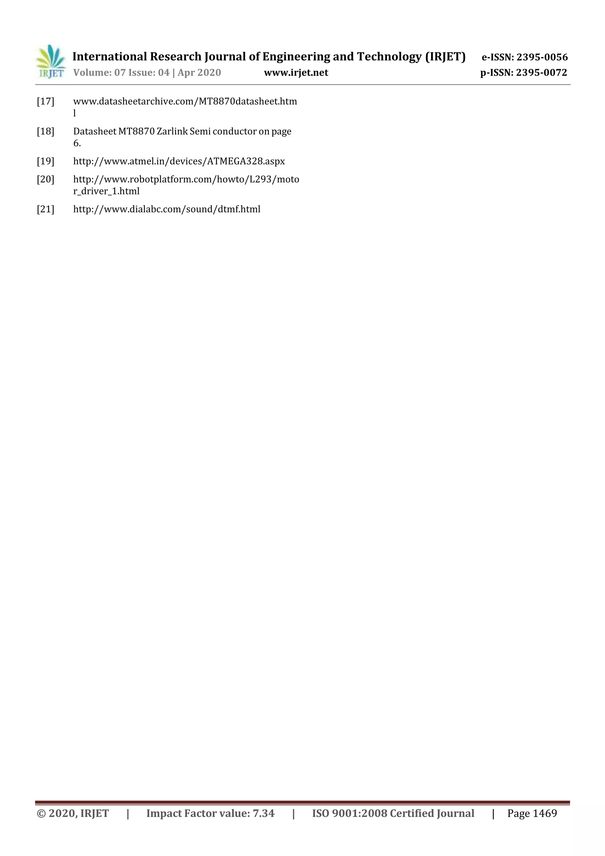 International Research Journal of Engineering and Technology (IRJET) e-ISSN: 2395-0056
Volume: 07 Issue: 04 | Apr 2020 www.irjet.net p-ISSN: 2395-0072
© 2020, IRJET | Impact Factor value: 7.34 | ISO 9001:2008 Certified Journal | Page 1469
[17] www.datasheetarchive.com/MT8870datasheet.htm
l
[18] Datasheet MT8870 Zarlink Semi conductor on page
6.
[19] http://www.atmel.in/devices/ATMEGA328.aspx
[20] http://www.robotplatform.com/howto/L293/moto
r_driver_1.html
[21] http://www.dialabc.com/sound/dtmf.html
 