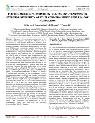 INTERNATIONAL RESEARCH JOURNAL OF ENGINEERING AND TECHNOLOGY (IRJET) E-ISSN: 2395-0056
VOLUME: 07 ISSUE: 04 | APR 2020 WWW.IRJET.NET P-ISSN: 2395-0072
© 2020, IRJET | Impact Factor value: 7.34 | ISO 9001:2008 Certified Journal | Page 1477

PERFORMANCE COMPARISION OF 5G – 28GHZ SIGNAL TRANSMISSION
OVER FSO LINK IN DUSTY WEATHER CONDITIONS USING BPSK, FSK, OOK
MODULATION
R. Durga1, J. Evanglinsherly2, B. Menaka3, P. Vanmathi4
1R.Durga, student, Department of ECE, K. Ramakrishnan College of Technology, Tamilnadu, India.
2J.Evanglinsherly, student, Department of ECE, K. Ramakrishnan College of Technology, Tamilnadu, India.
3B.Menaka, student, Department of ECE, K. Ramakrishnan College of Technology, Tamilnadu, India.
4P.Vanmathi, Assistant professor, Department of ECE, K. Ramakrishnan College of Technology, Tamilnadu, India.
-----------------------------------------------------------------------***---------------------------------------------------------------------
Abstract--- Dynamic 5G remote systems guarantee to give
enormous data transfer capacity to different sorts of
associations. In such systems, the backhaul/fronthaul areas
ought to be anything but difficult to convey and bolster the
necessary high data transmission. To improve the free space
optic (FSO) connect transmission capacity with the goal that
it can supplant fiber links and bolster 5G systems, all-optical
FSO frameworks were proposed which adventure propelled
tweak designs in the transmitter side and sound location in
the collector side. Be that as it may, such connections will
endure a lot under cruel outside condition, particularly
under mist and residue conditions than conventional FSO
joins that have constrained transfer speed. Impact of haze on
such connections has been examined in the writing. Be that
as it may, the residue impact isn't secured. Right now, first
tentatively examined the impacts of residue storms on the
presentation of an all-optical FSO interface conveying a
Binary shift keying, Frequency shift keying, On OFF keying5G
signal. The outcomes exhibit that the all-optical FSO interface
is fundamentally influenced by low perceivability go, with
serious piece mistake rate (BER), and blunder vector extent
(EVM) limits showing up at a 50-m perceivability extend for
a 2.7-m channel length. For a perceivability run more
prominent than 200-m, the BER and EVM were improved to
10�9 and 5.5% of the root mean square, separately.
Moreover, the investigation demonstrated that the residue
storm condition presents _at blurring over the recurrence
extend under examination, i.e., 21_29 GHz. Second, an
examination among FSO and radio recurrence (RF) channels
under the equivalent dusty conditions were performed. The
outcomes demonstrated that the impacts of the residue
storm are immaterial for the RF connect which makes it
appropriate as a reinforcement for FSO interface under
serious residue conditions. At last, a crossover fell FSO/RF
connect was introduced and investigated as far as
perceivability range, BER, and EVM the outcomes
determined are BER, Eye diagram.
Keywords—Free Space Optical Communication, EDFA,
RAMAN, SOA, Hybrid Optical Ampifier, Attenuation.
1. INTRODUCTION
FSO could be a communication system wherever free house
acts as medium between transceivers and that they ought to
be in LOS for no-hit transmission of optical signal. Medium
may be air, location, or vacuum. This techniques may be used
for communication purpose in hours and in lesser economy.
FSO is Associate in nursing optical communication technology
during which knowledge is transmitted by propagation of
sunshine in free house permitting optical property. There is
no requirement of the optical fiber cable. The working of FSO
is similar to OFC(Optical Fiber Cable)network but the only
difference is that the optical beam are send through free air
instead of OFC cores that is glass fiber. Mobile wireless
networks are evolving rapidly to cope with massive capacity
demands that are dominated by video consumption and
social network applications. Currently, 4G wireless networks
are able to connect individuals with a download speed of up
to 100 Mbps. However, this connection speed must be
improved to match the increased bandwidth consumption. In
addition to connectivity for individuals, 5G is designed to
provide interconnection for devices and machines through
the internet of things, as well as in smart city networks with
the capability to control such devices, thereby facilitating new
services and industries. Therefore, future 5G networks are
expected to provide broadband high-speed connections of up
to 20Gbps. Providing higher capacity in addition to enhanced
broadband services requires the connectivity of machines and
sensors to be managed on multiple radio bands. Instead of
using traditional IM/DD FSO systems that are limited in
bandwidth, future demonstrations will use all- optical
coherent FSO system and exploit advanced modulation
formats to improve the bandwidth efficiency and hence
support high bandwidth links, needed by 5G networks.
However, the channel in such systems is more challenging
and can highly limit their applications. Therefore, in this
 