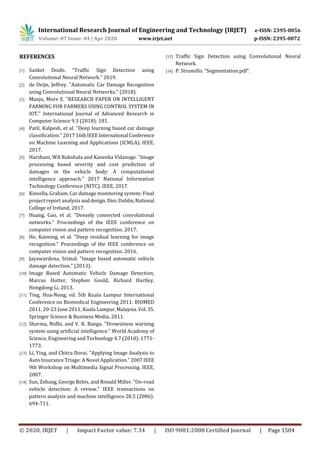 International Research Journal of Engineering and Technology (IRJET) e-ISSN: 2395-0056
Volume: 07 Issue: 04 | Apr 2020 www.irjet.net p-ISSN: 2395-0072
© 2020, IRJET | Impact Factor value: 7.34 | ISO 9001:2008 Certified Journal | Page 1504
REFERENCES
[1] Sanket Doshi. “Traffic Sign Detection using
Convolutional Neural Network.” 2019.
[2] de Deijn, Jeffrey. "Automatic Car Damage Recognition
using Convolutional Neural Networks." (2018).
[3] Manju, More E. "RESEARCH PAPER ON INTELLIGENT
FARMING FOR FARMERS USING CONTROL SYSTEM IN
IOT." International Journal of Advanced Research in
Computer Science 9.3 (2018): 181.
[4] Patil, Kalpesh, et al. "Deep learning based car damage
classification." 2017 16thIEEE International Conference
on Machine Learning and Applications (ICMLA). IEEE,
2017.
[5] Harshani, WA Rukshala and Kaneeka Vidanage. "Image
processing based severity and cost prediction of
damages in the vehicle body: A computational
intelligence approach." 2017 National Information
Technology Conference (NITC). IEEE, 2017.
[6] Kinsella, Graham. Car damage monitoring system: Final
project report analysis anddesign.Diss.Dublin,National
College of Ireland, 2017.
[7] Huang, Gao, et al. "Densely connected convolutional
networks." Proceedings of the IEEE conference on
computer vision and pattern recognition. 2017.
[8] He, Kaiming, et al. "Deep residual learning for image
recognition." Proceedings of the IEEE conference on
computer vision and pattern recognition. 2016.
[9] Jayawardena, Srimal. "Image based automatic vehicle
damage detection." (2013).
[10] Image Based Automatic Vehicle Damage Detection,
Marcus Hutter, Stephen Gould, Richard Hartley,
Hongdong Li, 2013.
[11] Ting, Hua-Nong, ed. 5th Kuala Lumpur International
Conference on Biomedical Engineering 2011: BIOMED
2011, 20-23 June 2011, Kuala Lumpur,Malaysia.Vol.35.
Springer Science & Business Media, 2011.
[12] Sharma, Nidhi, and V. K. Banga. "Drowsiness warning
system using artificial intelligence." World Academy of
Science, Engineering and Technology 4.7 (2010): 1771-
1773.
[13] Li, Ying, and Chitra Dorai. "Applying Image Analysis to
Auto Insurance Triage: A Novel Application." 2007 IEEE
9th Workshop on Multimedia Signal Processing. IEEE,
2007.
[14] Sun, Zehang, George Bebis, and Ronald Miller. "On-road
vehicle detection: A review." IEEE transactions on
pattern analysis and machine intelligence 28.5 (2006):
694-711.
[15] Traffic Sign Detection using Convolutional Neural
Network.
[16] P. Strumillo. “Segmentation.pdf”.
 