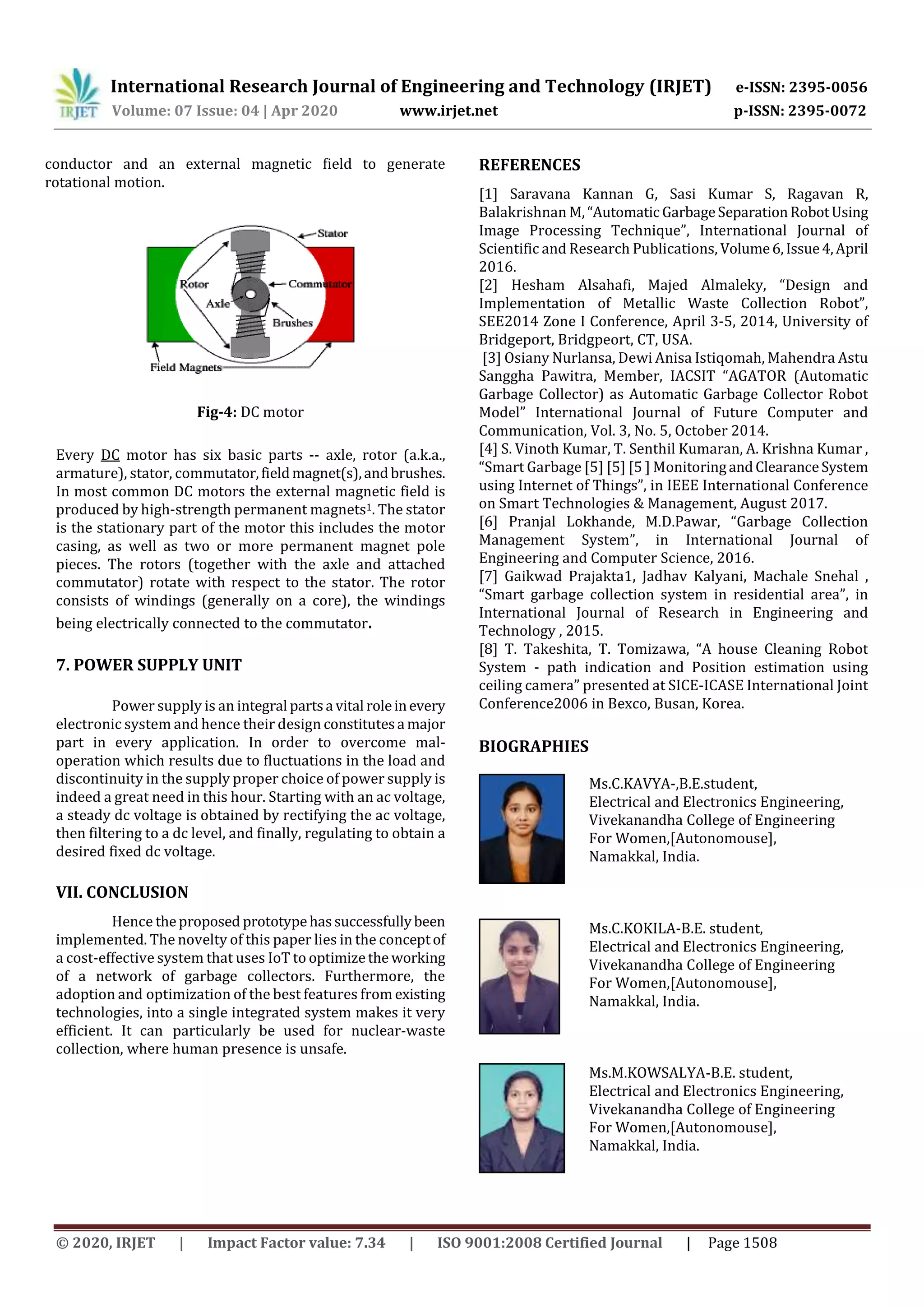 International Research Journal of Engineering and Technology (IRJET) e-ISSN: 2395-0056
Volume: 07 Issue: 04 | Apr 2020 www.irjet.net p-ISSN: 2395-0072
© 2020, IRJET | Impact Factor value: 7.34 | ISO 9001:2008 Certified Journal | Page 1508
conductor and an external magnetic field to generate
rotational motion.
Fig-4: DC motor
Every DC motor has six basic parts -- axle, rotor (a.k.a.,
armature), stator, commutator,fieldmagnet(s),andbrushes.
In most common DC motors the external magnetic field is
produced by high-strength permanent magnets1. The stator
is the stationary part of the motor this includes the motor
casing, as well as two or more permanent magnet pole
pieces. The rotors (together with the axle and attached
commutator) rotate with respect to the stator. The rotor
consists of windings (generally on a core), the windings
being electrically connected to the commutator.
7. POWER SUPPLY UNIT
Power supply is an integral partsa vital roleinevery
electronic system and hence their design constitutesa major
part in every application. In order to overcome mal-
operation which results due to fluctuations in the load and
discontinuity in the supply proper choice of power supply is
indeed a great need in this hour. Starting with an ac voltage,
a steady dc voltage is obtained by rectifying the ac voltage,
then filtering to a dc level, and finally, regulating to obtain a
desired fixed dc voltage.
VII. CONCLUSION
Hence theproposed prototypehassuccessfullybeen
implemented. The novelty of this paper lies in the conceptof
a cost-effective system that uses IoT to optimizethe working
of a network of garbage collectors. Furthermore, the
adoption and optimization of the best features from existing
technologies, into a single integrated system makes it very
efficient. It can particularly be used for nuclear-waste
collection, where human presence is unsafe.
REFERENCES
[1] Saravana Kannan G, Sasi Kumar S, Ragavan R,
Balakrishnan M,“Automatic GarbageSeparationRobotUsing
Image Processing Technique”, International Journal of
Scientific and Research Publications, Volume6,Issue4,April
2016.
[2] Hesham Alsahafi, Majed Almaleky, “Design and
Implementation of Metallic Waste Collection Robot”,
SEE2014 Zone I Conference, April 3-5, 2014, University of
Bridgeport, Bridgpeort, CT, USA.
[3] Osiany Nurlansa, Dewi Anisa Istiqomah, Mahendra Astu
Sanggha Pawitra, Member, IACSIT “AGATOR (Automatic
Garbage Collector) as Automatic Garbage Collector Robot
Model” International Journal of Future Computer and
Communication, Vol. 3, No. 5, October 2014.
[4] S. Vinoth Kumar, T. Senthil Kumaran, A. Krishna Kumar ,
“Smart Garbage [5] [5] [5 ] MonitoringandClearanceSystem
using Internet of Things”, in IEEE International Conference
on Smart Technologies & Management, August 2017.
[6] Pranjal Lokhande, M.D.Pawar, “Garbage Collection
Management System”, in International Journal of
Engineering and Computer Science, 2016.
[7] Gaikwad Prajakta1, Jadhav Kalyani, Machale Snehal ,
“Smart garbage collection system in residential area”, in
International Journal of Research in Engineering and
Technology , 2015.
[8] T. Takeshita, T. Tomizawa, “A house Cleaning Robot
System - path indication and Position estimation using
ceiling camera” presented at SICE-ICASE International Joint
Conference2006 in Bexco, Busan, Korea.
BIOGRAPHIES
Ms.C.KAVYA-,B.E.student,
Electrical and Electronics Engineering,
Vivekanandha College of Engineering
For Women,[Autonomouse],
Namakkal, India.
Ms.C.KOKILA-B.E. student,
Electrical and Electronics Engineering,
Vivekanandha College of Engineering
For Women,[Autonomouse],
Namakkal, India.
Ms.M.KOWSALYA-B.E. student,
Electrical and Electronics Engineering,
Vivekanandha College of Engineering
For Women,[Autonomouse],
Namakkal, India.
 