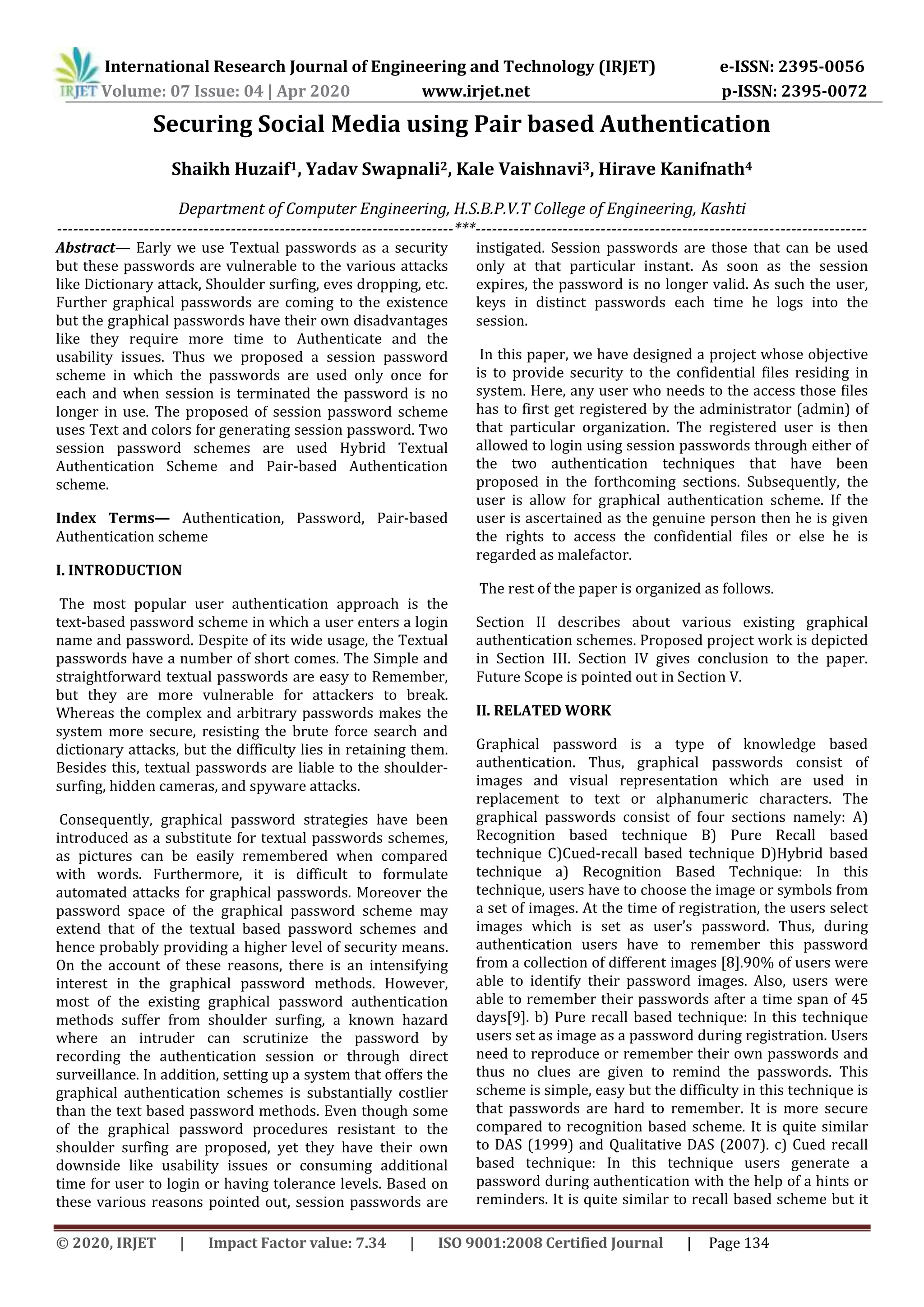 International Research Journal of Engineering and Technology (IRJET) e-ISSN: 2395-0056
Volume: 07 Issue: 04 | Apr 2020 www.irjet.net p-ISSN: 2395-0072
© 2020, IRJET | Impact Factor value: 7.34 | ISO 9001:2008 Certified Journal | Page 134
Securing Social Media using Pair based Authentication
Shaikh Huzaif1, Yadav Swapnali2, Kale Vaishnavi3, Hirave Kanifnath4
Department of Computer Engineering, H.S.B.P.V.T College of Engineering, Kashti
-------------------------------------------------------------------------***------------------------------------------------------------------------
Abstract— Early we use Textual passwords as a security
but these passwords are vulnerable to the various attacks
like Dictionary attack, Shoulder surfing, eves dropping, etc.
Further graphical passwords are coming to the existence
but the graphical passwords have their own disadvantages
like they require more time to Authenticate and the
usability issues. Thus we proposed a session password
scheme in which the passwords are used only once for
each and when session is terminated the password is no
longer in use. The proposed of session password scheme
uses Text and colors for generating session password. Two
session password schemes are used Hybrid Textual
Authentication Scheme and Pair-based Authentication
scheme.
Index Terms— Authentication, Password, Pair-based
Authentication scheme
I. INTRODUCTION
The most popular user authentication approach is the
text-based password scheme in which a user enters a login
name and password. Despite of its wide usage, the Textual
passwords have a number of short comes. The Simple and
straightforward textual passwords are easy to Remember,
but they are more vulnerable for attackers to break.
Whereas the complex and arbitrary passwords makes the
system more secure, resisting the brute force search and
dictionary attacks, but the difficulty lies in retaining them.
Besides this, textual passwords are liable to the shoulder-
surfing, hidden cameras, and spyware attacks.
Consequently, graphical password strategies have been
introduced as a substitute for textual passwords schemes,
as pictures can be easily remembered when compared
with words. Furthermore, it is difficult to formulate
automated attacks for graphical passwords. Moreover the
password space of the graphical password scheme may
extend that of the textual based password schemes and
hence probably providing a higher level of security means.
On the account of these reasons, there is an intensifying
interest in the graphical password methods. However,
most of the existing graphical password authentication
methods suffer from shoulder surfing, a known hazard
where an intruder can scrutinize the password by
recording the authentication session or through direct
surveillance. In addition, setting up a system that offers the
graphical authentication schemes is substantially costlier
than the text based password methods. Even though some
of the graphical password procedures resistant to the
shoulder surfing are proposed, yet they have their own
downside like usability issues or consuming additional
time for user to login or having tolerance levels. Based on
these various reasons pointed out, session passwords are
instigated. Session passwords are those that can be used
only at that particular instant. As soon as the session
expires, the password is no longer valid. As such the user,
keys in distinct passwords each time he logs into the
session.
In this paper, we have designed a project whose objective
is to provide security to the confidential files residing in
system. Here, any user who needs to the access those files
has to first get registered by the administrator (admin) of
that particular organization. The registered user is then
allowed to login using session passwords through either of
the two authentication techniques that have been
proposed in the forthcoming sections. Subsequently, the
user is allow for graphical authentication scheme. If the
user is ascertained as the genuine person then he is given
the rights to access the confidential files or else he is
regarded as malefactor.
The rest of the paper is organized as follows.
Section II describes about various existing graphical
authentication schemes. Proposed project work is depicted
in Section III. Section IV gives conclusion to the paper.
Future Scope is pointed out in Section V.
II. RELATED WORK
Graphical password is a type of knowledge based
authentication. Thus, graphical passwords consist of
images and visual representation which are used in
replacement to text or alphanumeric characters. The
graphical passwords consist of four sections namely: A)
Recognition based technique B) Pure Recall based
technique C)Cued-recall based technique D)Hybrid based
technique a) Recognition Based Technique: In this
technique, users have to choose the image or symbols from
a set of images. At the time of registration, the users select
images which is set as user’s password. Thus, during
authentication users have to remember this password
from a collection of different images [8].90% of users were
able to identify their password images. Also, users were
able to remember their passwords after a time span of 45
days[9]. b) Pure recall based technique: In this technique
users set as image as a password during registration. Users
need to reproduce or remember their own passwords and
thus no clues are given to remind the passwords. This
scheme is simple, easy but the difficulty in this technique is
that passwords are hard to remember. It is more secure
compared to recognition based scheme. It is quite similar
to DAS (1999) and Qualitative DAS (2007). c) Cued recall
based technique: In this technique users generate a
password during authentication with the help of a hints or
reminders. It is quite similar to recall based scheme but it
 