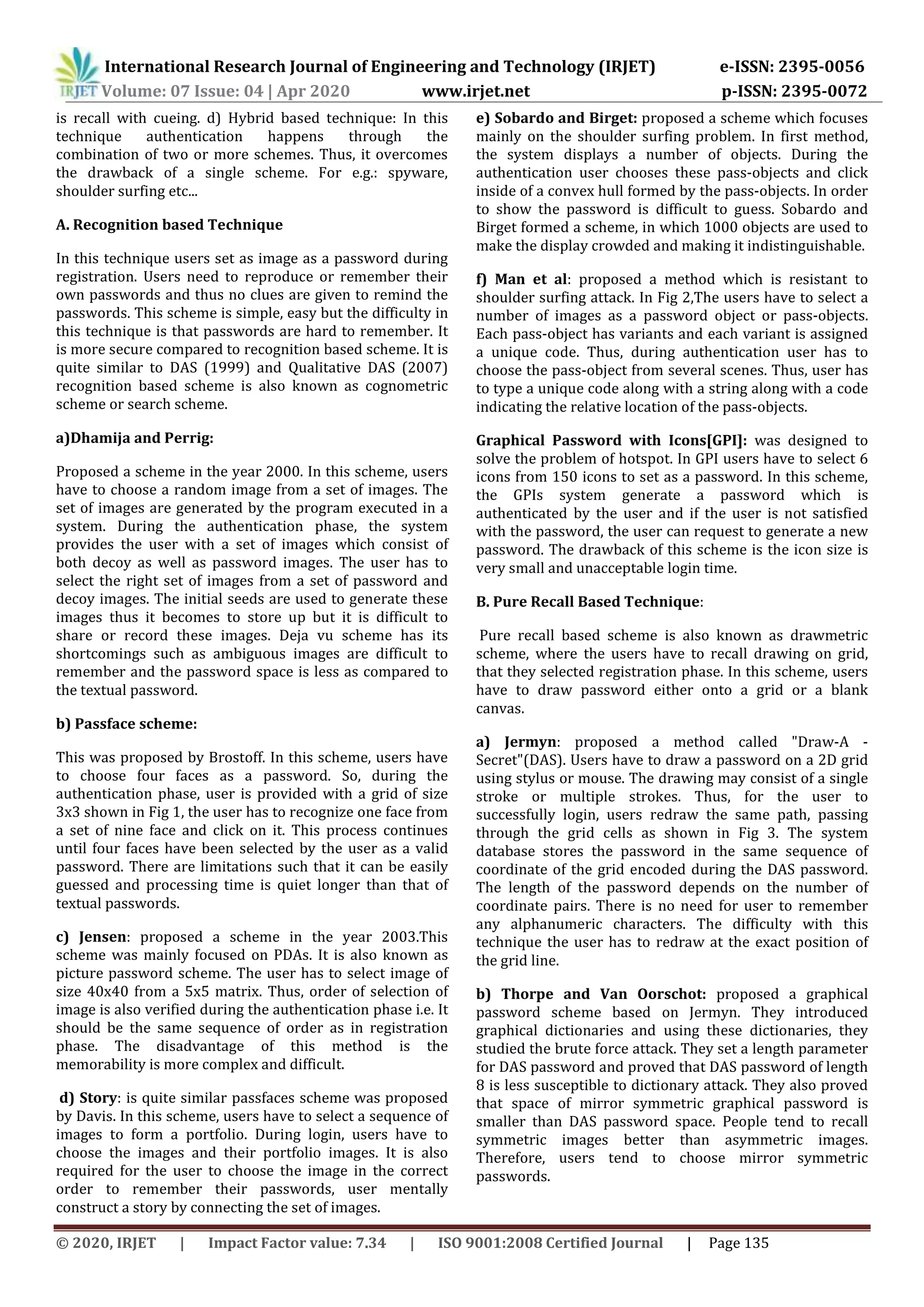 International Research Journal of Engineering and Technology (IRJET) e-ISSN: 2395-0056
Volume: 07 Issue: 04 | Apr 2020 www.irjet.net p-ISSN: 2395-0072
© 2020, IRJET | Impact Factor value: 7.34 | ISO 9001:2008 Certified Journal | Page 135
is recall with cueing. d) Hybrid based technique: In this
technique authentication happens through the
combination of two or more schemes. Thus, it overcomes
the drawback of a single scheme. For e.g.: spyware,
shoulder surfing etc...
A. Recognition based Technique
In this technique users set as image as a password during
registration. Users need to reproduce or remember their
own passwords and thus no clues are given to remind the
passwords. This scheme is simple, easy but the difficulty in
this technique is that passwords are hard to remember. It
is more secure compared to recognition based scheme. It is
quite similar to DAS (1999) and Qualitative DAS (2007)
recognition based scheme is also known as cognometric
scheme or search scheme.
a)Dhamija and Perrig:
Proposed a scheme in the year 2000. In this scheme, users
have to choose a random image from a set of images. The
set of images are generated by the program executed in a
system. During the authentication phase, the system
provides the user with a set of images which consist of
both decoy as well as password images. The user has to
select the right set of images from a set of password and
decoy images. The initial seeds are used to generate these
images thus it becomes to store up but it is difficult to
share or record these images. Deja vu scheme has its
shortcomings such as ambiguous images are difficult to
remember and the password space is less as compared to
the textual password.
b) Passface scheme:
This was proposed by Brostoff. In this scheme, users have
to choose four faces as a password. So, during the
authentication phase, user is provided with a grid of size
3x3 shown in Fig 1, the user has to recognize one face from
a set of nine face and click on it. This process continues
until four faces have been selected by the user as a valid
password. There are limitations such that it can be easily
guessed and processing time is quiet longer than that of
textual passwords.
c) Jensen: proposed a scheme in the year 2003.This
scheme was mainly focused on PDAs. It is also known as
picture password scheme. The user has to select image of
size 40x40 from a 5x5 matrix. Thus, order of selection of
image is also verified during the authentication phase i.e. It
should be the same sequence of order as in registration
phase. The disadvantage of this method is the
memorability is more complex and difficult.
d) Story: is quite similar passfaces scheme was proposed
by Davis. In this scheme, users have to select a sequence of
images to form a portfolio. During login, users have to
choose the images and their portfolio images. It is also
required for the user to choose the image in the correct
order to remember their passwords, user mentally
construct a story by connecting the set of images.
e) Sobardo and Birget: proposed a scheme which focuses
mainly on the shoulder surfing problem. In first method,
the system displays a number of objects. During the
authentication user chooses these pass-objects and click
inside of a convex hull formed by the pass-objects. In order
to show the password is difficult to guess. Sobardo and
Birget formed a scheme, in which 1000 objects are used to
make the display crowded and making it indistinguishable.
f) Man et al: proposed a method which is resistant to
shoulder surfing attack. In Fig 2,The users have to select a
number of images as a password object or pass-objects.
Each pass-object has variants and each variant is assigned
a unique code. Thus, during authentication user has to
choose the pass-object from several scenes. Thus, user has
to type a unique code along with a string along with a code
indicating the relative location of the pass-objects.
Graphical Password with Icons[GPI]: was designed to
solve the problem of hotspot. In GPI users have to select 6
icons from 150 icons to set as a password. In this scheme,
the GPIs system generate a password which is
authenticated by the user and if the user is not satisfied
with the password, the user can request to generate a new
password. The drawback of this scheme is the icon size is
very small and unacceptable login time.
B. Pure Recall Based Technique:
Pure recall based scheme is also known as drawmetric
scheme, where the users have to recall drawing on grid,
that they selected registration phase. In this scheme, users
have to draw password either onto a grid or a blank
canvas.
a) Jermyn: proposed a method called "Draw-A -
Secret"(DAS). Users have to draw a password on a 2D grid
using stylus or mouse. The drawing may consist of a single
stroke or multiple strokes. Thus, for the user to
successfully login, users redraw the same path, passing
through the grid cells as shown in Fig 3. The system
database stores the password in the same sequence of
coordinate of the grid encoded during the DAS password.
The length of the password depends on the number of
coordinate pairs. There is no need for user to remember
any alphanumeric characters. The difficulty with this
technique the user has to redraw at the exact position of
the grid line.
b) Thorpe and Van Oorschot: proposed a graphical
password scheme based on Jermyn. They introduced
graphical dictionaries and using these dictionaries, they
studied the brute force attack. They set a length parameter
for DAS password and proved that DAS password of length
8 is less susceptible to dictionary attack. They also proved
that space of mirror symmetric graphical password is
smaller than DAS password space. People tend to recall
symmetric images better than asymmetric images.
Therefore, users tend to choose mirror symmetric
passwords.
 