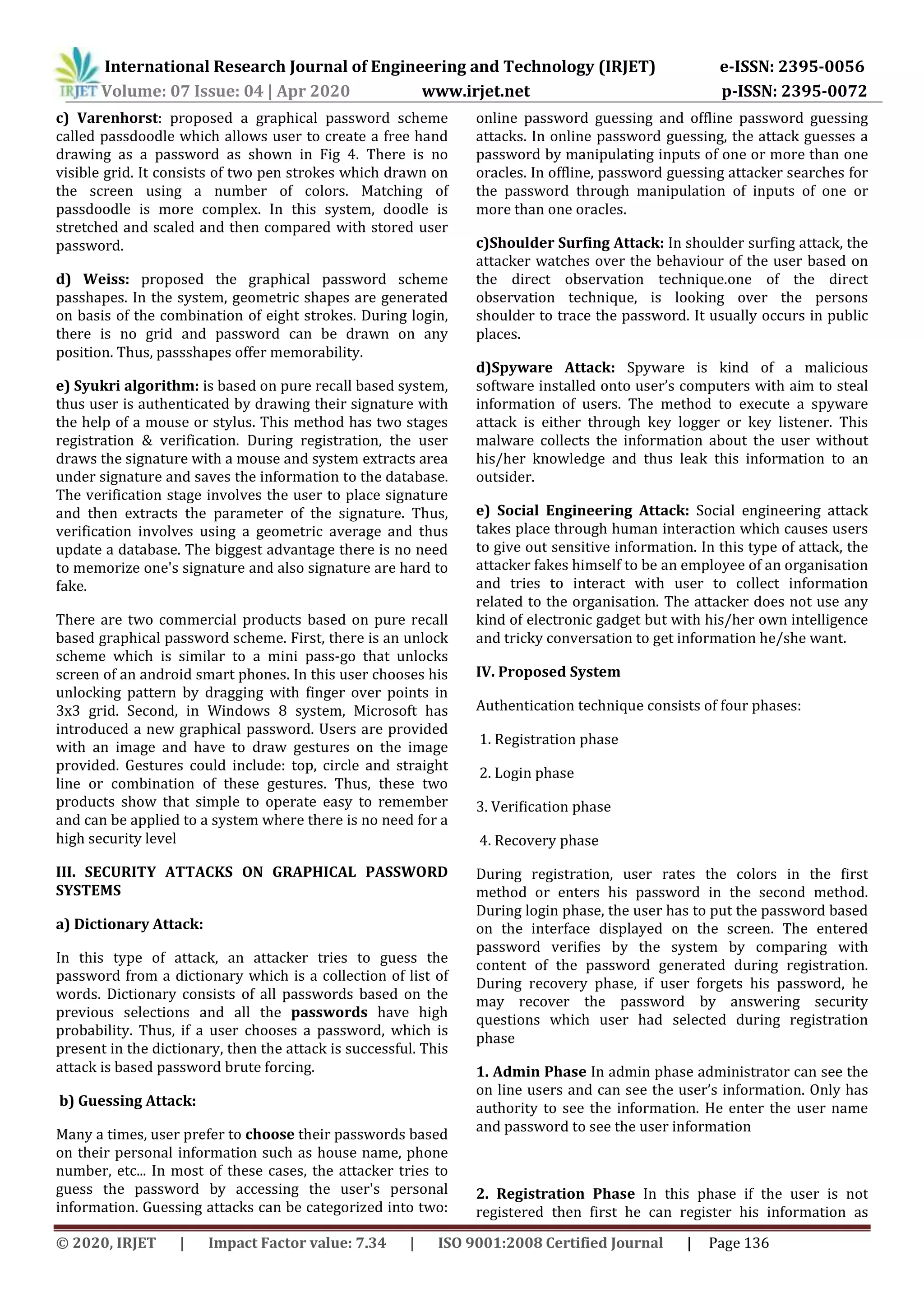 International Research Journal of Engineering and Technology (IRJET) e-ISSN: 2395-0056
Volume: 07 Issue: 04 | Apr 2020 www.irjet.net p-ISSN: 2395-0072
© 2020, IRJET | Impact Factor value: 7.34 | ISO 9001:2008 Certified Journal | Page 136
c) Varenhorst: proposed a graphical password scheme
called passdoodle which allows user to create a free hand
drawing as a password as shown in Fig 4. There is no
visible grid. It consists of two pen strokes which drawn on
the screen using a number of colors. Matching of
passdoodle is more complex. In this system, doodle is
stretched and scaled and then compared with stored user
password.
d) Weiss: proposed the graphical password scheme
passhapes. In the system, geometric shapes are generated
on basis of the combination of eight strokes. During login,
there is no grid and password can be drawn on any
position. Thus, passshapes offer memorability.
e) Syukri algorithm: is based on pure recall based system,
thus user is authenticated by drawing their signature with
the help of a mouse or stylus. This method has two stages
registration & verification. During registration, the user
draws the signature with a mouse and system extracts area
under signature and saves the information to the database.
The verification stage involves the user to place signature
and then extracts the parameter of the signature. Thus,
verification involves using a geometric average and thus
update a database. The biggest advantage there is no need
to memorize one's signature and also signature are hard to
fake.
There are two commercial products based on pure recall
based graphical password scheme. First, there is an unlock
scheme which is similar to a mini pass-go that unlocks
screen of an android smart phones. In this user chooses his
unlocking pattern by dragging with finger over points in
3x3 grid. Second, in Windows 8 system, Microsoft has
introduced a new graphical password. Users are provided
with an image and have to draw gestures on the image
provided. Gestures could include: top, circle and straight
line or combination of these gestures. Thus, these two
products show that simple to operate easy to remember
and can be applied to a system where there is no need for a
high security level
III. SECURITY ATTACKS ON GRAPHICAL PASSWORD
SYSTEMS
a) Dictionary Attack:
In this type of attack, an attacker tries to guess the
password from a dictionary which is a collection of list of
words. Dictionary consists of all passwords based on the
previous selections and all the passwords have high
probability. Thus, if a user chooses a password, which is
present in the dictionary, then the attack is successful. This
attack is based password brute forcing.
b) Guessing Attack:
Many a times, user prefer to choose their passwords based
on their personal information such as house name, phone
number, etc... In most of these cases, the attacker tries to
guess the password by accessing the user's personal
information. Guessing attacks can be categorized into two:
online password guessing and offline password guessing
attacks. In online password guessing, the attack guesses a
password by manipulating inputs of one or more than one
oracles. In offline, password guessing attacker searches for
the password through manipulation of inputs of one or
more than one oracles.
c)Shoulder Surfing Attack: In shoulder surfing attack, the
attacker watches over the behaviour of the user based on
the direct observation technique.one of the direct
observation technique, is looking over the persons
shoulder to trace the password. It usually occurs in public
places.
d)Spyware Attack: Spyware is kind of a malicious
software installed onto user’s computers with aim to steal
information of users. The method to execute a spyware
attack is either through key logger or key listener. This
malware collects the information about the user without
his/her knowledge and thus leak this information to an
outsider.
e) Social Engineering Attack: Social engineering attack
takes place through human interaction which causes users
to give out sensitive information. In this type of attack, the
attacker fakes himself to be an employee of an organisation
and tries to interact with user to collect information
related to the organisation. The attacker does not use any
kind of electronic gadget but with his/her own intelligence
and tricky conversation to get information he/she want.
IV. Proposed System
Authentication technique consists of four phases:
1. Registration phase
2. Login phase
3. Verification phase
4. Recovery phase
During registration, user rates the colors in the first
method or enters his password in the second method.
During login phase, the user has to put the password based
on the interface displayed on the screen. The entered
password verifies by the system by comparing with
content of the password generated during registration.
During recovery phase, if user forgets his password, he
may recover the password by answering security
questions which user had selected during registration
phase
1. Admin Phase In admin phase administrator can see the
on line users and can see the user’s information. Only has
authority to see the information. He enter the user name
and password to see the user information
2. Registration Phase In this phase if the user is not
registered then first he can register his information as
 