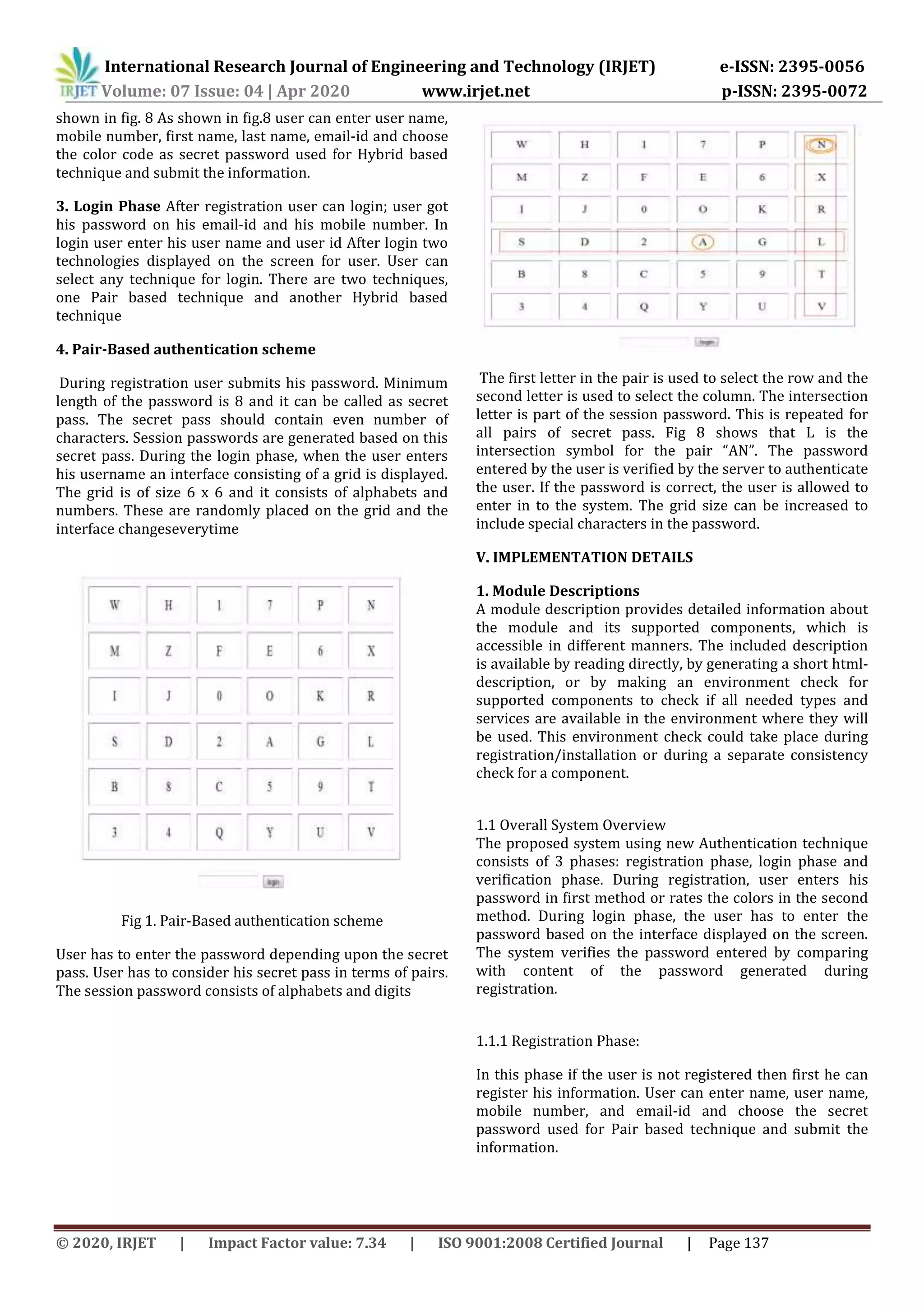 International Research Journal of Engineering and Technology (IRJET) e-ISSN: 2395-0056
Volume: 07 Issue: 04 | Apr 2020 www.irjet.net p-ISSN: 2395-0072
© 2020, IRJET | Impact Factor value: 7.34 | ISO 9001:2008 Certified Journal | Page 137
shown in fig. 8 As shown in fig.8 user can enter user name,
mobile number, first name, last name, email-id and choose
the color code as secret password used for Hybrid based
technique and submit the information.
3. Login Phase After registration user can login; user got
his password on his email-id and his mobile number. In
login user enter his user name and user id After login two
technologies displayed on the screen for user. User can
select any technique for login. There are two techniques,
one Pair based technique and another Hybrid based
technique
4. Pair-Based authentication scheme
During registration user submits his password. Minimum
length of the password is 8 and it can be called as secret
pass. The secret pass should contain even number of
characters. Session passwords are generated based on this
secret pass. During the login phase, when the user enters
his username an interface consisting of a grid is displayed.
The grid is of size 6 x 6 and it consists of alphabets and
numbers. These are randomly placed on the grid and the
interface changeseverytime
Fig 1. Pair-Based authentication scheme
User has to enter the password depending upon the secret
pass. User has to consider his secret pass in terms of pairs.
The session password consists of alphabets and digits
The first letter in the pair is used to select the row and the
second letter is used to select the column. The intersection
letter is part of the session password. This is repeated for
all pairs of secret pass. Fig 8 shows that L is the
intersection symbol for the pair “AN”. The password
entered by the user is verified by the server to authenticate
the user. If the password is correct, the user is allowed to
enter in to the system. The grid size can be increased to
include special characters in the password.
V. IMPLEMENTATION DETAILS
1. Module Descriptions
A module description provides detailed information about
the module and its supported components, which is
accessible in different manners. The included description
is available by reading directly, by generating a short html-
description, or by making an environment check for
supported components to check if all needed types and
services are available in the environment where they will
be used. This environment check could take place during
registration/installation or during a separate consistency
check for a component.
1.1 Overall System Overview
The proposed system using new Authentication technique
consists of 3 phases: registration phase, login phase and
verification phase. During registration, user enters his
password in first method or rates the colors in the second
method. During login phase, the user has to enter the
password based on the interface displayed on the screen.
The system verifies the password entered by comparing
with content of the password generated during
registration.
1.1.1 Registration Phase:
In this phase if the user is not registered then first he can
register his information. User can enter name, user name,
mobile number, and email-id and choose the secret
password used for Pair based technique and submit the
information.
 
