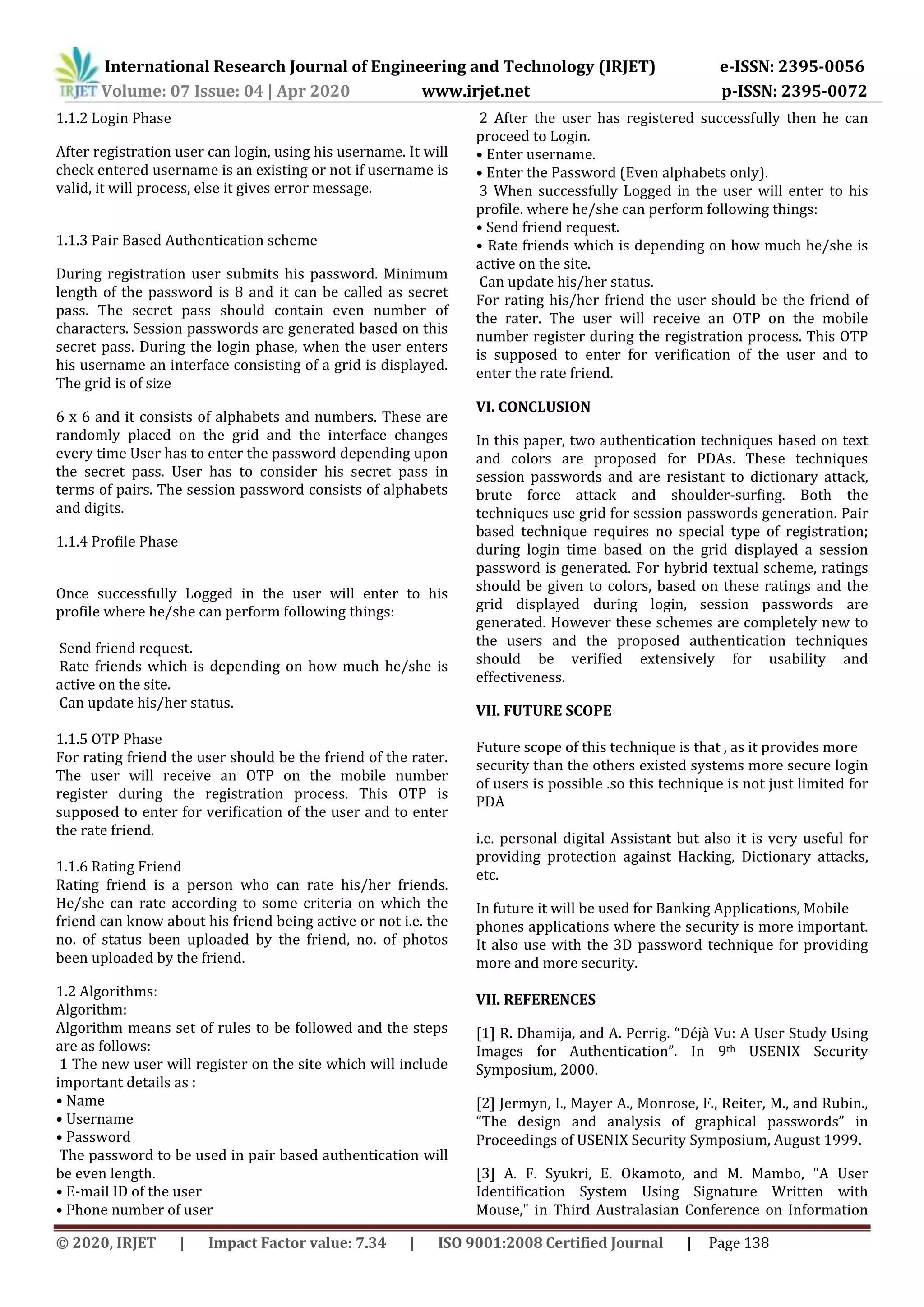 International Research Journal of Engineering and Technology (IRJET) e-ISSN: 2395-0056
Volume: 07 Issue: 04 | Apr 2020 www.irjet.net p-ISSN: 2395-0072
© 2020, IRJET | Impact Factor value: 7.34 | ISO 9001:2008 Certified Journal | Page 138
1.1.2 Login Phase
After registration user can login, using his username. It will
check entered username is an existing or not if username is
valid, it will process, else it gives error message.
1.1.3 Pair Based Authentication scheme
During registration user submits his password. Minimum
length of the password is 8 and it can be called as secret
pass. The secret pass should contain even number of
characters. Session passwords are generated based on this
secret pass. During the login phase, when the user enters
his username an interface consisting of a grid is displayed.
The grid is of size
6 x 6 and it consists of alphabets and numbers. These are
randomly placed on the grid and the interface changes
every time User has to enter the password depending upon
the secret pass. User has to consider his secret pass in
terms of pairs. The session password consists of alphabets
and digits.
1.1.4 Profile Phase
Once successfully Logged in the user will enter to his
profile where he/she can perform following things:
Send friend request.
Rate friends which is depending on how much he/she is
active on the site.
Can update his/her status.
1.1.5 OTP Phase
For rating friend the user should be the friend of the rater.
The user will receive an OTP on the mobile number
register during the registration process. This OTP is
supposed to enter for verification of the user and to enter
the rate friend.
1.1.6 Rating Friend
Rating friend is a person who can rate his/her friends.
He/she can rate according to some criteria on which the
friend can know about his friend being active or not i.e. the
no. of status been uploaded by the friend, no. of photos
been uploaded by the friend.
1.2 Algorithms:
Algorithm:
Algorithm means set of rules to be followed and the steps
are as follows:
1 The new user will register on the site which will include
important details as :
• Name
• Username
• Password
The password to be used in pair based authentication will
be even length.
• E-mail ID of the user
• Phone number of user
2 After the user has registered successfully then he can
proceed to Login.
• Enter username.
• Enter the Password (Even alphabets only).
3 When successfully Logged in the user will enter to his
profile. where he/she can perform following things:
• Send friend request.
• Rate friends which is depending on how much he/she is
active on the site.
Can update his/her status.
For rating his/her friend the user should be the friend of
the rater. The user will receive an OTP on the mobile
number register during the registration process. This OTP
is supposed to enter for verification of the user and to
enter the rate friend.
VI. CONCLUSION
In this paper, two authentication techniques based on text
and colors are proposed for PDAs. These techniques
session passwords and are resistant to dictionary attack,
brute force attack and shoulder-surfing. Both the
techniques use grid for session passwords generation. Pair
based technique requires no special type of registration;
during login time based on the grid displayed a session
password is generated. For hybrid textual scheme, ratings
should be given to colors, based on these ratings and the
grid displayed during login, session passwords are
generated. However these schemes are completely new to
the users and the proposed authentication techniques
should be verified extensively for usability and
effectiveness.
VII. FUTURE SCOPE
Future scope of this technique is that , as it provides more
security than the others existed systems more secure login
of users is possible .so this technique is not just limited for
PDA
i.e. personal digital Assistant but also it is very useful for
providing protection against Hacking, Dictionary attacks,
etc.
In future it will be used for Banking Applications, Mobile
phones applications where the security is more important.
It also use with the 3D password technique for providing
more and more security.
VII. REFERENCES
[1] R. Dhamija, and A. Perrig. “Déjà Vu: A User Study Using
Images for Authentication”. In 9th USENIX Security
Symposium, 2000.
[2] Jermyn, I., Mayer A., Monrose, F., Reiter, M., and Rubin.,
“The design and analysis of graphical passwords” in
Proceedings of USENIX Security Symposium, August 1999.
[3] A. F. Syukri, E. Okamoto, and M. Mambo, "A User
Identification System Using Signature Written with
Mouse," in Third Australasian Conference on Information
 